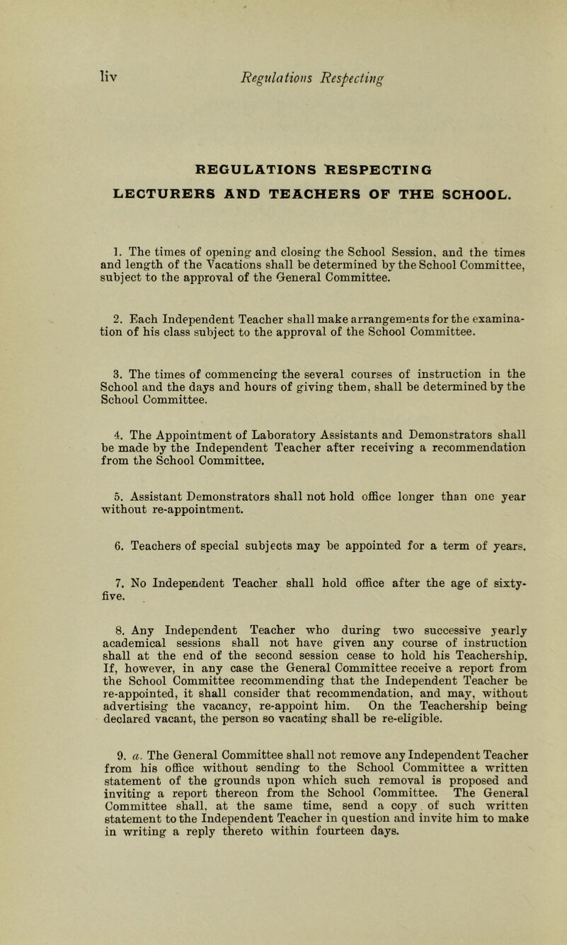 Regulations Respecting REGULATIONS RESPECTING LECTURERS AND TEACHERS OF THE SCHOOL. 1. The times of opening and closing the School Session, and the times and length of the Vacations shall be determined by the School Committee, subject to the approval of the General Committee. 2. Each Independent Teacher shall make arrangements for the examina- tion of his class subject to the approval of the School Committee. 3. The times of commencing the several courses of instruction in the School and the days and hours of giving them, shall be determined by the School Committee. 4. The Appointment of Laboratory Assistants and Demonstrators shall be made by the Independent Teacher after receiving a recommendation from the School Committee. 5. Assistant Demonstrators shall not hold office longer than one year without re-appointment. 6. Teachers of special subjects may be appointed for a term of years. 7. No Independent Teacher shall hold office after the age of sixty- five. 8. Any Independent Teacher who during two successive yearly academical sessions shall not have given any course of instruction shall at the end of the second session cease to hold his Teachership. If, however, in any case the General Committee receive a report from the School Committee recommending that the Independent Teacher be re-appointed, it shall consider that recommendation, and may, without advertising the vacancy, re-appoint him. On the Teachership being declared vacant, the person so vacating shall be re-eligible. 9. a. The General Committee shall not remove any Independent Teacher from his office without sending to the School Committee a written statement of the grounds upon which such removal is proposed and inviting a report thereon from the School Committee. The General Committee shall, at the same time, send a copy of such written statement to the Independent Teacher in question and invite him to make in writing a reply thereto within fourteen days.