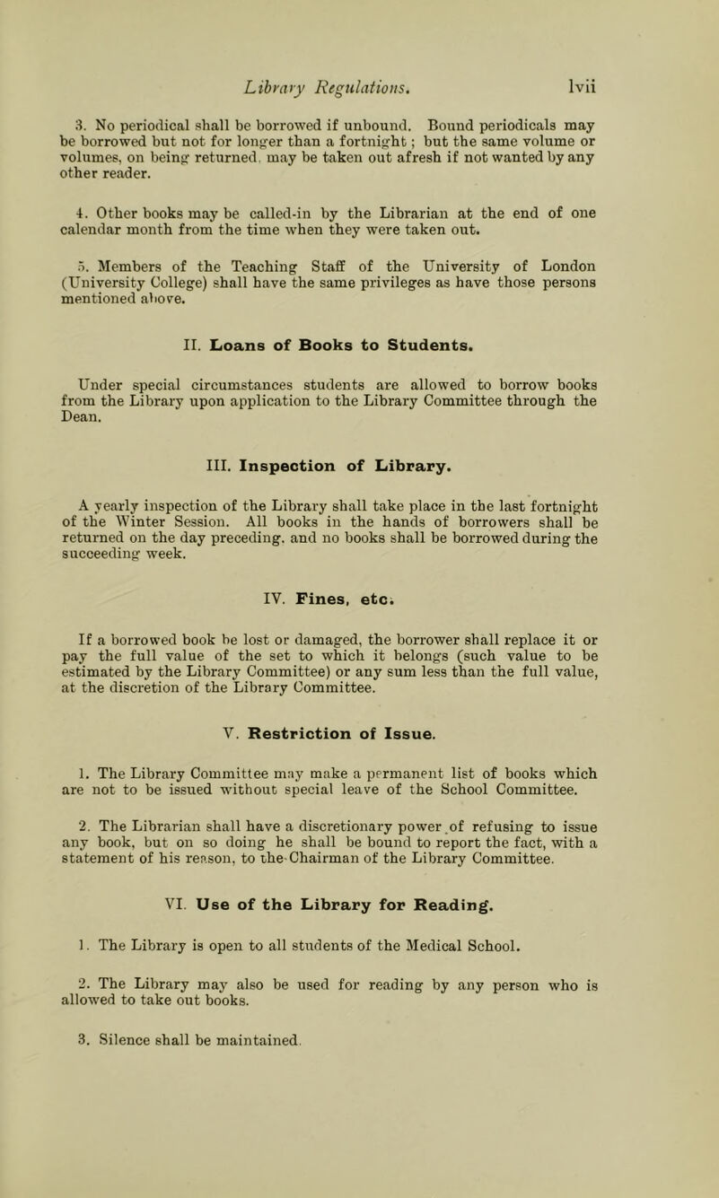 3. No periodical shall be borrowed if unbound. Bound periodicals may be borrowed but not for longer than a fortnight; but the same volume or volumes, on beinfr returned, may be taken out afresh if not wanted by any other reader. 4. Other books may be called-in by the Librarian at the end of one calendar month from the time when they were taken out. h. Members of the Teaching Staff of the University of London (University College) shall have the same privileges as have those persons mentioned above. II. Loans of Books to Students. Under special circumstances students are allowed to borrow books from the Library upon application to the Library Committee through the Dean. III. Inspection of Library. A yearly inspection of the Library shall take place in the last fortnight of the Winter Session. All books in the hands of borrowers shall be returned on the day preceding, and no books shall be borrowed during the succeeding week. IV. Fines, etc. If a borrowed book be lost or damaged, the borrower shall replace it or pay the full value of the set to which it belongs (such value to be estimated by the Library Committee) or any sum less than the full value, at the discretion of the Library Committee. V. Restriction of Issue. 1. The Library Committee may make a permanent list of books which are not to be issued without special leave of the School Committee. 2. The Librarian shall have a discretionary power .of refusing to issue any book, but on so doing he shall be bound to report the fact, with a statement of his reason, to the-Chairman of the Library Committee. VI. Use of the Library for Reading. 1. The Library is open to all students of the Medical School. 2. The Library may also be used for reading by any person who is allowed to take out books. 3. Silence shall be maintained.