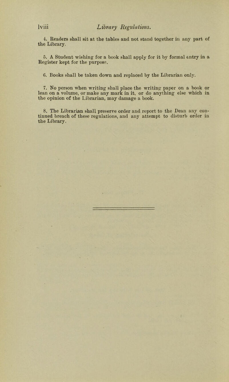 4. Readers shall sit at the tables and not stand to{,’-ether in any part of the Library. 6. A Student wishing for a book shall apply for it by formal entry in a Register kept for the purpose. 6. Books shall be taken down and replaced by the Librarian only. 7. No person when writing shall place the writing paper on a book or lean on a volume, or make any mark in it, or do anything else which in the opinion of the Librarian, may damage a book. 8. The Librarian shall preserve order and report to the Dean any con- tinued breach of these regulations, and any attempt to disturb order in the Library.
