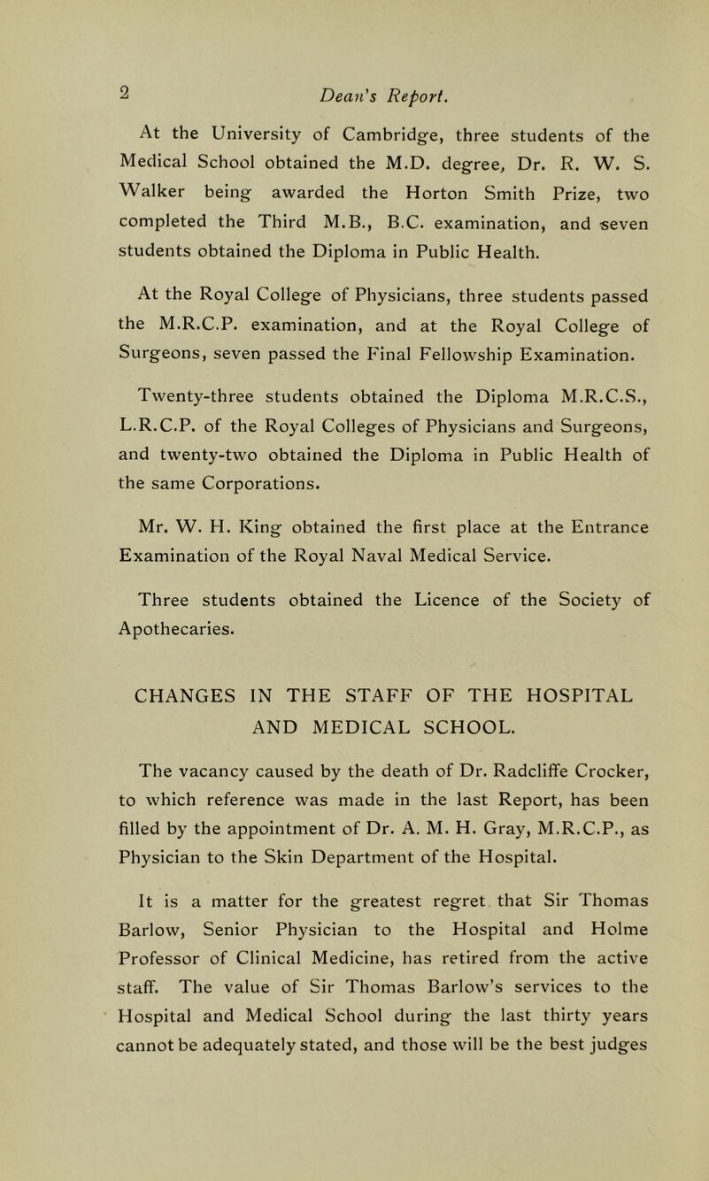 At the University of Cambridge, three students of the Medical School obtained the M.D. degree, Dr. R. W, S. Walker being awarded the Horton Smith Prize, two completed the Third M.B., B.C. examination, and seven students obtained the Diploma in Public Health. At the Royal College of Physicians, three students passed the M.R.C.P. examination, and at the Royal College of Surgeons, seven passed the Final Fellowship Examination. Twenty-three students obtained the Diploma M.R.C.S., L.R.C.P. of the Royal Colleges of Physicians and Surgeons, and twenty-two obtained the Diploma in Public Health of the same Corporations. Mr. W. H. King obtained the first place at the Entrance Examination of the Royal Naval Medical Service. Three students obtained the Licence of the Society of Apothecaries. CHANGES IN THE STAFF OF THE HOSPITAL AND MEDICAL SCHOOL. The vacancy caused by the death of Dr. Radcliffe Crocker, to which reference was made in the last Report, has been filled by the appointment of Dr. A. M. H. Gray, M.R.C.P., as Physician to the Skin Department of the Hospital. It is a matter for the greatest regret that Sir Thomas Barlow, Senior Physician to the Hospital and Holme Professor of Clinical Medicine, has retired from the active staff. The value of Sir Thomas Barlow’s services to the Hospital and Medical School during the last thirty years cannot be adequately stated, and those will be the best judges