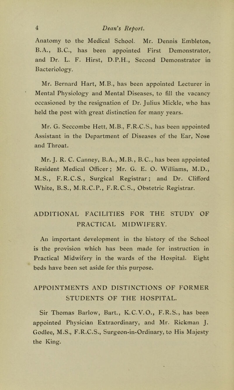 Anatomy to the Medical School. Mr. Dennis Embleton, B.A., B.C., has been appointed First Demonstrator, and Dr. L. F. Hirst, D.P.H., Second Demonstrator in Bacteriology. Mr. Bernard Hart, M.B., has been appointed Lecturer in Mental Physiology and Mental Diseases, to fill the vacancy occasioned by the resignation of Dr. Julius Mickle, who has held the post with great distinction for many years. Mr. G. Seccombe Hett, M.B., F.R.C.S., has been appointed Assistant in the Department of Diseases of the Ear, Nose and Throat. Mr. J. R. C. Canney, B.A., M.B., B. C., has been appointed Resident Medical Officer; Mr. G. E. O. Williams, M.D., M.S., F.R.C.S., Surgical Registrar; and Dr. Clifford White, B.S., M.R.C.P., F.R.C.S., Obstetric Registrar. ADDITIONAL FACILITIES FOR THE STUDY OF PRACTICAL MIDWIFERY. An important development in the history of the School is the provision which has been made for instruction in Practical Midwifery in the wards of the Hospital. Eight beds have been set aside for this purpose. APPOINTMENTS AND DISTINCTIONS OF FORMER STUDENTS OF THE HOSPITAL. Sir Thomas Barlow, Bart., K.C.V.O., F.R.S., has been appointed Physician Extraordinary, and Mr. Rickman J. Godlee, M.S., F.R.C.S., Surgeon-in-Ordinary, to His Majesty the King.