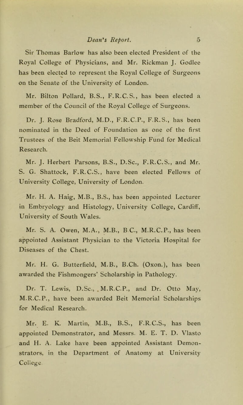 Sir Thomas Barlow has also been elected President of the Royal College of Physicians, and Mr. Rickman J. Godlee has been elected to represent the Royal College of Surgeons on the Senate of the University of London. Mr. Bilton Pollard, B.S., F.R.C.S., has been elected a member of the Council of the Royal College of Surgeons. Dr. J. Rose Bradford, M.D., F.R.C.P., F.R.S., has been nominated in the Deed of Foundation as one of the first Trustees of the Beit Memorial Fellowship Fund for Medical Research. Mr. J. Herbert Parsons, B.S., D.Sc., F.R.C.S., and Mr. S. G. Shattock, F.R. C.S., have been elected Fellows of University College, University of London. Mr. H. A. Haig, M.B., B.S., has been appointed Lecturer in Embryology and Histology, University College, Cardiff, University of South Wales. Mr. S. A. Owen, M.A., M.B., B C., M.R.C.P., has been appointed Assistant Physician to the Victoria Hospital for Diseases of the Chest. Mr. H. G. Butterfield, M.B., B.Ch. (Oxon.), has been awarded the Fishmongers’ Scholarship in Pathology. Dr. T. Lewis, D.Sc., .M.R.C.P., and Dr. Otto May, M.R.C.P., have been awarded Beit Memorial Scholarships for Medical Research. Mr. E. K. Martin, M.B., B.S., F.R.C.S., has been appointed Demonstrator, and Messrs. M. E. T. D. Vlasto and H. A. Lake have been appointed Assistant Demon- strators, in the Department of Anatomy at University College
