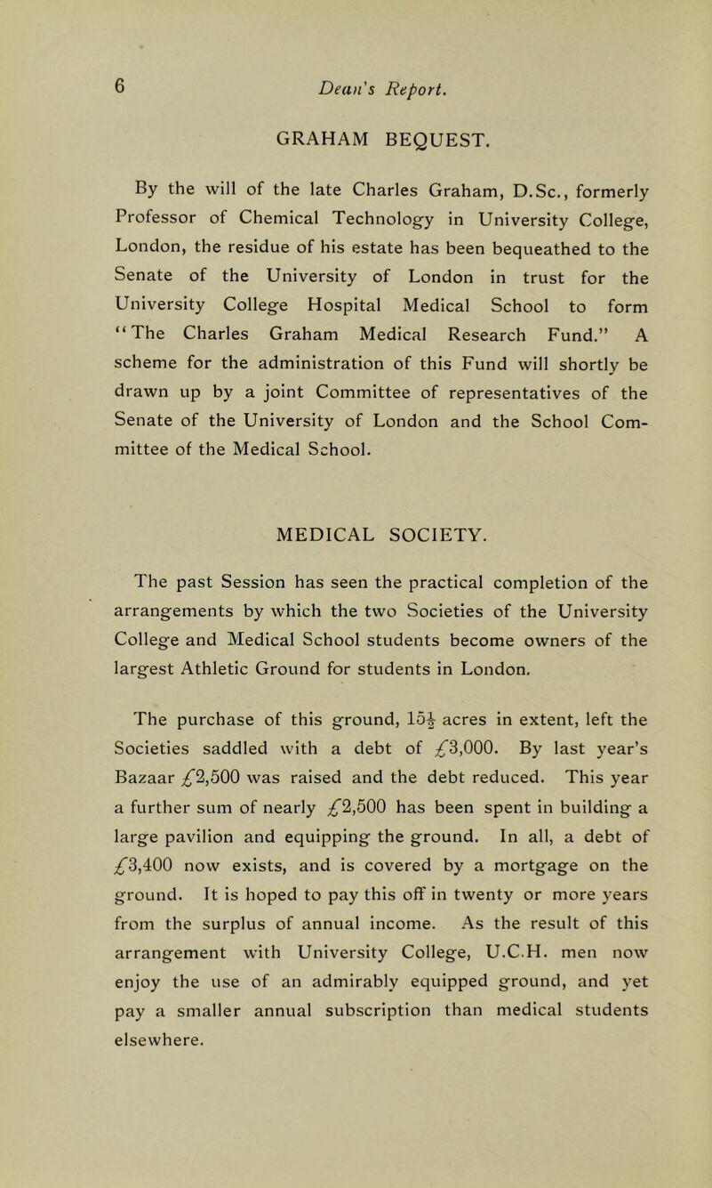 GRAHAM BEQUEST. By the will of the late Charles Graham, D.Sc., formerly Professor of Chemical Technology in University College, London, the residue of his estate has been bequeathed to the Senate of the University of London in trust for the University College Hospital Medical School to form “The Charles Graham Medical Research Fund.” A scheme for the administration of this Fund will shortly be drawn up by a joint Committee of representatives of the Senate of the University of London and the School Com- mittee of the Medical School. MEDICAL SOCIETY. The past Session has seen the practical completion of the arrangements by which the two Societies of the University College and Medical School students become owners of the largest Athletic Ground for students in London. The purchase of this ground, 15^ acres in extent, left the Societies saddled with a debt of ;^3,000. By last year’s Bazaar ^2,500 was raised and the debt reduced. This year a further sum of nearly £^,bQ0 has been spent in building a large pavilion and equipping the ground. In all, a debt of ^3,400 now exists, and is covered by a mortgage on the ground. It is hoped to pay this off in twenty or more years from the surplus of annual income. As the result of this arrangement with University College, U.C.H. men now enjoy the use of an admirably equipped ground, and yet pay a smaller annual subscription than medical students elsewhere.