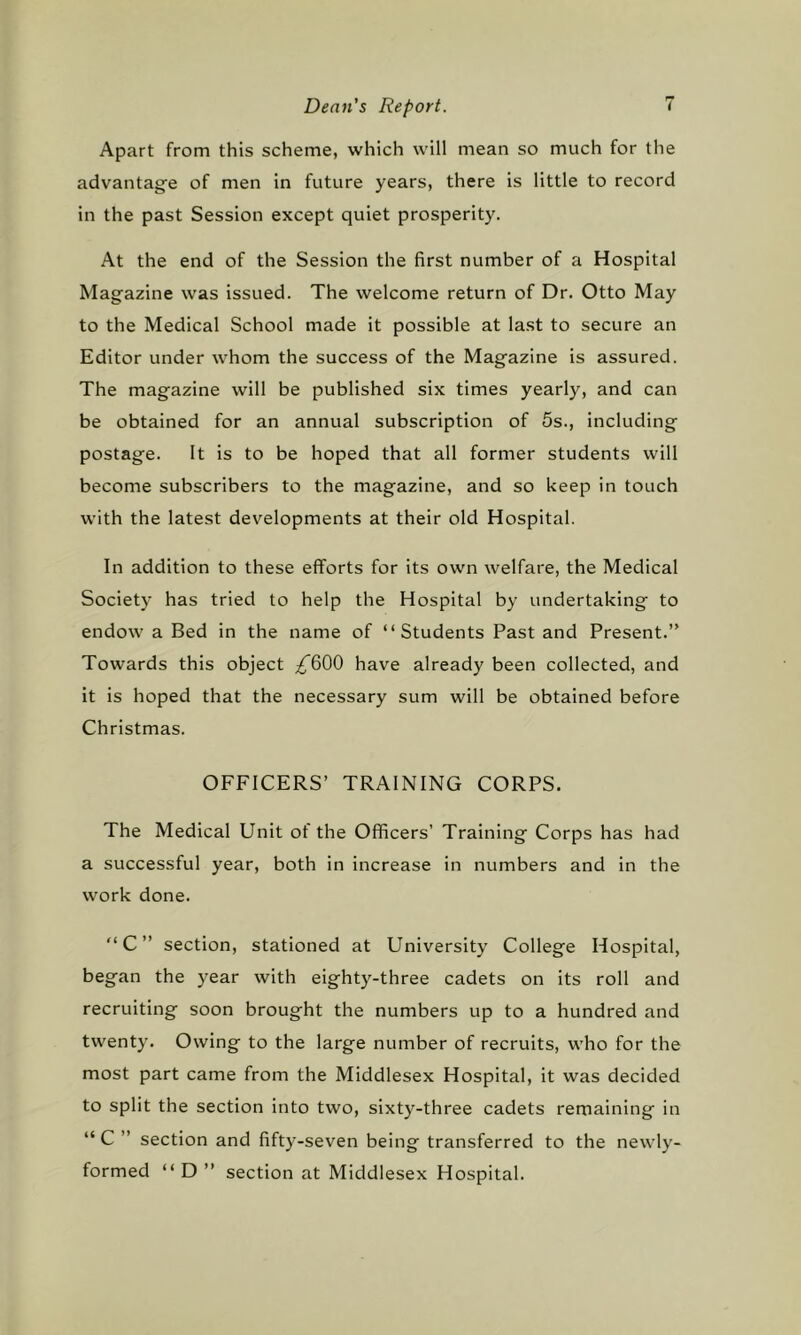 Apart from this scheme, which will mean so much for the advantage of men in future years, there is little to record in the past Session except quiet prosperity. At the end of the Session the first number of a Hospital Magazine was issued. The welcome return of Dr. Otto May to the Medical School made it possible at last to secure an Editor under whom the success of the Magazine is assured. The magazine will be published six times yearly, and can be obtained for an annual subscription of 5s., including postage. It is to be hoped that all former students will become subscribers to the magazine, and so keep in touch with the latest developments at their old Hospital. In addition to these efforts for its own welfare, the Medical Society has tried to help the Hospital by undertaking to endow a Bed in the name of “Students Past and Present.” Towards this object /^600 have already been collected, and it is hoped that the necessary sum will be obtained before Christmas. OFFICERS’ TRAINING CORPS. The Medical Unit of the Officers’ Training Corps has had a successful year, both in increase in numbers and in the work done. “C” section, stationed at University College Hospital, began the year with eighty-three cadets on its roll and recruiting soon brought the numbers up to a hundred and twenty. Owing to the large number of recruits, who for the most part came from the Middlesex Hospital, it was decided to split the section into two, sixty-three cadets remaining in “ C ” section and fifty-seven being transferred to the newly- formed “ D ” section at Middlesex Hospital.