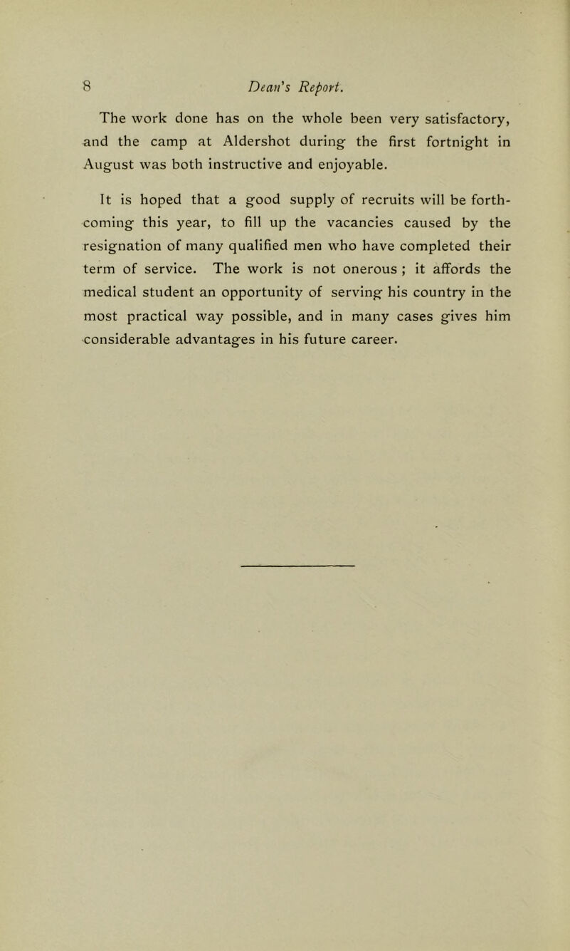 The work done has on the whole been very satisfactory, and the camp at Aldershot during the first fortnight in August was both instructive and enjoyable. It is hoped that a good supply of recruits will be forth- coming this year, to fill up the vacancies caused by the resignation of many qualified men who have completed their term of service. The work is not onerous ; it affords the medical student an opportunity of serving his country in the most practical way possible, and in many cases gives him considerable advantages in his future career.