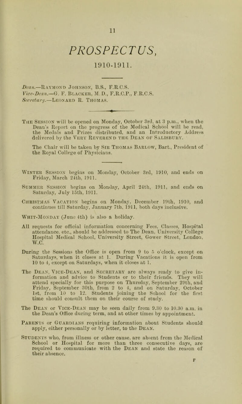 PROSPECTUS, l)i‘ati.—Raymond Johnson, B.S., F.R.C.S. G. F. Blacker, M.D., F.R.C.P., F.R.C.S. Scrrctary.—Leonard R. Thomas. The Session will be opened on Mondaj', October 3rd, at 3 p.ni., n-hen the Dean’s Report on the progress of the Medical School will be read, the Medals and Prizes distributed, and an Introductory Address delivered by the Very Reverend the Dean oe Salisrury. The Chair will be taken by Sir Thomas Barlow, Bart., President of the Royal College of Physicians. Winter Session begins on Illonday, October 3rd, 1910, and ends on Friday, IMarch 24th, 1911. Summer Session begins on Monilay, April 24th, 1911, and ends on Saturday, July loth, 1911. Christmas Vacation begins on Monday, December 19th, 1910, and continues till Saturday, January 7th, 1911, both days inclusive. Whit-Monday (June 4th) is also a holiday. All requests for official information concerning Fees, Classes, Hospital attendance, etc., should be addressed to The Dean. University College Hospital jMedical School, University Street. Gower Street, London. W.C. During the Sessions the Office is open from 9 to o’clock, except on Saturdays, when it closes at 1. During Vacations it is open from 10 to 4, except on Saturdays, when it closes at 1. The Dean. Vice-Dean, and Secretary' are always ready to give in- formation and advice to Students or to their friends. They will attend specially for this purpose on Thursday, September 29th, and Friday, September 30th, from 2 to 4, and on Saturday, October Lst, from 10 to 12. Students joining the .School for the first time should comsult them on their course of study. The Dean or Vice-Dean may be seen dail}- from 9.30 to 10.30 a.m. in the Dean’s Office during term, and at other times by appointment. Parents or Guardians requiring information about Students should apply, either personally or by letter, to the De.an. Students who, from illness or other cause, are ab^ent from the Medical School or Hospital for more than three consecutive days, are required to communicate with the Dean and state the reason of their ab.sence. F