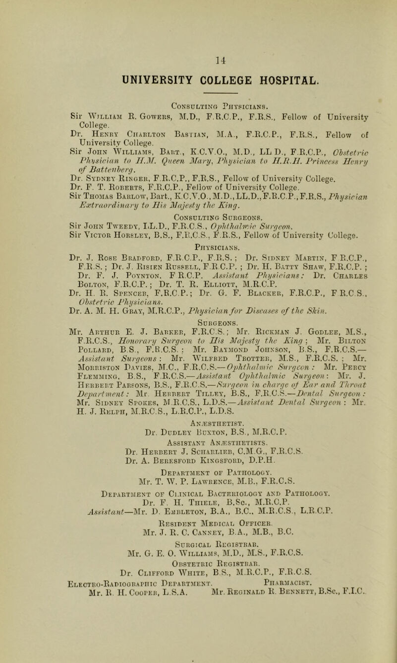 u UNIVERSITY COLLEGE HOSPITAL. Consulting Physicians. Sir William K. Gowers, M.D., F.R.C.P., F.E.S., Fellow of University College. Dr. Henry Charlton Bastian, M.A., F.E.C.P., F.Pi.S., Fellow of University College. Sir John Williams, Bart., K.C.V.O., M.D., LL D., F.E.C.P., Obstetric Physician to If.M. Queen Mary, Physician to lI.E.H. I'eincexs Henry of Battenhery. Dr. Sydney Ringer, F.R.C.P.. F.R.S., Fellow of University College. Dr. F. T. Roberts, F.R.C.P., Fellow of University College. Sir Thomas Barlow, Bart., K,C.V.O.,M.D.,LL.D.,F.R.C.P.,F.R.S., Physician Extraordinary to His Hajesty the Kiny. Consulting Surgeons. Sir John Tweedy, IiL.D., F.R.C.S., Ophihaliric Surycon. Sir Victor Horsley, B.S., F.R.C.S., F.R.S., Fellow of University College. Physicians. Dr. J. Rose Bradford, F.R.C.P., F.R.S. ; Dr. Sidney Martin, F E.C.P., F.R.S.; Dr. J. Risien Russell, F.R.C.P. ; Dr. H. Batty Shaw, F.E.C.P. ; Dr. F. J. PoYNTON. F R.C.P. Assistant Physicians: Dr. Charles Bolton, F.E.C.P.; Dr. T. R. Elliott, M.R.C.P. Dr. H. E. Spencer, F.R.C.P.; Dr. G. F. Blacker, F.E.C.P., FE.CS., Obstetric Physicians. Dr. A. M. H. Gray, M.R.C.P., Physician for Diseases of the Shin. Surgeons. Mr. Arthur E. J. Barker, F.E.C.S. ; Mr. Rickman J. Godlee, M.S., F.R.C.S., Honorary Surycon to His Majesty the Kiny ; Mr. Bilton Pollard, B.S., F.R.C.S. ; Mr. Raymond Johnson, B.S., F.R.C.S.— Assistant Suryeo-ns : Mr. Wilfred Trotter, M.S., F.E.C.S. ; Mr. Mohriston Davies, M.C., F.R.C.S.— Ojdithalnnc Svrycon : Mr. Percy Flemming, B.S., F.E.C.S.—Assi.stant OphthttUnic Saryeon-. Mr. J. Herbert Parsons, B.S., F.E.C.S.—Saryeon in charye of Ear and. Throat Department: Mr. Herbert Tilley, B.S., F.E.C.S.—Dental Saryeon; Mr. Sidney Spokes, M.E.C.S., L.D.S.—Assistant Dental Surgeon : Mr. H. J. Eelph, M.E.C.S., L.E.C.P., L.D.S. An.esthetist. Dr. Dudley Buxton, B.S., M.E.C.P. Assistant An/Estiietists. Dr. Herbert J. Sciiarlieb, C.M.G., F.E.C.S. Dr. A. Beresford Kingsford, D.P.H. Department of Pathology. Mr. T. W. P. Lawrence, M.B., F.R.C.S. Department of Clinical Bacteriology and Pathology. Dr. F. H. Thiele, B.Sc., M.E.C.P. As.sistant—Mr. D. Embleton, B.A., B.C.. M.R.C.S., L.R.C.P. Resident Medical Officer. Mr. J. R. C. Canney, B.A., M.B., B.C. Surgical Registrar. Mr. G. E. 0. Williams, M.D., M.S., F.R.C.S. Obstetric Registrar. Dr. Clifford White, B.S., M.E.C.P., F.R.C.S. Electro-Radiographic Department. _ Pharmacist. Mr. R. H. Cooper, L.S.A. Mr. itEciNALD R. Bennett, B.Se., F.I.C.