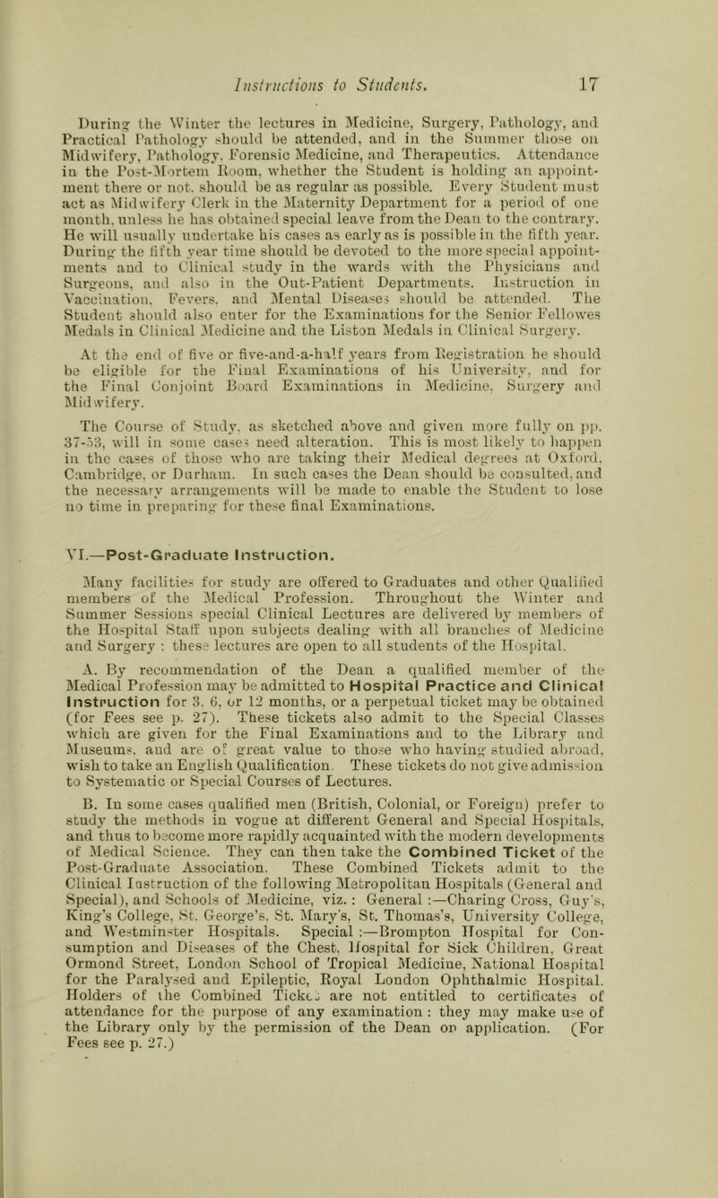 During (he Winter the lectures in Medicine, Surgery, Pathology, ami Practical Pathology should be attended, and in the Summer those on IMidwifery, Pathology. P'orensic Medicine, and Therapeutics. Attendance in the Post-.Mortem Hoorn, whether the Student is holding an appoint- ment there or not. should be as regular as possible. I'lvery Student must act as Midwifery Clerk in the IMaternity Department for a period of one month, unless he has obtained special leave from the Dean to the contrary. He will usually undertake his cases as early as is possible in the fifth year. During the lifth year time should be devoted to the more special appoint- ments and to Clinical study in the wards with the Physicians and Burgeons, and also in the Out-Patient Departments. Instruction in Vaccination. Fevers, and 3Iental Diseases should be attended. The Student should also enter for the Examinations for the Senior Fellowes Medals in Clinical -Medicine and the Liston Medals in Clinical Surgery. At the end of five or five-and-a-half years from Hegistratioii he should be eligible for the Final Examinations of his University, and for the Final Conjoint Board Examinations in Medicine, Surgery ami Midwifery. The Cour.se of Study, as sketched above and given more fully on ]t|i. ST-.Vl, will in some cases need alteration. This is most likely to happen in the cases of those who are taking their Medical degrees at Oxford. Cambridge, or Durham. In such cases the Dean should be consulted, and the necessary arrangements will be made to enable the Student to lose no time in preparing for these final Examinations. VI.—Post-Graduate Instruction. Many facilitie.- for study are offered to Graduates and other Qualified members of the 3Iedical Profession. Throughout the AVinter and Summer Sessions special Clinical Lectures are delivered bj' members of the Hospital Staff upon subjects dealing with all branches of Medicine and Surgery : thes’ lectures are open to all students of the Hospital. A. By recommendation of the Dean a qualified member of the IMedical Profession may be admitted to Hospital Practice and Clinical Instruction for 3. 6, or 12 months, or a perpetual ticket may be obtained (for Fees see p. 27). These tickets also admit to the Special Classes which are given for the Final Examinations and to the Library and Museums, and are o! great value to those who having studied a))road. wish to take an English Qualification. These tickets do not give admission to Systematic or Special Courses of Lectures. B. In some cases qualified men (British, Colonial, or Foreign) prefer to study the methods in vogue at different General and Special Hosjiitals. and thus to become more rapidly acquainted with the modern developments of Aledical Science. They can then take the Combined Ticket of the Post-Graduate Association. These Combined Tickets admit to the Clinical lostruction of the following Metropolitan Hospitals (General and Special), and Schools of -Alediciiie, viz.; General Charing Cross, Guy s, King’s College, St. George’s. St. Alary's, St. Thomas’s, Universitj' College, and Westminster Hospitals. Special :—Brompton Hospital for Con- sumption and Diseases of the Chest. Hospital for Sick Children. Great Ormond Street, London School of Tropical Aledicine, National Hospital for the Paralysed and Epileptic, Royal London Ophthalmic Hospital. Holders of the Combined TicktJ are not entitled to certificates of attendance for the purpose of any examination : they may make use of the Library only by the permission of the Dean on application. (For Fees see p. 27.)