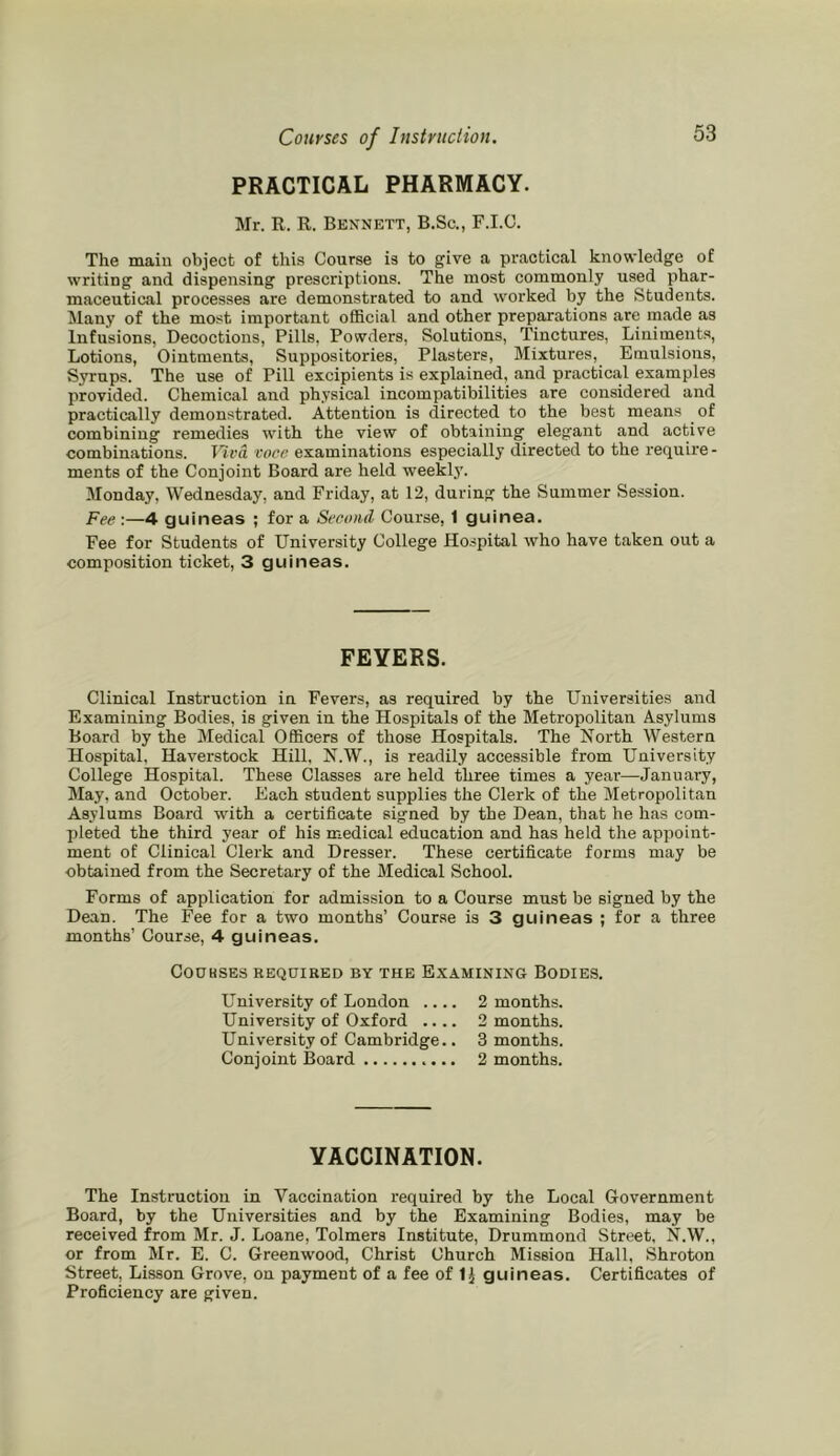 PRACTICAL PHARMACY. Mr. R. R. Bennett, B.Sc., F.I.C. The main object of this Course is to give a practical knowledge of writing and dispensing prescriptions. The most commonly used phar- maceutical processes are demonstrated to and worked by the Students. Many of the most important official and other preparations are made as Infusions, Decoctions, Pills, Powders, Solutions, Tinctures, Liniments, Lotions, Ointments, Suppositories, Plasters, Mixtures, Emulsions, Syrups. The use of Pill excipients is explained, and practical examples provided. Chemical and physical incompatibilities are considered and practically demonstrated. Attention is directed to the best means of combining remedies with the view of obtaining elegant and active combinations. Viva voce examinations especially directed to the require- ments of the Conjoint Board are held weekly. 3Ionday, Wednesday, and Friday, at 12, during the Summer Session. Fee :—4 guineas ; for a Second Course, 1 guinea. Fee for Students of University College Ho.spital who have taken out a composition ticket, 3 guineas. FEYERS. Clinical Instruction in Fevers, as required by the Universities and Examining Bodies, is given in the Hospitals of the Metropolitan Asylums Board by the Medical Officers of those Hospitals. The North Western Hospital, Haverstock Hill, N.W., is readily accessible from University College Hospital. These Classes are held three times a year—January, May, and October. Each student supplies the Clerk of the Metropolitan Asylums Board with a certificate signed by the Dean, that he has com- pleted the third year of his medical education and has held the appoint- ment of Clinical Clerk and Dresser. These certificate forms may be obtained from the Secretary of the Medical School. Forms of application for admission to a Course must be signed by the Dean. The Fee for a two months’ Course is 3 guineas ; for a three months’ Course, 4 guineas. Cookses required by the Examining Bodies. University of London .... 2 months. University of Oxford .... 2 months. University of Cambridge.. 3 months. Conjoint Board 2 months. YACCINATION. The Instruction in Vaccination i-equired by the Local Government Board, by the Universities and by the Examining Bodies, may be received from Mr. J. Loane, Tolmers Institute, Drummond Street, N,W., or from Mr. E. C. Greenwood, Christ Church Mission Hall, Shroton Street, Lisson Grove, on payment of a fee of IJ guineas. Certificates of Proficiency are given.