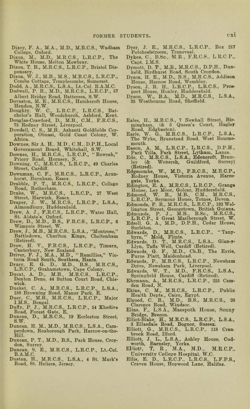 Dixey, F. A., M.A., M.D., M.E.C.S., Wadham College, Oxford. Dixon, M., M.D., M.R.C.S., L.R.C.P., The White House, Melton Mowbray. Dixon, T. B., M.R.C.S., L.R.C.P., Bristol Dis- pensary. Dixon. W. J., M.B., M.S., M.R.C.S., L.R.C.P., Combe Cottage, Templecombe, Somerset. Dodd, A., M.R.C.S., L.S.A., Lt. Col. R.A.M.C. Dodwell, P. R., M.D., M.R.C.S., L.R.C.P., 57 Albert Bridge Road, Battersea, S.W. Doraston, M. E., M.R.C.S., Hatchcroft House, Hendon, N.W. Doughty. W. C., L.R.C.P., L.R.C.S., Bat- chelor’s Hall, Woodchurch, Ashford, Kent. Douglas-Craw'ford, D., M.B., C.M., F.R.C.S., 75 Rodney Street, Liverpool. Dowdell, C. S., M.B.. Ashanti Goldfields Cor- poration, Obuasi, Gold Coast Colony, W. Africa. Downes, Sir A. H.. M.D.. C.M.. D.P.H., Local Government Board, Whitehall, S.W. Downes, H., M.R.C.S., L.R.C.P., “ Rowrah,” Priory Road. Hornsey, N. Downing, C., M.R.C.S., L.R.C.P., 49 Charles Street, Cardiff. Downman, C. F., M.E.C.S., L.R.C.P., Arun- hurst, Burnham, Essex. Drabble, P. T., M.R.C.S., L.R.C.P., College Road, Rotherham. Drake, W., M.R.C.S., L.R.C.P., 27 West Street, Harwich, Essex. Draper, J. W., M.R.C.S., L.R.C.P., L.S.A., Almondbury, Huddersfield. Drew, A. J., F.R.C.S., L.R.C.P., Water Hall, St. Aldate’s. Oxford. Drew, D., M.D., B.S., P.R.C.S., L.R.C.P., 6 Wimpole Street, W. Drew, J., M.B., M.R.C.S., L.S.A., “Montrose,” Battledown, Charlton Kings, Cheltenham (Retired). Drew, H. V., F.R.C.S., L.R.C.P., Timaru, Canterbury, New Zealand. Driver, F. J., M.A., M.D., “ Ramillies,” Vic- toria Road South, Southsea, Hants. Drury, E. G. D., M.D., B.S., M.R.C.S., L.R.C.P., Grahamstown, Cape Colony. Ducat, A. D., M.B., M.R.C.S.. L.R.C.P., Denton Dene. 44 Sutton Court Road, Chis- wick. Ducket, C. A., M.R.C.S., L.R.C.P., L.S.A., 150 Browning Road, Manor Park, E. Duer. C., M.B., M.R.C.S., L.R.C.P., Major I.M.S., Bengal. Duffy, P. J., M.R.C.S.. L.R.C.P., 54 Khedive Road, Forest Gate, E. Duncan, D., M.R.C.S., 19 Eccleston Street. S.W. Duncan, H. M., M.D., M.R.C.S., L.S.A., Cam- perdown, Roxborough Park, Harrow-on-the- Hill. Duncan, P. T., M.D., B.S., Park House, Croy- don, Surrey. Duncan, S. E., M.R.C.S., L.R.C.P., Lt.-Col. R.A.M.C. Dustan, H., M.R.C.S., L.S.A., 4 St. Mark’s Road, St. Heliers, Jersey. Dyer, J. E., M.R.C.S., L.R.C.P., Box 217 Potchesfstroom, Transvaal. Dj'kes, C., B.Sc., M B., F.R.G.S., L R.C.P., Capt. I.M.S. Dymott, D. F., M.B-, M.R.C.S., D.P.H., Dun- keld, Birdhurst Road, South Croydon. Dyson, H. E., M.D., B.S., M.R.C.S., Addison House, Harrow Road, Wembley. Dyson, J. R. H., L.R.C.P., L.R.C.S., Pros- pect House, Honley, Huddersfield. Dyson, W., B.A., M.D., M.R.C.S., L.S.A., 35 Westbourne Road, Sheffield. Eales, H., M.R.C.S., 7 Newhall Street, Bir- mingham. (& 3 Queen’s Court, Hagley Road, Edgbaston). Earle, W. G.. M.R.C.S., L.R.C.P., L.S.A., The Wyke, Brunstead Road. West Bourne- mouth. Eason, A. M. L.R.C.P., L.R.C.S., D.P.H., Park Villa, Park Street, Lytham, Lancs. Ede, C., M.R.C.S., L.S.A., Edencroft, Bram- ley (& Wonersh, Guildford, Surrey) (Retired). Edgecombe, W., M.D., F.R.C.S., M.R.C.P., Rodney House, Victoria Avenue, Harro- gate, Yorks. Edington, E. A., M.R.C.S., L.R.C.P., Grange House, Ley Moor, Golcar, Huddersfield. Edmond, W. R., M.B., C.M., M.R.C.S., L.R.C.P., Seymour House, Totnes, Devon. Edmonds, F. R., M.R.C.S., L.R.C.P., 192 Wel- lington Street, Georgetown, British Guiana. Edmunds, P. J., M.B., B.Sc., M.R.C.S., L.R.C.P., 5 Great Marlborough Street, W. Edsell. G. A., M.D., D.P.H., Cedar House, Surbiton. Edwards, D., M.R.C.S., L.R.C.P., “ Tany- byrn, ” Mold, Flints. Edwards. D. T., M.R.C.S., L.S.A., Glan-y- Llyn, Taffs Well, Cardiff (Retired). Edwards, G. F., M.D., Ch.B., The Eyrie, Furze Platt, Maidenhead. Edwards, P., M.R.C.S., L.R.C.P., Newsham Drive, Newsham Park, Liverpool. Edwards, W. T., M.D., F.R.C.S., L.S.A., Springfield House, Cardiff (Retired). Ehrmann, A., M.R.C.S., L.R.C.P., 255 Cam- den Road, N. Ekins, C. M., M.R.C.S., L.R.C.P., Public Health Depts., Cairo, Egypt. Elgood, C. R., M.D., B.S., M.R.C.S., 20 Clarence Road, Windsor. Elias. F., L.S A., Maespoth House, Senny Bridge, Brecon. Elliot-Blake, H., M.R.C.S., L.R.C.P., L.S.A., 3 Ellasdale Road, Bognor, Sussex. Elliott, G., M.R.C.S., L.R.C.P., 118 Cran- brook Road, Ilford. Elliott, J. L., L.S.A., Ashley House, Cud- worth, Barnsley, Yorks. Elliott, T. R, M.A., M.D... M.R.C.P., University Collesre Hospital. W.C. Ellis, E. i)., L.R.C.P., L.R.C.S., L.P.P.S., Craven House, Hopwood Lane, Halifax.