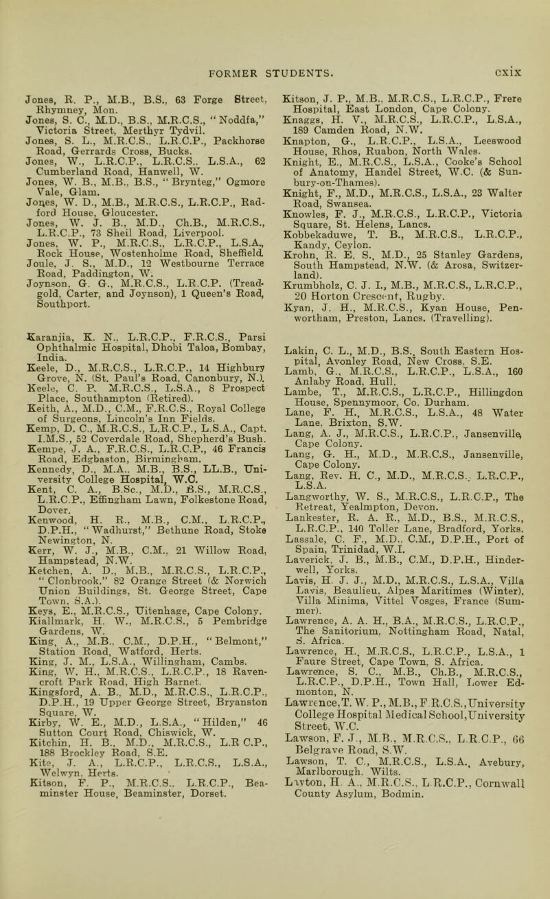 Jones, E. P., M.B., B.S., 63 Forge Street, Rhymney, Mon. Jones, S. C., M.D., B.S., M.R.C.S., “ Noddfa,” Victoria Street, Merthyr Tydvil. Jones, S. L., M.R.C.S.. L.R.C.P., Packhorse Road, Gerrards Cross, Bucks. Jones, W., L.R.C.P., L.R.C.S.. L.S.A., 62 Cumberland Road, Hanwell, W. Jones, \V. B., M.B., B.S., “ Brynteg,” Ogmore Vale, Glam. Joues, W. D., M.B., M.R.C.S., L.R.C.P., Rad- ford House, Gloucester. Jones, W. J. B.. M.D., Ch.B., M.E.C.S., L.R.C.P., 73 Shell Road, Liverpool. Jones. W. P., M.R.C.S., L.R.C.P., L.S.A., Rock House, Wostenholme Road, Sheffield. Joule, J. S., M.D., 12 Westbourne Terrace Road. Paddington, W. Joynson. G. G., M.R.C.S., L.R.C.P. (Tread- gold, Carter, and Joynson), 1 Queen’s Road, Southport. Karanjia, K. N.. L.R.C.P., F.R.C.S., Parsi Ophthalmic Hospital, Dhobi Taloa, Bombay, India. Keele, D„ M.E.C.S., L.R.C.P., 14 Highbury Grove, N. (St. Paul’s Road, Canonbury, N.). Keele, C. P. M.R.C.S., L.S.A., 8 Prospect Place. Southampton (Retired). Keith, A., M.D., C.M., F.R.C.S., Royal College of Surgeons, Lincoln's Inn Fields. Kemp, D. C., M.R.C.S., L.R.C.P., L.S.A., Capt. I.M.S., 52 Coverdale Road, Shepherd’s Bush. Kempe, J. A., F.R.C.S., L.R.C.P., 46 Francis Road, Edgbaston, Birmingham. Kennedy, D., M.A.. M.B., B.S., LL.B., Uni- versity College Hospital, W.C. Kent, C. A., B.Sc., M.D., JB.S., M.R.C.S., L.R.C.P., Effingham Lawn, Folkestone Road, Dover. Kenwood, H. R., M.B., C.M.. L.R.C.P., D.P.H., “Wadhurst,” Bethune Road, Stoke Newington, N. Kerr, W. J., M.B., C.M., 21 Willow Road, Hampstead, N.W. Ketchen, A. D., M.B., M.R.C.S., L.R.C.P., “ Clonbrook,” 82 Orange Street (& Norwich Union Buildings, St. George Street, Cape Tow’n, S.A.). Keys, E., M.R.C.S., Uitenhage, Cape Colony. Kiallmark, H. W., M.R.C.S., 5 Pembridge Gardens, W. King, A., M.B.. C.M., D.P.H., “Belmont,” Station Road, Watford, Herts. King, J. M., L.S.A., Willingham, Cambs. King, W. H., M.R.C.S., L.R.C.P., 18 Raven- croft Park Road, High Barnet. Kingsford, A. B., M.D., M.R.C.S., L.R.C.P., D.P.H., 19 Upper George Street, Bryanston Square. W. Kirby, W. E., M.D., L.S.A., “ Hilden,” 46 Sutton Court Road, Chiswick, W. Kitchin, H. B., M.D., M.R.C.S., L.R C.P., 188 Brockley Road, S.E. Kite, .1. A., L.R.C.P., L.R.C.S., L.S.A., Welwyn. Herts. Kitson, F. P., M.R.C.S.. L.R.C.P., Bea- minster House, Beaminster, Dorset. Kitson, J. P., M.B.. M.R.C.S., L.R.C.P., Frere Hospital, East London, Cape Colony. Knaggs, H. V., M.R.C.S., L.R.C.P., L.S.A., 189 Camden Road, N.W. Knapton, G., L.R.C.P., L.S.A., Leeswood House, Ehos, Ruabon, North Wales. Knight, E., M.R.C.S., L.S.A., Cooke’s School of Anatomy, Handel Street, W.C. (& Sun- bury-on-Thames). Knight, F., M.D., M.R.C.S., L.S.A., 23 Walter Road, Swansea. Knowles, F. J., M.R.C.S., L.R.C.P., Victoria Square, St. Helens, Lancs. Kobbekaduwe, T. B., M.R.C.S., L.R.C.P., Kandy, Ceylon. Krohn, R. E. S., M.D., 25 Stanley Gardens, South Hampstead, N.W. (& Arosa, Switzer- land). Krumbholz, C. J. L, M.B., M.R.C.S., L.R.C.P., 20 Horton Crescent, Rugby. Kyan, J. H., M.R.C.S., Kyan House, Pen- wortham, Preston, Lancs. (Travelling). Lakin, C. L., M.D., B.S., South Eastern Hos- pital, Avonley Road, New Cross. S.E. Lamb, G., M.R.C.S., L.R.C.P., L.S.A., 160 Anlaby Road, Hull. Lambe, T., M.R.C.S., L.R.C.P., Hillingdon House, Spennymoor, Co. Durham. Lane, F. H., M.R.C.S., L.S.A., 48 Water Lane. Brixton, S.W. Lang, A. J., M.R.C.S., L.R.C.P., Jansenvillei Cape Colony. Lang, G. H., M.D., M.R.C.S., Jansenville, Cape Colony. Lang. Rev. H. C., M.D., M.R.C.S. L.R.C.P., L.S.A. Langworthy, W. S., M.E.C.S., L.R.C.P., The Retreat, Yealmpton, Devon. Lankester, R. A. R., M.D., B.S., M.R.C.S., L.R.C.P.. 140 Toller Lane, Bradford, Yorks. Lassale, C. F., M.D.. C.M., D.P.H., Port of Spain, Trinidad, W.I. Laverick, J. B., M.B., C.M., D.P.H., Hinder- well, Yorks. Lavis, H. J. J., M.D., M.R.C.S., L.S.A., Villa Lavis, Beaulieu, Alpes Maritimes (Winter). Villa Minima, Vittel Vosges, France (Sum- mer). Lawrence, A. A. H., B.A., M.R.C.S., L.R.C.P., The Sanitorium. Nottingham Road, Natal, S. Africa. Lawrence, H., M.R.C.S., L.R.C.P., L.S.A., 1 Faure Street, CaiJe Town, S. Africa. Lawrence, S. C., M.B., Ch.B., M.R.C.S., L.R.C.P., D.P.H., Town Hall, Lower Ed- monton, N. Lawrence,T. W. P., M.B.,P R.C.S.,University College Hospital Medical School,University Street, W.C. Lawson, F. J., M.B., M.R.C.S., L.R.C.P., G6 Belgrave Road, S.W. Lawson, T. C., M.R.C.S., L.S.A._ Avebury, Marlborough. Wilts. Lavton, H. A., M.R.C.S.. L R.C.P., Cornwall County Asylum, Bodmin.