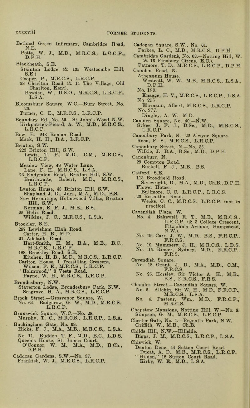 Bethnal Green Infirmary, Cambridge R lad, N.E. Potts. W. J., M.D., M.R.C.S., L.7?,,C.P., D.P.H. Blackheath, S.E. Stainton Lodge (& 135 Westcombe Hill, S £j) Cooper, P., M.R.C.S., L.R.C.P. 28 Charlton Road (& 14 The Village, Old Charlton, Kent). Bowden, W., D.S.O., M.R.C.S., L.R.C.P., L.S.A. Bloomsbury Square, W.C.—Bury Street, No. 20. Turner, C. E., M.R.C.S.. L.R.C.P. Boundary Rd., No. 59.—St. John’s Wood, N.W. Kirkpatrick-Picard, A. W., M.D., M.R.C.S., L.R.C.P. Bow, E.—243 Roman Road. Mack, H. H., B.A., L.R.C.P. Brixton, S.W. 223 Brixton Hill, S.W. Lewis, T. P., M.D., C.M., M.R.C.S., L.R.C.P. Meadow View, 48 Water Lane. Lane. F. H., M.R.C.S., L.S.A. 20 Endymion Road, Brixton Hill, S.W. Braithwaite, Robert, M.D., M.R.C.S., L. R.C.P. Lynton House, 43 Brixton Hill, S.W. Shapland J. D., Jun., M.A.. M.D., B.S. New Hermitage, Holmewood Villas, Brixton Hill, S.W. Norman, E. F. J., M.B., B.S. 25 Helix Road. Wilkins, J. C., M.R.C.S., L.S.A. Brockley, S.E. 287 Lewisham High Road. Carter, H. B., M.D. 21 Adelaide Road. Hart-Smith, H. M., B.A., M.B., B.C.. M. R.C.S., L.R.C.P. 188 Brockley Road, S.E. Kitchen, H. B., M.D., M.R.C.S., L.R.C.P. Carlton House, 1 Tressillian Crescent. Wilson, F. E., M.R.C.S.. L.R.C.P.  Holmwood,” 8 Vesta Road. Payne, W. H., M.R.C.S., L.R.C.P. Brondesbury, N.W. Staverton Lodge, Brondesbury Park, N.W. Seagrove, H. A., M.R.C.S., L.R.C.P. Brook Street.—Grosvenor Square, W. No. 64. Badgerow, G. W., M.D., M.R.C.S., L.R.C.P. Brunswick Square, W.C.—No. 28. Murphy, T. C.. M.R.C.S., L.R.C.P., L.S.A. Buckingham Gate, No. 68. Hicks, F. J., M.A., M.B., M.R.C.S., L.S.A. No. 11. Budden, T. F., M.D., B.C., E.D.S. Queen’s House, St. James Court. O’Connor. W. M., M.A., M.D., B.Ch., D.P.H. Cadogan Gardens, S.W.—No. 37. Frankish, W. J., M.R.C.S., L.R.C.P. Cadogan Square, S.W., No. 61. Parkes, L. C., M.D., M.R.C.S., D.P.H. Cambridge Gardens, No. 63.—Notting Hill, W. (& 16 Finsbury Circus, E.C.). Patmore. T. D.. M.R.C.S., L.R.C.P., D.P.H. Camden Road, N. Athenseum House. Westcott, W. W., M.B., M.R.C.S., L.S.A., D.P.H. No. 18!). Knaggs, H. V., M.R.C.S., L.R.C.P., L.S.A No 2n'K Ehrmann, Albert, M.R.C.S., L.R.C.P. No. 277. Dingley. A. W. M.D. Camden Square, No. 40.—H.W. Sykes. J. F. J., D.So., M.D., M.R.C.S., L.R.C.P. Canonbury Park, N.—22 Alwyne Square. Rood, F. S., M.R.C.S., L.R.C.P. Canonbury Street, N.—No. 35. Wilkie, J., B.A., B.Sc., M.D., D.P.H. Canonbury, N. 29 Compton Road. Buckell, F. J., M.B.. B.S. Catford. S.E. 113 Broadfield Road. Sivewright, D., M.A., M.D., Ch.B., D.P.H. Flower House. Bullmore, C. C. L.R.C.P., L.R.C.S. 20 Rosenthal Road. Weeks, C. C., M.R.C.S., L.R.C.P. (not in practice). Cavendish Place, W. No. 4. Bakewell, R. T., M.B., M.R.C S.. L. R.C.P. (& 3 College Crescent, Fitziohn’s Avenue, Hampstead, N.W.). No. 19. Carr. J. W., M.D., B.S., F.R.C.P., F R C S No. 10. Mummery, J. H., M.R.C.S.. L.D.S. No. 15. Ringer, Sydney, M.D., F.R.C.P., F.R.S. Cavendish Square. No. 18. Grant. J. D., M.A., M.D., C.M., F.R.C.S. No. 25. Horsley, Sir Victor A. H., M.B., B.S., F.R.C.S., F.R.S. Chandos Street.—Cavendish Square, W. No. 5. Allchin. Sir W. H., M.D., F.R.C.P., M. R.C.S., L.S.A. No. 4. Pasteur, Wm., M.D., F.R.C.P., M.R.C.S. Chepstow Mansions, Notting Hill W.—No. 9. Simpson, G. M., M.R.C.S., L.R.C.P. Chester Gate, No. 1.—Regent’s Park, N.W. Griffith, W., M.B., Ch.B. Childs Hill, N.W.—Hillside. Biggs, J. M., M.R.C.S., L.R.C.P., L.S.A. Chiswick, W. Denton Dene. 44 Sutton Court Road. Ducat, A. D., M.B., M.R.C.S., L.R.C.P. “ Hilden,” 18 Sutton Court Road. Kirby, W. E., M.D., L.S.A.