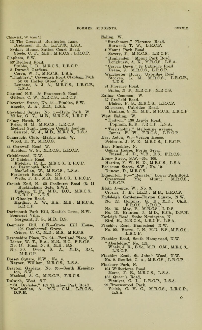 Chiswick, \V. (conf.) 13 The Crescent. Burlington Lane. Bridgman. H. A., L.F.P.S., L.S.A. Sydney House, Sutton Court Road. Steele. C. F., M.B., M.R.C.S., L.R.C.P. Clapham, S.W. 63' Bedford Road. Stubbs, I. D., M.R.C.S., L.R.C.P. 3 Durand Gardens. Coryn, W. J., M.R.C.S., L.S.A. Elmhurst.” Cavendish Road, Clapham Park (& 66 Harley Street, W.). Lennane, A. J. A., M.R.C.S., L.R.C.P., L.S.A. Clapton', N.E.—38 Powerscroft Road. Gittens. C. W., M.R.C.S., L.R.C.P. Claverton Street, No. 36.—Pimlico, S.W. Angelis, A. A., M.D., L.S.A. Cleveland Square, No. 1.—Hyde Park, W. Miller, G. V., M.B., M.R.C.S., L.R.C.P. Colney Hatch, N. Prins, H. M., M.R.C.S., L.R.C.P. Medical Supt., London County Asylum. Seward, W. J., M.B., M.R.C.S., L.S.A. Connaught Club.—Marble Arch, W. Wood, H. T., M.R.C.S. 44 Cornwall Road, W. Sheldon, W. S., M.R.C.S., L.R.C.P. Cricklervood, N.W. 25 Chichele Road. Fletcher, R. H., M.R.C.S., L.R.C.P. 129 Dartmouth Road. MacLellan, W., M.R.C.S., L.S.A. Fordwroh Road.—No. 107. Wells, F. B., M.B., M.R.C.S.. L.R.C.P. Crouch End, N.—52 Coolhurst Road (& 11 Buckingham Gate, S.W.). Budden, T. F., M.D., B.C., M.R.C.S., L. R.C.P.. L.D.S. 41 Glasslyn Road. Harding, A. W., B.A., M.B., M.R.C.S., L.R.C.P. Dartmouth Park Hill, Kentish Town, N.W. Somerset Villa. Sergeant, F. G., M.D.. B.S. Denmark Hill, S.E.—Grove Hill House, 195 Camberwell Grove. Cripps, C. C., M.D., M.S., M.R.C.S. Devonshire Place, No. 24.—Portland Place, W. Lister, W. T., B.A., M.B., B.C., F.R.C.S. No. 15. Finzi. N. S. M.B., B.S. No. 30. Owen. S. A., M.D., B.C., M. R.C.P. Dorset Square, N.W., No. 4. Rasmer, William, M.R.C.S., L.S.A. Drayton Gardens, No. 35.—South Kensing- ton, S.W. Macleod, A. C., M.R.C.P., F.R.C.S. Dulwich, West, S.E. “ St. Brelades,” 102 Thurlow Park Road. MacLachlan, A., M.D., C.M., L.R.C.S., D.P.H. Ealing, W. “ Strathmore,” Florence Road. Burwood, T. W., L.R.C.P. 4 Mount Park Road. Savery, F., M.R.C.S., L.R.C.P.  Hughenden,” Mount Park Road. Longhurst, A. K., M.R.C.S., L.S.A.  Craven Down,” 38 Uxbridge Road Deane, J., M.R.C.S., L.R.C.P. Winchester House, Uxbridge Road. Stocken, L. M., M.R.C.S., L.R.C.P., L.D.S. 24 Florence Road. Sinha, N. P., M.R.C.P., M.R.C.S. Ealing Common, W. 37 CrefBeld Road. Blaker, P. S., M.R.C.S., L.R.C.P. Ellesmere, Uxbridge Road. Banham, S. M., M.B., M.R.C.S., L.R.C.P. West Ealing, W. “ Endyon,” 130 Argyle Road. Popham, R. B.. t'.R.C.P., L.S.A. “ Torrisholme,” Melbourne Avenue. James, F. W., F.R.C.S., L.R.C.P. East Acton, W.—Vernon House. Prideaux. J. F. E., M.R.C.S., L.R.C.P. East Finchley, N. Osman House, Fortis Green. Russell, J. D., M.B., B.S., F.R.C.S. Ebury Street, S.W.—No. 100. Harries, F. W. H. D., M.R.C.S., L.S.A. Eccleston Street, S.W., No. 19. Duncan, D., M.R.C.S. Edmonton. N.—“ Reigate,” Lower Park Road. Greenwood, Maj. (Junr.), M.R.C.S., L.R.C.P. Elgin Avenue, W., No. 9. Crozier, J B., LL.D., M.B., L.R.C.P. Endsleigh Gardens—Euston Square, N.W. No. 22. Hollings, G. B., M.D., Ch.B., F.R.C.S., L.R.C.P. No. 15. May, P., M.R.C.S., L.D.S. No. 15. Brunton, J., M.D., B.Ch., D.P.H. Farleigh Road, Stoke Newington, N. Bird, H., M.R.C.S., L.R.C.P.. L.S.A. Finchley Road, Hampstead. N.W. No. 92. Brown, J. N., M.D., B.S., M.R.C.S., L.R.C.P. Finchley Road, South Hampstead, N.W. “ Aberfeldie, No. 124. Whait, J. R., B.Sc., M.B., C.M., M.R.C.S., L.R.C.P. Finchley Road, St. John’s Wood, N.W. No. 2. Goullet, C. A., M.R.C.S., L.R C.P. Finsbury Park, N. 104 Wilberforce Road. Morse, F. B., M.R.C.S., L.S.A. 163 Queen’s Road. Pinniger, C. L., L.R.C.P., L.S.A. 29 Brownswood Park. Visick, C. H. C., M.R.C.S., L.R.C.P., L.S.A. 0