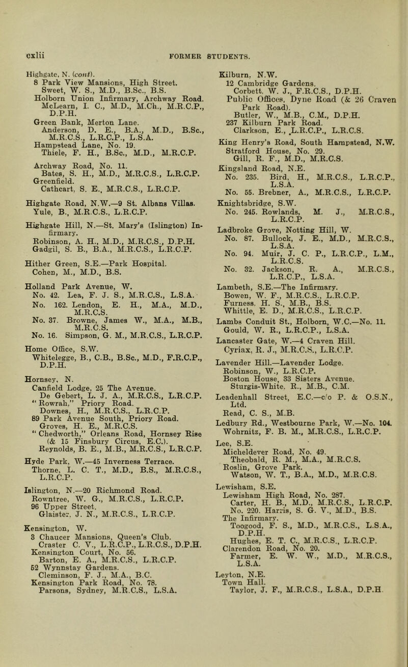 Highgate, N. icoiit). 8 Park View Mansions, High Street. Sweet, W. S., M.D., B.Sc., B.S. Hoi born Union Infirmary, Archway Hoad. McLearn, I. C., M.D., M.Ch., M.R.C.P., D.P.H. Green Bank, Merton Lane. Anderson, D. E., B.A., M.D., B.Sc., M.R.C.S., L.R.C.P., L.S.A. Hampstead Lane, No. 19. Thiele, F. H., B.Sc., M.D., M.E.C.P. Archway Road, No. 11. Bates, S. H., M.D., M.R.C.S., L.E.C.P. Greenfield. Cathcart, S. E., M.R.C.S., L.R.C.P. Highgate Road, N.W.—9 St. Albans Villas. Yule, B., M.R.C.S., L.E.C.P. Highgate Hill, N.—St. Mary’s (Islington) In- firmary. Robinson, A. H., M.D., M.R.C.S., D.P.H. Gadgil, S. B., B.A., M.E.C.S., L.E.C.P. Hither Green, S.E.—Park Hospital. Cohen, M., M.D., B.S. Holland Park Avenue, W. No. 42. Lea, F. J. S., M.R.C.S., L.S.A. No. 162. Lendon, E. H., M.A., M.D., M.E.C.S. No. 37. Browne, James W., M.A., M.B., M.E.C.S. No. 16. Simpson, G. M., M.E.C.S., L.E.C.P. Home Office, S.W. Whitelegge, B., C.B., B.Sc., M.D., F.R.C.P., D.P.H. Hornsey, N. Canfield Lodge, 25 The Avenue. De Gebert, L. J. A., M.E.C.S., L.R.C.P.  Rowrah,” Priory Road. Downes, H., M.E.C.S., L.R.C.P. 89 Park Avenue South, Priory Road. Groves, H. E., M.E.C.S. “ Chedworth,” Orleans Road, Hornsey Rise (& 15 Finsbury Circus, E.C.). Reynolds, B. E., M.B., M.E.C.S., L.E.C.P. Hyde Park, W.—45 Inverness Terrace. Thorne, L. C. T., M.D., B.S., M.E.C.S., L.R.C.P. Islington, N.—20 Richmond Road. Rowntree, W. G., M.E.C.S., L.R.C.P. 96 Upper Street. Glaister. J. N., M.E.C.S., L.E.C.P. Kensington, W. 3 Chaucer Mansions, Queen’s Club. Craster C. V., L.R.C.P., L.R.C.S., D.P.H. Kensington Court, No. 56. Barton, E. A., M.R.C.S., L.R.C.P. 62 Wynnstay Gardens. Cleminson, F. J., M.A., B.C. Kensington Park Road, No. 78. Parsons, Sydney, M.R.C.S., L.S.A. Kilburn, N.W. 12 Cambridge Gardens. Corbett. W. J., F.R.C.S., D.P.H. Public Offices, Dyne Road (& 26 Craven Park Road). Butler, W., M.B., C.M., D.P.H. 237 Kilburn Park Road. Clarkson, E., ^L.R.C.P., L.R.C.S. King Henry’s Road, South Hampstead, N.W. Stratford House, No. 29. Gill, R. F., M.D., M.E.C.S. Kingsland Road, N.E. No. 235. Bird, H., M.E.C.S., L.E.C.P., L.S.A. No. 55. Brebner, A., M.E.C.S., L.E.C.P. Knightsbridge, S.W. No. 245. Rowlands, M. J., M.E.C.S., L.R.C.P. Ladbroke Grove, Netting Hill, W. No. 87. Bullock, J. E., M.D., M.E.C.S., L.S.A. No. 94. Muir, J. C. P., L.R.C.P., L.M.. L.R.C.S. No. 32. Jackson, E. A. M.E.C.S., L.R.C.P., L.S.A. Lambeth, S.E.—The Infirmary. Bowen, W. F., M.E.C.S., L.R.C.P. Furness. H. S., M.B., B.S. Whittle, E. D., M.R.C.S., L.R.C.P. Lambs Conduit St., Holbom, W.C.—No. 11. Gould, W. E., L.R.C.P., L.S.A. Lancaster Gate, W.—4 Craven Hill. Cyriax, R. J., M.R.C.S., L.R.C.P. Lavender Hill.—Lavender Lodge. Robinson, W., L.R.C.P. Boston House, 33 Sisters Avenue. Sturgis-White. E., M.B., C.M. Leadenhall Street, E.C.—c'o P. & O.S.N., Ltd. Read, C. S., M.B. Ledbury Ed., Westbourne Park, W.—No. 104. Wohrnitz, F. B. M., M.E.C.S., L.R.C.P. Lee, S.E. Micheldever Road, No. 49. Theobald, R. M., M.A., M.E.C.S. Eoslin, Grove Park. Watson, W. T., B.A., M.D., M.E.C.S. Lewisham. S.E. Lewisham High Road, No. 287. Carter, H. B., M.D., M.R.C.S., L.E.C.P. No. 220. Harris, S. G. V., M.D., B.S. The Infirmary. Toogood, F. S.. M.D., M.E.C.S., L.S.A., D.P.H. Hughes, E. T. C., M.E.C.S., L.E.C.P. Clarendon Road, No. 20. Farmer, E. W. W., M.D., M.E.C.S., L.S.A. Leyton, N.E. Town Hall. Taylor, J. F., M.E.C.S., L.S.A., D.P.H