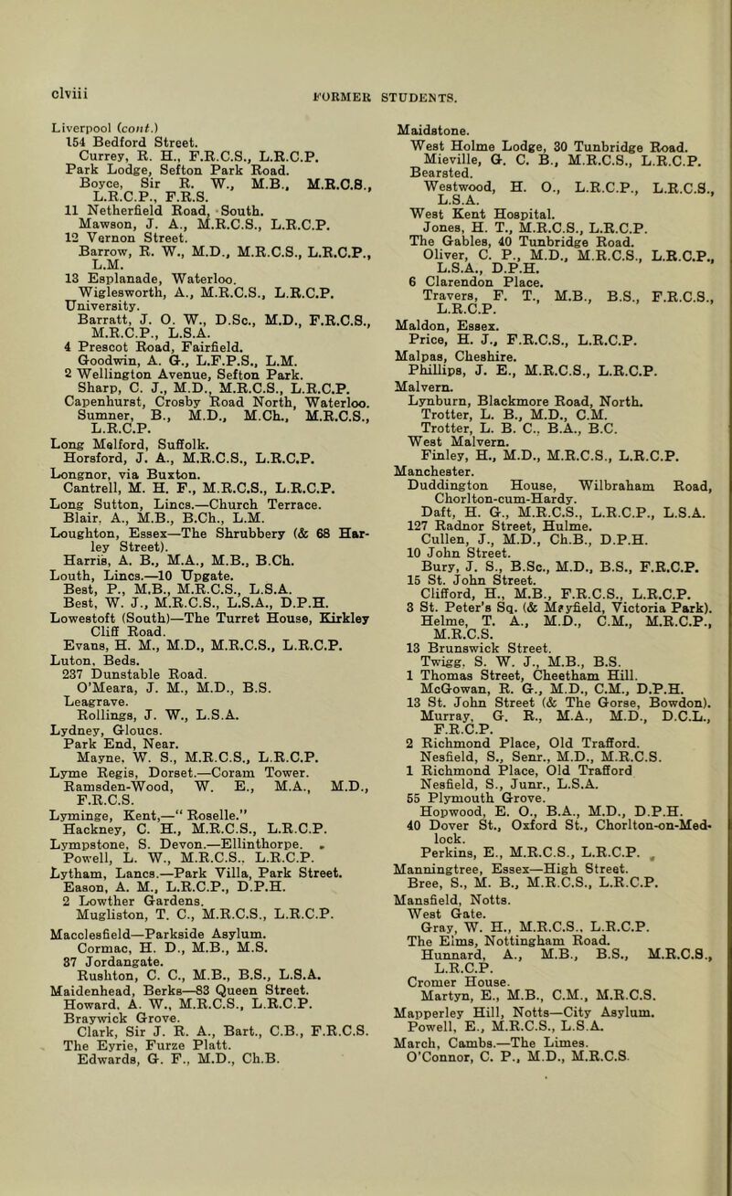 Liverpool (coiit.) t54 Bedford Street. Currey, R. H., F.R.C.S., L.R.C.P. Park Lodge, Sefton Park Road. Boyce, Sir R. W., M.B.. M.R.C.S., L.R.C.P., F.R.S. 11 Netherfield Road, - South. Mawson, J. A., M.R.C.S., L.R.C.P. 12 Vernon Street. Barrow, R. W., M.D., M.R.C.S., L.R.C.P., L. M. 13 Esplanade, Waterloo. Wiglesworth, A., M.R.C.S., L.R.C.P. University. Barratt, J. O. W., D.Sc., M.D., F.R.C.S., M. R.C.P., L.S.A. 4 Prescot Road, Fairfield. Goodwin, A. G., L.F.P.S., L.M. 2 Wellington Avenue, Sefton Park. Sharp, C. J., M.D., M.R.C.S., L.R.C.P. Capenhurst, Crosby Road North Waterloo. Sumner, B., M.D., M.Ch., M.R.C.S., L.R.C.P. Long Melford, Suffolk. Horsford, J. A., M.R.C.S., L.R.C.P. Longnor, via Buxton. Cantrell, M. H. F., M.R.C.S., L.R.C.P. Long Sutton, Lines.—Church Terrace. Blair, A., M.B., B.Ch., L.M. Loughton, Essex—The Shrubbery (& 68 Har- ley Street). Harris, A. B., M.A., M.B., B.Ch. Louth, Lines.—10 Upgate. Best, P., M.B., M.R.C.S., L.S.A. Best, W. J., M.R.C.S., L.S.A., D.P.H. Lowestoft (South)—The Turret House, Eirkley Cliff Road. Evans, H. M., M.D., M.R.C.S., L.R.C.P. Luton. Beds. 237 Dunstable Road. O’Meara, J. M., M.D., B.S. Leagrave. Rollings, J. W., L.S.A. Lydney, Gloucs. Park End, Near. Mayne, W. S., M.R.C.S., L.R.C.P. Lyme Regis, Dorset.—Coram Tower. Ramsden-Wood, W. E., M.A., M.D., F.R.C.S. Lyminge, Kent,—“ Roselle.” Hackney, C. H., M.R.C.S., L.R.C.P. Lympstone, S. Devon.—Ellinthorpe. . Powell, L. W., M.R.C.S., L.R.C.P. Lytham, Lancs.—Park Villa, Park Street. Eason, A. M., L.R.C.P., D.P.H. 2 Lowther Gardens. Mugliston, T. C., M.R.C.S., L.R.C.P. Macclesfield—Parkside Asylum. Cormac, H. D., M.B., M.S. 37 Jordangate. Rushton, C. C., M.B., B.S., L.S.A. Maidenhead, Berks—83 Queen Street. Howard. A. W., M.R.C.S., L.R.C.P. Braywick Grove. Clark, Sir J. R. A., Bart., C.B., F.R.C.S. The Eyrie, Furze Platt. Edwards, G. F., M.D., Ch.B. Maidstone. West Holme Lodge, 30 Tunbridge Road. Mieville, G. C. B., M.R.C.S., L.R.C.P. Bearsted. Westwood, H. 0., L.R.C.P., L.R.C.S., L.S.A. West Kent Hospital. Jones, H. T., M.R.C.S., L.R.C.P. The Gables, 40 Tunbridge Road. Oliver, C. P., M.D.. M.R.C.S., L.R.C.P., L.S.A., D.P.H. 6 Clarendon Place. Travers, F. T., M.B., B.S., F.R.C.S., L. R.C.P. Maldon, Essex. Price, H. J., F.R.C.S., L.R.C.P. Malpas, Cheshire. PhiUips, J. E., M.R.C.S., L.R.C.P. Malvern. Lynburn, Blackmore Road, North. Trotter, L. B., M.D., C.M. Trotter, L. B. C., B.A., B.C. West Malvern. Finley, H., M.D., M.R.C.S., L.R.C.P. Manchester. Duddington House, Wilbraham Road, Chorlton-cum-Hardy. Daft, H. G., M.R.C.S., L.R.C.P., L.S.A. 127 Radnor Street, Hulme. Cullen, J., M.D., Ch.B., D.P.H. 10 John Street. Bury, J. S., B.Sc., M.D., B.S., F.R.C.P. 15 St. John Street. Clifford, H., M.B., F.R.C.S., L.R.C.P. 3 St. Peter’s Sq. (& Msyfield, Victoria Park). Helme, T. A., M.D., C.M., M.R.C.P., M. R.C.S. 13 Brunswick Street. Twigg, S. W. J., M.B., B.S. 1 Thomas Street, Cheetham Hill. McGowan, R. G., M.D., C.M., D.P.H. 13 St. John Street (& The Gorse, Bowdon). Murray, G. R., M.A., M.D., D.C.L., F.R.C.P. 2 Richmond Place, Old Trafford. Nesfield, S., Senr., M.D., M.R.C.S. 1 Richmond Place, Old Trafford Nesfield, S., Junr., L.S.A. 55 Plymouth Grove. Hopwood, E. O., B.A., M.D., D.P.H. 40 Dover St., Oxford St., Chorlton-on-Med- lock. Perkins, E., M.R.C.S., L.R.C.P. , Manningtree, Essex—High Street. Bree, S., M. B., M.R.C.S., L.R.C.P. Mansfield, Notts. West Gate. Gray, W. H., M.R.C.S., L.R.C.P. The Elms, Nottingham Road. Hunnard, A., M.B., B.S., M.R.C.S., L.R.C.P. Cromer House. Martyn, E., M.B., C.M., M.R.C.S. Mapperley Hill, Notts—City Asylum. Powell, E., M.R.C.S., L.S.A. March, Cambs.—The Limes. O’Connor, C. P.. M.D., M.R.C.S.