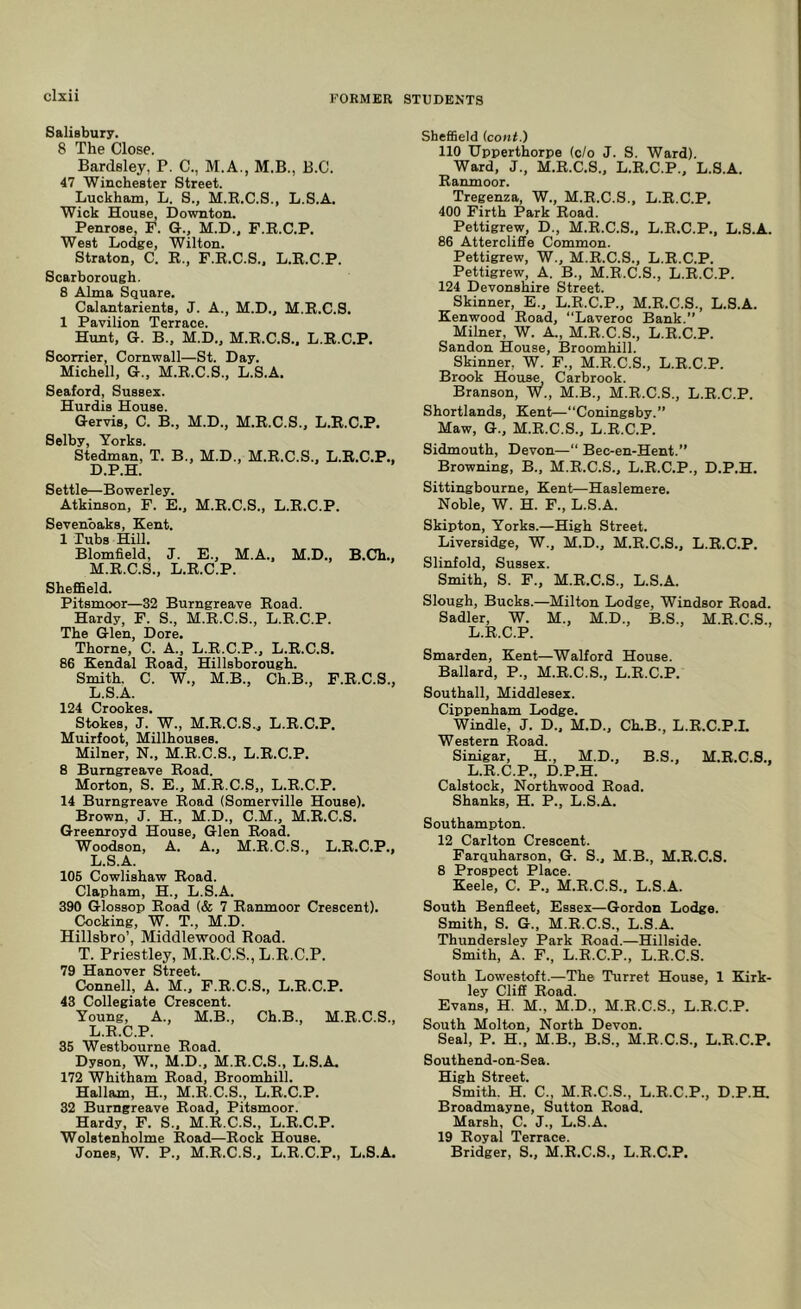 cixii Salisbury. 8 The Close. Bardsley, P. C., M.A., M.B., B.C. 47 Winchester Street. Luckham, L. S., M.K.C.S., L.S.A. Wick House, Downton. Penrose, F. G., M.D., F.E.C.P. West Lodge, Wilton. Straton, C. R., F.R.C.S.. L.E.C.P. Scarborough. 8 Alma Square. Calantarients, J. A., M.D., M.R.C.S. 1 Pavilion Terrace. Hunt, G. B., M.D.. M.E.C.S.. L.E.C.P. Soorrier, Cornwall—St. Day. Michell, G., M.R.C.S., L.S.A. Seaford, Sussex. Hurdis House. Gervis, C. B., M.D., M.R.C.S., L.E.C.P. Selby, Yorks. Stedman, T. B., M.D., M.R.C.S., L.E.C.P., D.P.H. Settle—Bowerley. Atkinson, F. E., M.R.C.S., L.E.C.P. Sevenbaks, Kent. 1 Tubs Hill. Blomfield, J. E., M.A., M.D., B.Ch., M.R.C.S., L.E.C.P. Sheffield. Pitsmoor—32 Burngreave Road. Hardy, F. S., M.R.C.S., L.E.C.P. The Glen, Dore. Thorne, C. A., L.E.C.P., L.R.C.S. 86 Kendal Road, Hillsborough. Smith. C. W., M.B., Ch.B., F.R.C.S., L.S.A. 124 Crookes. Stokes, J. W., M.R.C.S.., L.E.C.P. Muirfoot, Millhouses. Milner, N., M.R.C.S., L.E.C.P. 8 Burngreave Road. Morton, S. E., M.R.C.S,, L.E.C.P. 14 Burngreave Road (Somerville House). Brown, J. H., M.D., C.M., M.R.C.S. Greenroyd House, Glen Road. Woodson, A. A., M.R.C.S., L.E.C.P., L.S.A. 105 Cowlishaw Road. Clapham, H., L.S.A. 390 Glossop Road (& 7 Ranmoor Crescent). Cocking, W. T., M.D. Hillsbro’, Middlewood Road. T. Priestley, M.R.C.S., L.E.C.P. 79 Hanover Street. Connell, A. M., F.R.C.S., L.E.C.P. 43 Collegiate Crescent. Young, A., M.B., Ch.B., M.R.C.S., L.E.C.P. 35 Westbourne Road. Dyson, W., M.D., M.R.C.S., L.S.A, 172 Whitham Road, Broomhill. Hallam, H., M.R.C.S., L.E.C.P. 32 Burngreave Road, Pitsmoor. Hardy, F. S.. M.R.C.S., L.E.C.P. Wolstenholme Road—Rock House. Jones, W. P., M.R.C.S., L.R.C.P., L.S.A. Sheffield icont.) 110 Upperthorpe (c/o J. S. Ward). Ward, J., M.R.C.S., L.E.C.P., L.S.A. Ranmoor. Tregenza, W., M.R.C.S., L.E.C.P, 400 Firth Park Road. Pettigrew, D., M.R.C.S., L.E.C.P., L.S.A. 86 Attercliffe Common. Pettigrew, W., M.R.C.S., L.E.C.P. Pettigrew, A. B., M.R.C.S., L.E.C.P. 124 Devonshire Street. Skinner, E., L.E.C.P., M.R.C.S., L.S.A. Kenwood Road, “Laveroc Bank.” Milner, W. A., M.R.C.S., L.E.C.P. Sandon House, Broomhill. Skinner, W. F., M.R.C.S., L.E.C.P. Brook House, Carbrook. Branson, W., M.B., M.R.C.S., L.E.C.P. Shortlands, Kent—“Coningsby.” Maw, G., M.R.C.S., L.E.C.P. Sidmouth, Devon—“ Bec-en-Hent.” Browning, B., M.R.C.S., L.E.C.P., D.P.H. Sittingbourne, Kent—Haslemere. Noble, W. H. F., L.S.A. Skipton, Yorks.—High Street. Liversidge, W., M.D., M.R.C.S., L.E.C.P. Slinfold, Sussex. Smith, S. F., M.R.C.S., L.S.A. Slough, Bucks.—Milton Lodge, Windsor Road. Sadler, W. M., M.D., B.S., M.R.C.S., L.E.C.P. Smarden, Kent—Walford House. Ballard, P., M.R.C.S., L.E.C.P. Southall, Middlesex. Cippenham Lodge. Windle, J. D., M.D., Ch.B., L.R.C.P.I. Western Road. Sinigar, H., M.D., B.S., M.R.C.S., L.E.C.P., D.P.H. Calstock, Northwood Road. Shanks, H. P., L.S.A. Southampton. 12 Carlton Crescent. Farquharson, G. S., M.B., M.R.C.S. 8 Prospect Place. Keele, C. P., M.R.C.S.. L.S.A. South Benfleet, Essex—Gordon Lodge. Smith, S. G., M.R.C.S., L.S.A. Thundersley Park Road.—Hillside. Smith, A. F., L.E.C.P., L.R.C.S. South Lowestoft.—The Turret House, 1 Kirk- ley CliS Road. Evans, H. M., M.D., M.R.C.S., L.E.C.P. South Molton, North Devon. Seal, P. H., M.B., B.S., M.R.C.S., L.E.C.P. Southend-on-Sea. High Street. Smith. H. C., M.R.C.S., L.E.C.P., D.P.H. Broadmayne, Sutton Road. Marsh, C. J., L.S.A. 19 Royal Terrace. Bridger, S., M.R.C.S., L.E.C.P.