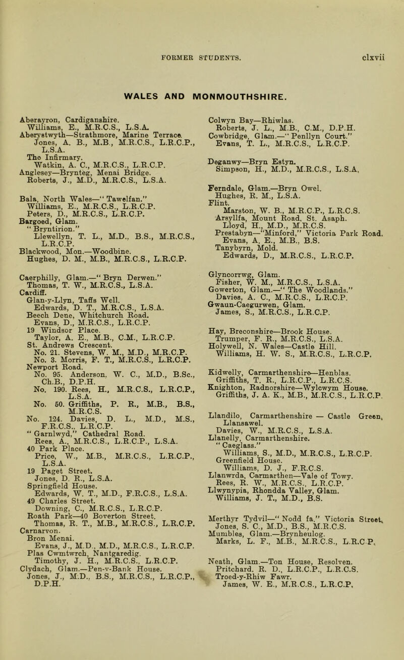 WALES AND MONMOUTHSHIRE. Aberayron, Caidiganshire. Williams, E., M.R.C.S., L.S.A. Aberystwyth—Strathmore, Marine Terrace. Jones, A. B., M.B., M.R.C.S., L.R.C.P., L.S.A. Tho Infirmary. Watkin. A. C., M.E.C.S., L.R.C.P. Anglesey—Brynteg, Menai Bridge. Roberts, J., M.D., M.R.C.S., L.S.A. Bala, North Wales—“ Tawelfan.” WiUiams, E., M.R.C.S., L.R.C.P. Peters, D., M.R.C.S., L.R.C.P. Bargoed, G-lam. “ Bryntirion.” Llewellyn, T. L., M.D., B.S., M.R.C.S., L.R.C.P. Blackwood, Mon.—Woodbine. Hughes, D. M., M.B., M.R.C.S., L.R.C.P. Caerphilly, Glam.—“ Bryn Derwen.” Thomas, T. W., M.R.C.S., L.S.A. Cardiff. Glan-y-Llyn, Taffs Well. Edwards, D. T., M.R.C.S., L.S.A. Beech Dene, Whitchurch Road. Evans, D., M.R.C.S., L.R.C.P. 19 Windsor Place. Taylor, A. E., M.B., C.M., L.R.C.P. St. Andrews Crescent. No. 21. Stevens, W. M., M.D., M.R.C.P. No. 3. Morris, F. T., M.R.C.S., L.R.C.P. Newport Road. No. 95. Anderson. W. C., M.D., B.Sc., Ch.B., D.P.H. No. 190. Rees, H., M.R.C.S., L.R.C.P., L. S.A. No. 60. Griffiths, P. R., M.B., B.S., M. R.C.S. No. 124. Davies, D. L., M.D., M.S., F.R.C.S.. L.R.C.P. “ Garnlwyd,” Cathedral Road. Rees, A., M.R.C.S., L.R.C.P., L.S.A. 40 Park Place. Price, W., M.B., M.R.C.S., L.R.C.P., L.S.A. 19 Paget Street. Jones, D. R., L.S.A. Springfield House. Edwards, W. T., M.D., F.R.C.S., L.S.A. 49 Charles Street. Downing, C., M.R.C.S., L.R.C.P. Roath Park—40 Boverton Street. Thomas, R. T., M.B., M.R.C.S., L.R.C.P. Carnarvon. Bron Menai. Evans. J., M.D., M.D., M.R.C.S., L.R.C.P. Plas Cwmtwrch, Nantgaredig. Timothy, J. H., M.R.C.S., L.R.C.P. Clydach, Glam.—Pen-v-Bank House. Jones, J., M.D., B.S., M.R.C.S., L.R.C.P., D.P.H. Colwyn Bay—Ehiwlas. Roberts, J. L., M.B., C.M., D.P.H. Cowbridge, Glam.— Penllyn Court.” Evans, T. L., M.R.C.S., L.R.C.P. Deganwy—Bryn Estsm. Simpson, H., M.D., M.R.C.S., L.S.A, Ferndale, Glam.—Bryn Owel. Hughes, E. M., L.S.A. Flint. Marston, W. B., M.E.C.P., L.R.C.S. Arsyllfa, Mount Road. St. Asaph. Lloyd, H. M.D., M.R.C.S. Prestabyn—“Minford,” Victoria Park Road. Evans, A. E., M.B., B.S. Tanybyrn, Mold. Edwards, D., M.R.C.S., L.R.C.P. Glynoorrwg, Glam. Fisher, W. M., M.R.C.S., L.S.A. Gowerton, Glam.—” The Woodlands.” Davies, A. C., M.R.C.S., L.R.C.P. Gwaun-Caegurwen, Glam. James, S., M.R.C.S., L.R.C.P. Hay, Breconshire—Brook House. Trumper, F. R., M.R.C.S., L.S.A. Holywell, N. Wales—Castle Hill. Williams, H. W. S., M.R.C.S., L.R.C.P, Kidwelly, Carmarthenshire—Henblas. Griffiths, T. R., L.R.C.P., L.R.C.S. Knighton, Radnorshire—Wylcwym House. Griffiths, J. A. K., M.B., M.R.C.S., L.R.C.P. Llandilo, Carmarthenshire — Castle Green, Llansawel. Davies, W., M.R.C.S., L.S.A. Llanelly, Carmarthenshire. “ Caeglass.” Williams, S., M.D., M.R.C.S., L.R.C.P. Greenfield House. Williams, D. J., F.R.C.S. Llanwrda, Carmarthen—Vale of Towy. Rees, R. W., M.R.C.S., L.R.C.P. Llwynypia, Rhondda Valley, Glam. Williams, J. T., M.D., B.S. Merthyr Tydvil— Nodd fa.” Victoria Street, Jones, S. C., M.D., B.S., M.R.C.S. Mumbles, Glam.—Brynheulog. Marks, L. F., M.B., M.R.C.S., L.E.C P, Neath, Glam.—Ton House, Eesolven. Pritchard. R. D., L.R.C.P., L.R.C.S. Troed-y-Rhiw Fawr. James, W. E., M.R.C.S., L.R.C.P.