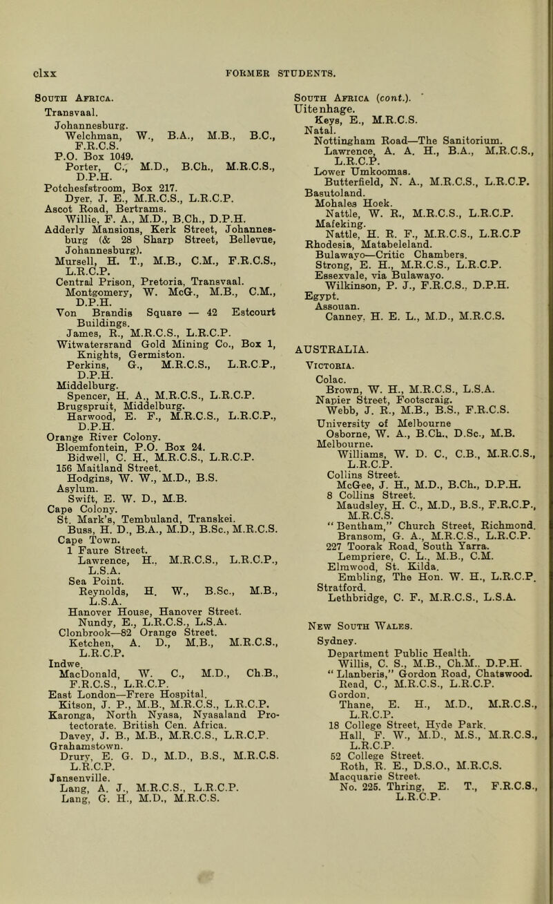 South AraicA. Transvaal. Johannesburg. Welchman, W., B.A., M.B., B.C., F.R.C.S. P.O. Box 1049. Porter, C., M.D., B.Ch., M.R.C.S., D.P.H. Potchesfstroom, Box 217. Dyer, J. E., M.R.C.S., L.R.C.P. Ascot Road, Bertrams. Willie, F. A., M.D., B.Ch., D.P.H. Adderly Mansions, Kerk Street, Johannes- burg (& 28 Sharp Street, Bellevue, Johannesburg). Mursell, H. T., M.B., C.M., F.R.C.S., L.R.C.P. Central Prison, Pretoria, Transvaal. Montgomery, W. McG., M.B., C.M., D.P.H. Von Brandis Square — 42 Estcourt Buildings. James, R., M.R.C.S., L.R.C.P. Witwatersrand Gold Mining Co., Box 1, Knights, Germiston. Perkins, G., M.R.C.S., L.R.C.P., D.P.H. Middelburg. Spencer, H. A., M.R.C.S., L.R.C.P. Brugspruit, Middelburg. Harwood, E. F., M.R.C.S., L.R.C.P., D.P.H. Orange River Colony. Bloemfontein, P.O. Box 24. Bidwell, C. H., M.R.C.S., L.R.C.P. 156 Maitland Street. Hodgins, W. W., M.D., B.S. Asylum. Swift, E. W. D., M.B. Cape Colony. St. Mark’s, Tembuland, Transkei. Buss, H. D., B.A., M.D., B.Sc., M.R.C.S. Cape 'Town. 1 Faure Street. Lawrence, H.. M.R.C.S., L.R.C.P., L.S.A. Sea Point. Reynolds, H. W., B.Sc., M.B., L.S.A. Hanover House, Hanover Street. Nundy, E., L.R.C.S., L.S.A. Clonbrook—82 Orange Street. Ketchen, A. D., M.B., M.R.C.S., L.R.C.P. Indwe. MacDonald, W. C., M.D., Ch.B., F.R.C.S., L.R.C.P. East London—Frere Hospital. Kitson, J. P., M.B., M.R.C.S., L.R.C.P. Karonga, North Nyasa, Nyasaland Pro- tectorate. British Cen. Africa. Davey, J. B., M.B., M.R.C.S., L.R.C.P. Grahamstown. Drury, E. G. D., M.D., B.S., M.R.C.S. L.R.C.P. Jansenville. Lang A. J., M.R.C.S., L.R.C.P. Lang, G. H., M.D., M.R.C.S. South Africa (cont.). TJitenhage. Keys, E., M.R.C.S. Natal. Nottingham Road—The Sanitorium. Lawrence A. A. H., B.A., M.R.C.S., L.R.C.P. Lower Umkoomas. Butterfield, N. A., M.R.C.S., L.R.C.P. Basutoland. Mohales Hoek. Nattle, W. R., M.R.C.S., L.R.C.P. Mafeking. Nattle, H. R. F., M.R.C.S., L.R.C.P Rhodesia, Matabeleland. Bulawayo—Critic Chambers. Strong, E. H., M.R.C.S., L.R.C.P. Essexvale, via Bulawayo. Wilkinson, P. J., F.R.C.S., D.P.H. Egypt. A QQ o Tl Canney, H. E. L., M.D., M.R.C.S. AUSTRALIA. Victoria. Colac. Brown, W. H., M.R.C.S., L.S.A. Napier Street, Footscraig. Webb, J. R., M.B., B.S., F.R.C.S. University of Melbourne Osborne, W. A., B.Ch., D.Sc., M.B. Melbourne. Williams, W. D. C., C.B., M.R.C.S., L. R.C.P. Collins Street. McGee, J. H., M.D., B.Ch., D.P.H. 8 Collins Street. Maudsley, H. C., M.D., B.S., F.R.C.P., M. R.C.S. “ Bentham,” Church Street, Richmond. Bransom, G. A., M.R.C.S., L.R.C.P. 227 Toorak Road, South Yarra. Lempriere, C. L., M.B., C.M. Elmwood, St. Kilda. Embling, The Hon. W. H., L.R.C.P. Stratford. Lethbridge, C. F., M.R.C.S., L.S.A. New South Wales. Sydney. Department Public Health. Willis, C. S., M.B., Ch.M.. D.P.H. “ Llanberis,” Gordon Road, Chatswood. Read, C., M.R.C.S., L.R.C.P. Gordon. Thane, E. H., M.D., M.R.C.S., L.R.C.P. 18 College Street, Hvde Park. Hall, F. W., M.D., M.S., M.R.C.S., L.R.C.P. 52 College Street. Roth, R. E., D.S.O., M.R.C.S. Macquarie Street. No. 225. Thring, E. T., F.R.C.S., L.R.C.P.