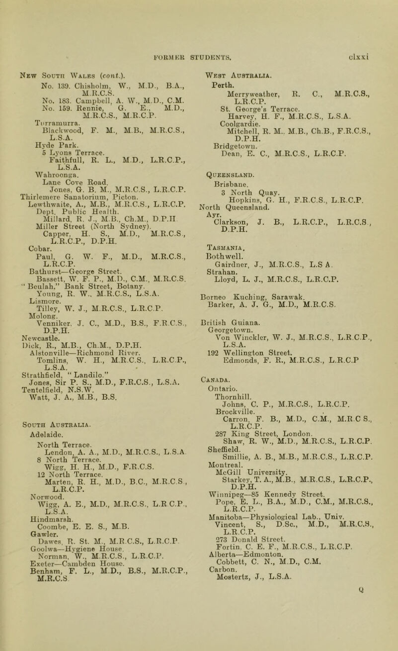 New South Wales (cont.). No. 139. Chi.sholm, W., M.D., B.A., M.ll.C.S. No. 183. Cauipbell, A. W., M.D., C.M. No. 159. Rennie, G. E., M.D., M.R.C.S., M.R.C.P. Turramurra. Blackwood, F. M., M.B., M.R.C.S., L.S.A. Hyde Park. 5 Lyons Terrace. Faithfull, R. L., M.D., L.R.C.P., L.S.A. Wahroonga. Lane Cove Road. Jones, G. B. M., M.R.C.S., L.R.C.P. Thirleniere Sanatorium, Picton. Lewthwaite, A., M.B., M.R.C..S., L.R.C.P. Dept. Public Health. Millard. R. J., M B.. Ch.M., D.P.H Miller Street (North Sydney). Capper, H. S., M.D., M.R.C.S., L.R.C.P., D.P.H. Cobar. Paul, G. W. F., M.D., M.R.C.S., L.R.C.P. Bathurst—George Street. Bassett. W. F. P., M.D., C.M., M.R.C.S,  Beulah,” Bank Street, Botany. Young, R. W.. M.R.C.S., L.S.A. Lisinore. Tilley, W. J., M.R.C.S., L.R.C.P. Molong. Venniker. J. C., M.D., B.S., F.R.C.S., D.P.H. Newcastle. Dick, R., M.B., Ch.M., D.P.H. Alstonville—Richmond River. Tomlins, W. H., M.R.C.S., L.R.C.P., L.S.A. Strathfield, “ Landilo.” Jones, Sir P. S., M.D., F.R.C.S., L.S.A. Tentelfield, N.S.W. Watt, J. A., M.B., B.S. South Australia. Adelaide. North Terrace. Lendon, A. A., M.D., M.R.C.S., L.S.A 8 North Terrace. Wigg, H. H., M.D., F.R.C.S. 12 North Terrace. Marten, R. H., M.D., B.C., M.R.C.S , L.R.C.P. Norwood. Wigg, A. E., M.D., M.R.C.S., L.R C.P., L.S.A. Hindmarsh. Coombe, E. E. S., M.B. Gawler. Dawes, R. St. M., M.R.C.S., L.R.C.P Goolwa—Hygiene House. Norman, W., M.R.C.S., L.R.C.P. Exeter—Cambden House. Benham, F. L., M.D., B.S., M.R.C.P., M.R.C.S West Australia. Perth. Merryweather, R. C., M.R.C.S., L.R.C.P. St. George’s Terrace. Harvey, H. F., M.R.C.S., L.S.A. Coolgardie. Mitchell, R. M.. M.B., Ch.B., F.R.C.S., D.P.H. Bridgetown. Dean, E. C., M.R.C.S., L.R.C.P. Queensland. Brisbane. 3 North Quay. Hopkin.s, G. H., F.R.C.S., L.R.C.P. North Queensland. Ayr. Clarkson, J. B., L.R.C.P., L.R.C.S D.P.H. Tasmania, Bothwell. Gairdner, J., M.R.C.S., L.S A. Strahan. Lloyd, L. J., M.R.C.S., L.R.C.P. Borneo Kuching, Sarawak. Barker, A. J. G., M.D., M.R.C.S. British Guiana. G eorgetown. Von Winckler, W. J., M.R.C.S., L.R.C.P., L.S.A. 192 Wellington Street. Edmonds, F. R., M.R.C.S., L.R.C.P Canada. Ontario. Thornhill. Johns, C. P., M.R.C.S., L.R.C.P. Brockville. Carron, F. B., M.D., C.M., M.R.C S., L.R.C.P. 287 King Street, London. Shaw, R. W., M.D., M.R.C.S., L.R.C.P. Sheffield. Smillie, A. B., M.B., M.R.C.S., L.R.C.P. Montreal. McGill University. Starkey, T. A., M.B., M.R.C.S., L.R.C.P., D.P.H. Winnipeg—85 Kennedy Street. Pope, E. L., B.A., M.D., C.M., M.R.C.S., L.R.C.P. Manitoba—Physiological Lab., Univ. Vincent, S., D.Sc., M.D., M.R.C.S., L.R.C.P. 273 Donald Street. Fortin. C. E. F., M.R.C.S., L.R.C.P. Alberta—Edmonton. Cobbett, C. N.. M.D., C.M. Carbon. Mostertz, J., L.S.A. Q