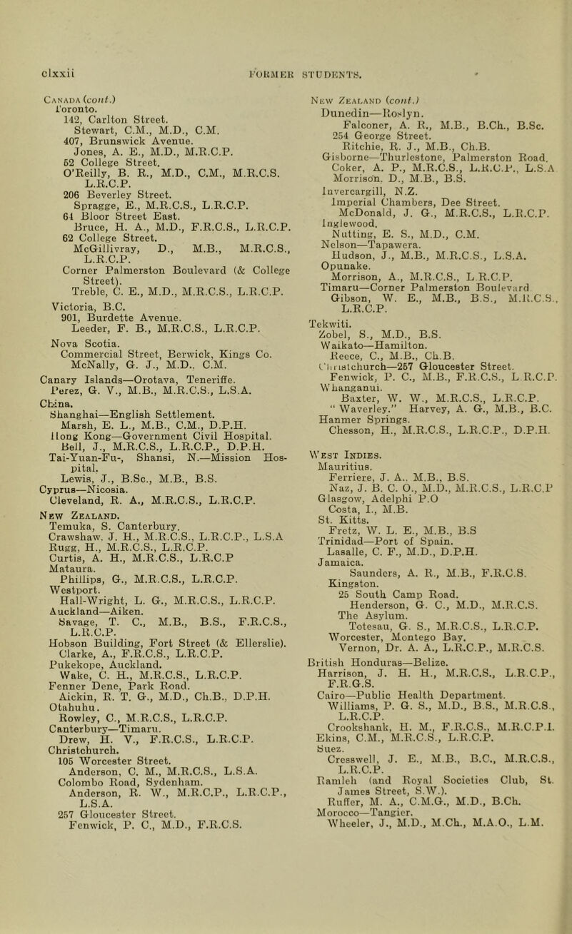 Canada (coiif.) Toronto. 142, Carlton Street. Stewart, C.M., M.D., C.M. 407, Brunswick Avenue. Jones, A. E., M.D., M.K.C.P. 62 College Street. O’Reilly, B. R., M.D., C.M., M.R.C.S. L.R.C.P. 206 Beverley Street. Spragge, B., M.R.C.S., L.R.C.P. 64 Bloor Street East. Bruce, H. A., M.D., F.R.C.S., L.R.C.P. 62 College Street. McGillivray, D., M.B., M.R.C.S., L.R.C.P. Corner Palmerston Boulevard (& College Street). Treble, C. E., M.D., M.R.C.S., L.R.C.P. Victoria, B.C. 901, Burdette Avenue. Leeder, F. B., M.R.C.S., L.R.C.P. Nova Scotia. Commercial Street, Berwick, Kings Co. McNally, G. J., M.D., C.M. Canary Islands—Orotava, Teneriffe. Perez, G. V., M.B., M.R.C.S., L.S.A. China. Shanghai—English Settlement. Marsh, E. L., M.B., C.M., D.P.H. llong Kong—Government Civil Hospital. Bell, J., M.R.C.S., L.R.C.P., D.P.H. Tai-Yuan-Fu-, Shansi, N.—Mission Hos- pital, Lewis, J., B.Sc., M.B., B.S. Cyprus—Nicosia. Cleveland, R. A., M.R.C.S., L.R.C.P. New Zealand. Temuka, S. Canterbury. Crawshaw. J. H., M.R.C.S., L.R.C.P., L.S.A Rugg, H., M.R.C.S., L.R.C.P. Curtis, A. H., M.R.C.S., L.R.C.P Mataura. Phillips, G., M.R.C.S., L.R.C.P. Westport. Hall-Wright, L. G., M.R.C.S., L.R.C.P. Auckland—Aiken. Savage, T. C., M.B., B.S., F.R.C.S., L.R.C.P. Hobson Building, Fort Street {& Ellerslie). Clarke, A., F.R.C.S., L.R.C.P. Pukekope, Auckland. Wake, C. H., M.R.C.S., L.R.C.P. Fenner Dene, Park Road. Aickin, R. T. G., M.D., Ch.B., D.P.H. Otahuhu. Rowley, C., M.R.C.S., L.R.C.P. Canterbury—Timaru. Drew, H. V., F.R.C.S., L.R.C.P. Christchurch. 105 Worcester Street. Anderson, C. M., M.R.C.S., L.S.A. Colombo Road, Sydenham. Anderson, R. W., M.R.C.P., L.R.C.P., L.S.A. 257 Gloucester Street. Fenwick, P. C., M.D., F.R.C.S. New Zealand {cant.I Dunedin—Rosiyn. Falconer, A. R., M.B., B.Ch., B.Sc. 254 George Street. Ritchie, R. J., M.B., Ch.B. Gisborne—'Thurlestone, Palmerston Road. Coker, A. P., M.R.C.S., L.R.C.P., L.S.A Morrison. D., M.B., B.S. Invercargill, N.Z. Imperial Chambers, Dee Street. McDonald, J. G., M.R.C.S., L.R.C.P. Inglewood. Nutting, E. S., M.D., C.M. Nelson—Tapawera. Hudson, J., M.B., M.R.C.S., L.S.A. Opunake. Morrison, A., M.R.C.S., L.R.C.P. Timaru—Corner Palmerston Boulevard Gibson, W. E., M.B., B.S,, M.R.C.S. L.R.C.P. Tekwiti. Zobel, S., M.D., B.S. W aikato—Hamilton. Reece, C., M.B., Ch.B. Christchurch—267 Gloucester Street. Fenwick, P. C., M.B., F.R.C.S., L R.C.P Whanganui. Baxter, W. W., M.R.C.S., L.R.C.P. “ Waverley.” Harvey, A. G., M.B., B.C. Hanmer Springs. Chesson, H., M.R.C.S., L.R.C.P., D.P.H. West Indies. Mauritius. Ferriere, J. A.. M.B., B.S. Naz, J. B. C. O., M.D., M.R.C.S., L.R.C.P Glasgow, Adelphi P.O Costa, I., M.B. St. Kitts. Fretz, W. L. E., M.B., B.S Trinidad—Port of Spain. Lasalle, C. F., M.D., D.P.H. Jamaica. Saunders, A. R., M.B., F.R.C.S. Kingston. 25 South Camp Road. Henderson, G. C., M.D., M.R.C.S. The Asylum. Totesau, G. S., M.R.C.S., L.R.C.P, Worcester, Montego Bay. Vernon, Dr. A. A., L.R.C.P., M.R.C.S. British Honduras—Belize. Harrison, J. H. H., M.R.C.S., L.R.C.P., F.R.G.S. Cairo—Public Health Department. Williams, P. G. S., M.D., B.S., M.R.C.S., L.R.C.P. Crookshank, H. M., F.R.C.S., M.R.C.P.I. Ekins, C.M., M.R.C.S., L.R.C.P. Suez. Cresswell, J. E., M.B., B.C., M.R.C.S., L.R.C.P. Ramleh (and Royal Societies Club, St. James Street, S.W.). Ruffer, M. A., C.M.G., M.D., B.Ch. Morocco—Tangier. Wheeler, J., M.D., M.Ch., M.A.O., L.M.