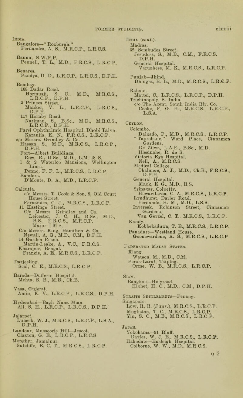 India. Baugalore—“ Roxburgh.” Fernandes, A. S., M.R.C.P., L.R.C.S. Bannu, N.W.F.P. Pennell, T. L., M.D., F.R.C.S., L.R.C.P. Benares. Pandya, D. D., L.R.C.P., L.R.C.S., D.P.H. Bombay. 168 Dadar Road. Hormusji, S. C., M.D., M.R.C.S., L.R.C.P., D.P.H. 1 Princes Street. Manker, V. L., L.R.C.P., L.R.C.S., D.P.H. 117 Hornby Road. Nariman, S., B.Sc., M.D., M.R.C.S., L.R.C.P., D.P.H. Parsi Ophthalmic Hospital. Dhobi Talva. Karanjia, K. N., F.R.C.S., L.R.C.P. c/o Messrs. Grindley & Co. Hassan, S., M.D., M.R.C.S., L.R.C.P., D.P.H. Fort—Albert Buildings. Row, R., D.Sc., M.D., L.M. & S. I & 2 Waterloo Mansions, Wellington Lines. Penno, F. F. L., M.R.C.S., L.R.C.P. Bandora. D’Monte, D. A., M.D., L.R.C.P. Calcutta. c/o Messrs. T. Cook & Son, 9, Old Court House Street. Fernandes, C. J., M.R.C.S., L.R.C.P. II Hastings Street. C/o Messrs. Grindlay and Co. Leicester, J. C. H., B.Sc., M.D., B.S., P.R.C.S., M.R.C.P. iAIajor C/o Messrs. King, Hamilton & Co. Newall, A. G., M.D., C.M., D.P.H. 14 Garden Reach. Martin-Leake, A., V.C., F.R.C.S. Kharapur, Bengal. Francis, A. E., M.R.C.S., L.R.C.P. Darjeeling. Seal, C. E., M.R.C.S., L.R.C.P. Baroda—Dufferin Hospital. Mehta, S. B., M.B., Cli.B. Vasa, Gujerat. Amin, K. V., L.R.C.P., L.R.C.S., D.P.H. Hyderabad—Bagh Nana Mian. Ali, S. H., L.R.C.P., L.R.C.S., D.P.H. Jalarpet. Lubeck, W. J., M.R.C.S., L.R.C.P., L.S.A., D.P.H. Landour, Mussoorie Hill—Jescot. Claxton, G. E., L.R.C.P., L.R.C.S. Monghyr, Jamal pur. Sutcliffe, E. C. T., M.R.C.S., L.R.C.P. India (cout.). Madras. 32. Sembudos Street. Jesudoss, S., M.B., C.M., F.R.C.S. D.P.H. General Hospital. Varughese, M. K., M.R.C.S., L.R.C.P. Punjab—Jhind. Dhingra, B. L.. M.D., M.R.C.S., L.R.C.P. Rabato. Mattel, C., L.R.C.S., L.R.C.P., D.P.H. Trichinopoly, S. India, c/o The Agent, South India Rly. Co. Cooke, F. G. IT., M.R.C.S., L.R.C.P., L.S.A. Ceylon. Colombo. Dalgado, P., M.D., M.R.C.S.. L.R.C.P. “ Taprobane,” Ward Place, Cinnamon Gardens. Do Zilwa, L.A.E., B.Sc., M.D. Illesinghe, R. de S. Victoria Eye Hospital. Nell, A., M.R.C.S. Medical College. Chalmers, A. J., M.D., Ch.B., F.R.C.S., D.P.H. General Hospital. Mack, E G., M.D., B.S. Srinagar, Colpetty. Hewavitarna, C. A., M.R.C.S., L.R.C.P. Lyndhurst, Darley Road. Fernando, H. M., M.D., L.S.A. Inveresk, Robinson Street, Cinnamon Gardens. Van Geyzel, C. T., M.R.C.S., L.R.C.P. Kandy. Kobbekaduwa, T. B., M.R.C.S., L.R.C.P. Panadure—Westland House. Goonewardene, A. S., M.R.C.S., L.R.C.P Federated Malay States. Klang. Watson, M., M.D., C.M. Perak-Larut, Taiping. Orme, W. B., M.R.C.S., L.R.C.P. Siam. Bangkok—Holyrood. Highet, H. C., M.D., C.M., D.P.H. Straits Settlements—Penang. Singapore. Low. R. B. (.Tuiir.), IM.R.C.S., L.R.C.P. Mugliston, T. C., M.R.C.S., L.R.C.P. Yin, S. C., M.B., M.R.C.S., L.R.C.P. Japan. Yokohama—91 Bluff. Davies, W. J. E., M.R.C.S., L.R.C.P. Hakodate—Ensleigh Hospital. Colborne, W. W., M.D., M.R.C.S. y 2