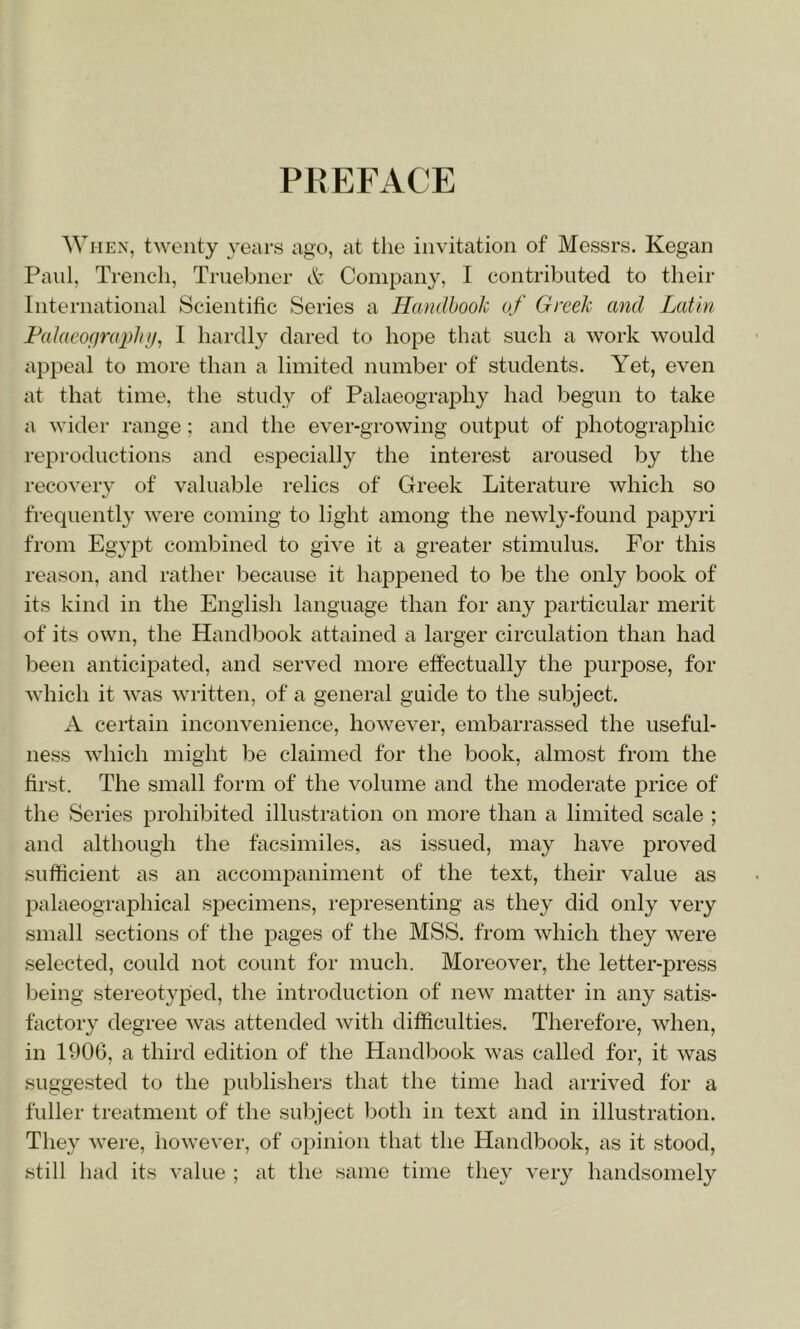 PREFACE When, twenty years ago, at the invitation of Messrs. Kegan Paul, Trench, Ti'iiebner dk; Company, I contributed to their International Scientific Series a Hcuidhook of Greek and Latin Fakieograidnj^ I hardly dared to hope that such a work would appeal to more than a limited number of students. Yet, even at that time, the study of Palaeography had begun to take a wider range; and the ever-growing output of photographic reproductions and especially the interest aroused by the recovery of valuable relics of Greek Literature which so frequently were coming to light among the newly-found papyri from Egypt combined to give it a greater stimulus. For this reason, and rather because it happened to be the only book of its kind in the English language than for any particular merit of its own, the Handbook attained a larger circulation than had been anticipated, and served more effectually the purpose, for which it was written, of a general guide to the subject. A certain inconvenience, however, embarrassed the useful- ness which might be claimed for the book, almost from the first. The small form of the volume and the moderate price of the Series prohibited illustration on more than a limited scale ; and although the facsimiles, as issued, may have j^roved sufficient as an accompaniment of the text, their value as palaeographical specimens, representing as they did only very small sections of the pages of the MSS. from which they were selected, could not count for much. Moreover, the letter-press being stereotyped, the introduction of new matter in any satis- factory degree was attended with difficulties. Therefore, when, in 1906, a third edition of the HandlDOok was called for, it was suggested to the publishers that the time had arrived for a fuller treatment of the subject both in text and in illustration. They were, however, of opinion that the Handbook, as it stood, still had its value ; at the same time they very handsomely