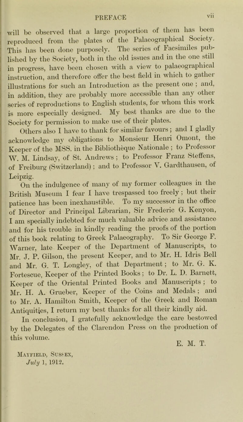 r will be ol)served that a large proportion of them has been I reproduced from the plates of the Palaeographical Society. This has been done purposely. The series of Facsiimles pnb- I lished by the Society, both in the old issues and in the one stdl in progress, have been chosen with a view to palaeographical i instruction, and therefore otter the best field in which to gathei t illustrations for such an Introduction as the present one , and, in addition, they are probably more accessible than any other series of reproductions to English studenls, for whom this work is more especially designed. My best thanks are due to the Society for permission to make use of their plates. Others also I have to thank for similar favours ; and I gladly acknowledge my obligations to Monsieur Henri Omont, the Keeper of the MSS. in the Bibliotheque Nationale ; to Professor W. M. Lindsay, of St. Andrews ; to Professor Franz Steffens, of Freiburg (Switzerland); and to Professor V. Gardthausen, of Leipzig. On the indulgence of many of my former colleagues in the British Museum I fear I have trespassed too freely ; but their patience has been inexhaustilde. To my successor in the office of Director and Principal Librarian, Sir Frederic G. Kenyon, I am specially indebted for much valuable advice and assistance and for his trouble in kindly reading the proofs of the portion of this book relating to Greek Palaeography. To Sir George F. Warner, late Keeper of the Department of Manuscripts, to Mr. J. P. Gilson, the present Keeper, and to Mr. H. Idris Bell and Mr. G. T. Longley, of that Department; to Mr. G. K. Fortescue, Keeper of the Printed Books; to Dr. L. D. Barnett, Keeper of the Oriental Printed Books and Manuscripts ; to Mr. H. A. Grueber, Keeper of the Coins and Medals ; and to Mr. A. Hamilton Smith, Keeper of the Greek and Koman Antiquities, I return my best thanks for all their kindly aid. In conclusion, I gratefully acknowledge the care bestowed by the Delegates of the Clarendon Press on the production of this volume. E. M. T. Mayfield, Sussex, July 1, 1912.