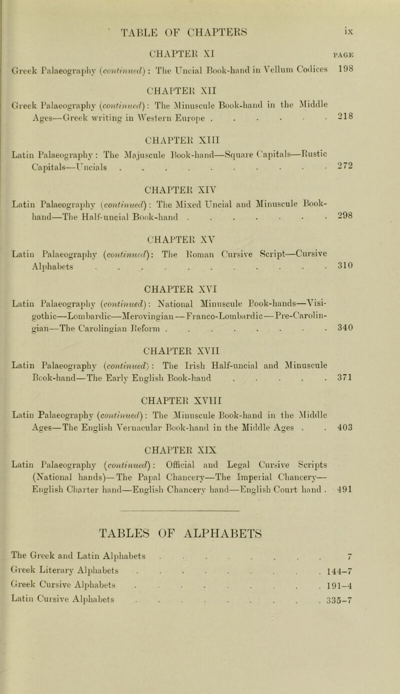 CHAPTEi; XI i-AGK Greek Palaeography {continued) : Tlie Uncial Pook-bantl in Vellum Codices 198 CHAPTEP XII Greek Palaeography (!('</): The -Minuscule Book-hand in the Middle Ages—Greek writing in AVestern Europe . . • • .218 CHAPTEI! XIII Latin Palaeography : The ]\Iajuscule Book-hand—Square ('apitals—liustic Capitals-—Uncials . . . . . • • • • .272 CHAPTEB XIV Latin Palaeography [continued): The Mixed Uncial and Minuscule Book- hand—The Half-uncial Book-hand 298 CHAPTER XV Latin Palaeography {coidimeed): The Pioman Cursive Script—Cursive Alphabets . . . . . . . . .310 CHAPTER XVI Latin Palaeogra{)hy {continued): National Minuscule Book-hands—Visi- gothic—Lombardic—Merovingian —Franco-Lombardic — Pre-Carol in- gian—The Carolingian Reform ........ 340 CHAPTER XVII Latin Palaeography {continued) : The Irish Half-uncial and Minuscirle Book-hand—The Early English Book-hand . . . .371 CHAPTER XVIII Latin Palaeographj- {cotithiued): The Minuscule Book-hand in the .Middle Ages—The English A’ernacular Book-hand in the Middle Ages . . 403 CHAPTER XIX Latin Palaeography {contimted): Official and Legal Cursive Scrijrts (National hands)—The Pajial Chancery—The Imperial Chancery— English Charter hand—English Chancery hand—English Court hand . 491 TABLES OF ALPHABETS The Greek and Latin Alphabets ....... 7 Greek Literary Alphabets ......... 144-7 Greek Cursive Alphabets ......... 191-4 Latin Cursive Aljdiabets 335-7