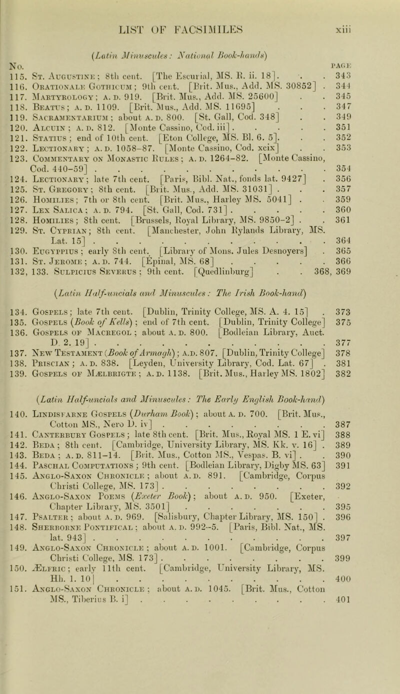 j LIST OF FACSIMILES xiii {Latin Minuscules; yationul Book-luends) No. I’ACi: 115. St. Augl>T]Xk; 8th cent. [The Escui ial, MS. It. ii. 18 |. . . 343 lU). Oe.\tionalk Gothicum ; 9tli cent. [Frit. !Mus., Add. MS. 30852] . 344 117. ^Iaktyrology ; a. u. 919. [Tlrit. l\rus., Add. JIS. 25G00] . . 345 118. Beatus; a. d. 1109. [Brit. ]\lus., Add. !MS. 11G95] . . . 347 119. Saceamentarium ; about a. d. 800. [St. Gall, Cod. 348] . . 349 120. Alcl'IN : o. 812. [Monte Cassino, Cod. iii] . .... 351 121. Statius ; end of lOtb cent. [Eton College, HIS. Bl. G. 5]. . . 352 122. Lectionaky'; a. d. 1058-87. [Monte Cassino, Cod. xcix] . . 353 123. Commentary ox jMonastic Bules ; a. d. 1264-82. [Monte Cassino, Cod. 440-59] 354 124. Lectionaey'; late 7th cent. [Paris, Bibl. Nat., fonds lat. 9427] . 35G 125. St. Gregory; 8tb cent. [Brit. !Mus., Add. ]\1S. 31031] . . . 357 12G. Homilies; 7th or 8th cent. [Brit. Mus., Harley 1\1S. 5041] . . 359 127. Lex Salica ; a. d. 794. [St. Gall, Cod. 731] ..... 3G0 128. Homilies; Stli cent. [Brussels, Boyal Library, j\IS. 9850-2] . . 361 129. St. Cyprian; 8th cent. [Manchester, John Piylands Library, MS. Lat. 15] ........... 364 130. Eugyppius ; early Sth cent. [Library of ]\Ions. Jules Desnoyers] . 365 131. St. Jerome ; a. u. 744. [Epinal, MS. 68] ..... 366 132,133. Sulpicius Seyekus : 9th cent. [Quedlinburg] . . 368,369 {Latin IIa/f-uncials and Minuscides : The Irish Book-hand) 134. Gospels; late 7tb cent. [Dublin, Trinity College, MS. A. 4. 15] . 373 135. Gospels {Book of Kells) ; end of 7tb cent. [Dublin, Trinity College] 375 136. Gospels or ^Iacregol ; about a. d. 800. [Bodleian Library, Auct. D 2. 19] 377 137. New Testament (.SooC-of ; A.D. 807. [Dublin, Trinity College] 378 138. Prtscian ; a. d. 838. [Leyden, University Library, Cod. Lat. 67] . 381 139. Gospels of M^lbeigte ; a.d. 1138. [Brit. Mus., Harley MS. 1802] 382 {Latin Half-uncials and Minuscules: The Earlij English Book-hand) 140. Lindisearne Gospels (Dor/ta?n Boo/i); about a. d. 700. [Brit. Mus., Cotton MS., Nero D. iv] 387 141. Canterbury Gospels ; late Sth cent. [Brit. Mus., Boyal MS. lE. vi] 388 142. Beda ; 8th cent. [Cambridge, University Library, MS. Kk. v. 16] . 389 143. Beda; a.d. 811-14. [Brit. Mus., Cotton MS., Vespas. B. vi] . . 390 144. Paschal Computations ; 9tb cent. [Bodleian Library, Digby MS. 63] 391 145. Anglo-Saxon Chronicle; about a.d. 891. [Cambridge, Corpus Christi College, IMS. 173] . . . . . . . . 392 146. Anglo-Saxon Poems {Exeter Book)-, about a.d. 950. [Exeter, Chapter Libiary, MS. 3501] ....... 395 147. Psalter; about a. d. 969. [Salisbury, Chapter Library, MS. 150] . 396 148. Sherborne Pontifical ; about a.d. 992-5. [Paris, Bibl. Nat., MS. lat. 943] 397 149. Anglo-Saxon Chronicle; about a.d. 1001. [Cambridge, Corpus Christi College, MS. 173] ........ 399 150. ^Elfric ; early 11th cent. [Cambridge, LBiiversity Library, MS. Hh. 1. 10] 400 151. Anglo-Saxon Chronicle; about a.d. 1045. [Brit. Hfus., Cotton MS., Tiberius B. i] 401