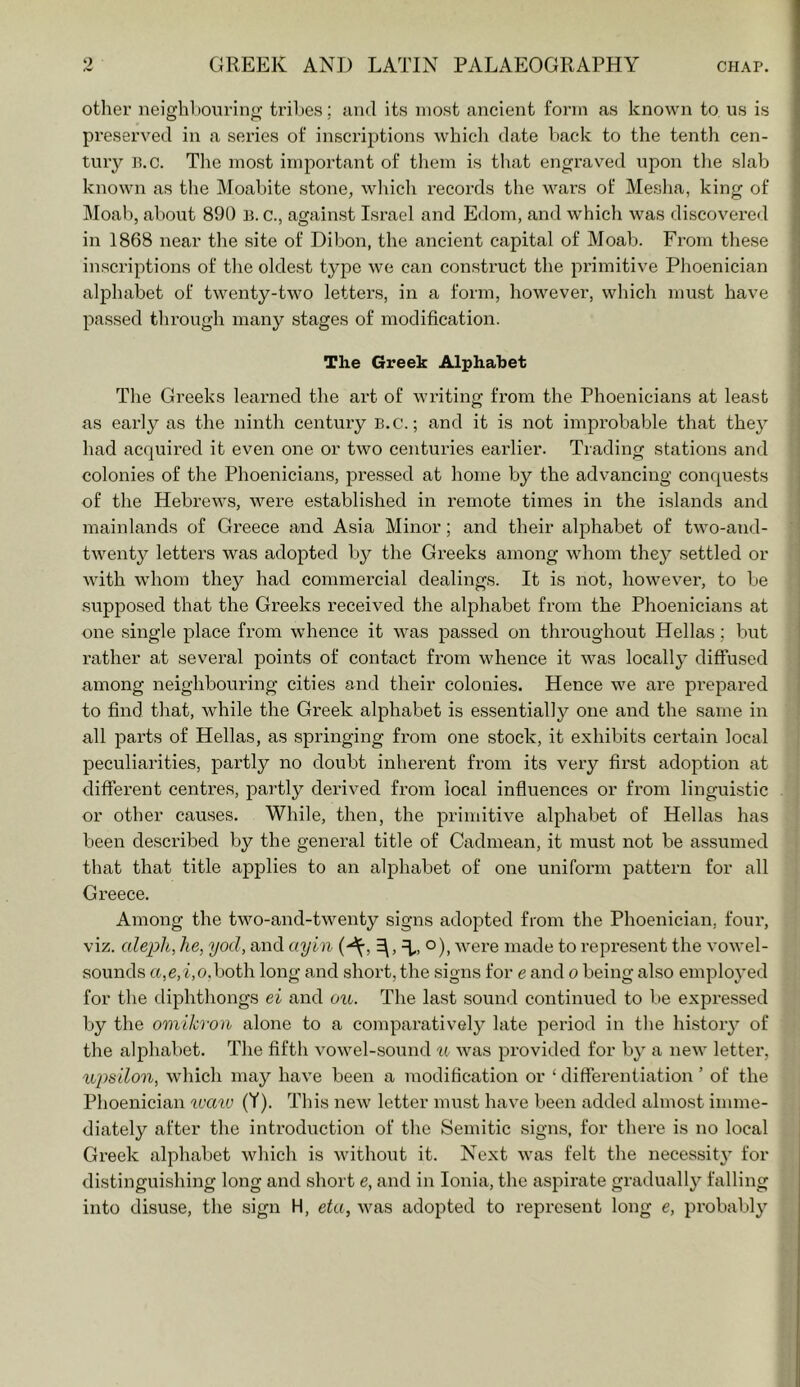 other neighhouring triljes; and its most ancient form as known to us is preserved in a series of inscriptions wbicli date back to the tenth cen- tury p.c. Tlie most important of them is that engraved upon tlie slab known as the Moabite stone, which records the wars of Mesha, king of Moab, about 890 B. c., against Israel and Edom, and which was discovei’ed in 1868 near the site of Dibon, the ancient capital of Moab. From these inscriptions of the oldest type we can construct the primitive Phoenician alphabet of twenty-two letters, in a form, however, which must have passed through many stages of modification. The Greek Alphabet The Greeks learned the art of writing from the Phoenicians at least as early as the ninth century b.c. ; and it is not improbable that they had acquired it even one or two centuries earlier. Trading stations and colonies of the Phoenicians, pressed at home by the advancing conquests of the Hebrews, were established in remote times in the islands and mainlands of Greece and Asia Minor; and their alphabet of two-and- twenty letters was adopted by the Greeks among whom they settled or with whom they had commercial dealings. It is not, however, to be supposed that the Greeks received the alphabet from the Phoenicians at one single place from whence it was passed on throughout Hellas; but rather at several points of contact from whence it was locally diffused among neighbouring cities and their colonies. Hence we are prepared to find that, while the Greek alphabet is essentially one and the same in all parts of Hellas, as springing from one stock, it exhibits certain local peculiarities, partly no doubt inherent from its very first adoption at different centres, partly derived from local infiuences or from linguistic or other causes. While, then, the primitive alphabet of Hellas has been described by the general title of Cadmean, it must not be assumed that that title applies to an alphabet of one uniform pattern for all Gi’eece. Among the two-and-twenty signs adopted from the Phoenician, four, viz. o/ep/i, he, yod, and ayin were made to represent the vowel- sounds a,e,i,o.hoth long and short, the signs for e and o being also emploj’ed for the diphthongs ei and ou. The last sound continued to be expressed by the omikron alone to a comparatively late period in the history of the alphabet. The fifth vowel-sound u was provided for by a new letter, u'ps'don, which may have been a modification or ‘differentiation ’ of the Phoenician ^va^o (Y). This new letter must have been added almost imme- diately after the introduction of the Semitic signs, for there is no local Greek alphabet which is without it. Next was felt the necessity for distinguishing long and short e, and in Ionia, the aspirate gradually falling into disuse, the sign H, eta, was adopted to represent long e, probably