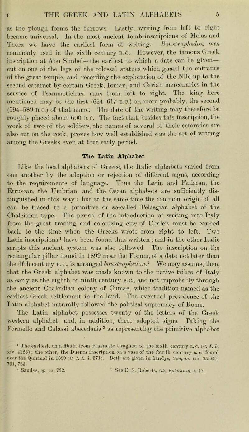 ; as tlie plough I'orins tlie furrows. Lastly, writing from left to right I became universal. In the most ancient tomb-inscriptions of Melos and Thera we have the earliest form of writing. Houtiirophedon was commonly used in the sixth century B. c. However, the famous Greek inscription at Abu Simbel—the earlie.st to which a date can be given— cut on one of the legs of the colossal statues which guard the entrance of the great temple, and recording the exploration of the Nile up to the second cataract by certain Greek, Ionian, and Carian mercenaries in the service of Psammetichus, runs from left to right. The king here mentioned may be the first (654-617 B.c.) or, more probably, the second (594-589 B.c.) of that name. The date of the writing may therefore be roughly j^laced about 600 B.C. The fact that, be.sides this inscription, the work of two of the soldiers, the names of several of their comrades are also cut on the rock, proves how well established was the art of writing among the Greeks even at that early period. The Latin Alphabet Like the local alphabets of Greece, the Italic alphabets varied from one another by the adoption or rejection of different signs, according to the requirements of language. Thus the Latin and Faliscan, the Etruscan, the Plmbrian, and the Oscan alphabets are sufficiently dis- tinguished in this way ; but at the same time the common origin of all can be traced to a primitive or so-called Pelasgian alphabet of the Chalcidian type. The period of the introduction of writing into Italy from the great trading and colonizing city of Chalcis must be carried back to the time when the Greeks wrote from right to left. Two Latin inscriptions ^ have been found thus written ; and in the other Italic scripts this ancient .system was also followed. The inscription on the rectangular pillar found in 1899 near the Forum, of a date not later than the fifth century B. c., is arranged houstrophedond' We may assume, then, that the Greek alphabet was made known to the native tribes of Italy as early as the eighth or ninth century B.C., and not improbably through the ancient Chalcidian colony of Cumae, which tradition named as the earliest Greek settlement in the land. The eventual prevalence of the Latin alphabet naturally followed the political supremacy of Rome. The Latin alphabet possesses twenty of the letters of the Greek western alphabet, and, in addition, three adopted signs. Taking the Formello and Galassi abecedarian as representing the primitive alphabet 1 The earliest, on a fibula from Praenesto assigned to the sixth century b. c. (C. I. L. XIV. 4123) ; the other, the Duenos inscription on a vase of the fourth century b. c. found near the Quirinal in 1880 (C. T. L. i. 371). Botli are given in Sanclys, Compan. Lat. Shidies, 731, 733. Sandys, op. cif. 732. ® See E. S. Roberts, Glc. Epiijraplnj, i. 17.