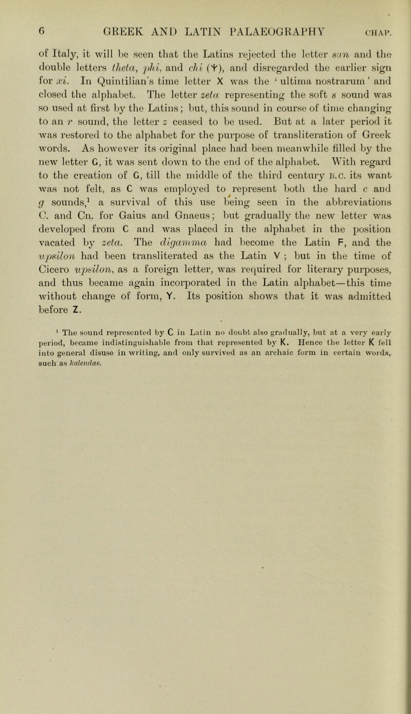 of Italy, it will l)e seen that the Latins rejected the letter mn and the double letters theta, j)hl, and chi (T), and disregarded the earlier sign for xi. In Quintilian’s time letter X was the ‘ ultima nostrarum ’ and closed the alphabet. The letter zeta, representing the soft s sound was so used at first l)y the Latins; Init, this sound in course of time changing to an r .sound, the letter s ceased to he u.sed. But at a later period it was restored to the alphabet for the purpose of transliteration of Greek words. As however its original place had been meanwhile filled by the new letter G, it was sent down to the end of the alphabet. With regard to the creation of G, till the middle of the third century B.c. its want was not felt, as C was employed to represent both the hard c and g sounds,^ a survival of this use being seen in the abbreviations C. and Cn. for Gains and Gnaeus; but gradually the new letter was developed fi’om C and was placed in the alphabet in the position vacated by zeta. The digamma had become the Latin F, and the u'psUon had been transliterated as the Latin V ; but in the time of Cicero iqyt^ilon, as a foreign letter, was required for literary purposes, and thus became again incorporated in the Latin alphabet—this time without change of form, Y. Its position shows that it was admitted before Z. '■ The sound represented by C in Latin no doubt also gradually, but at a very early period, became indistinguishable from that represented by K. Hence the letter K I'ell into general disuse in writing, and only survived as an archaic form in certain word.s, such as kalendae.