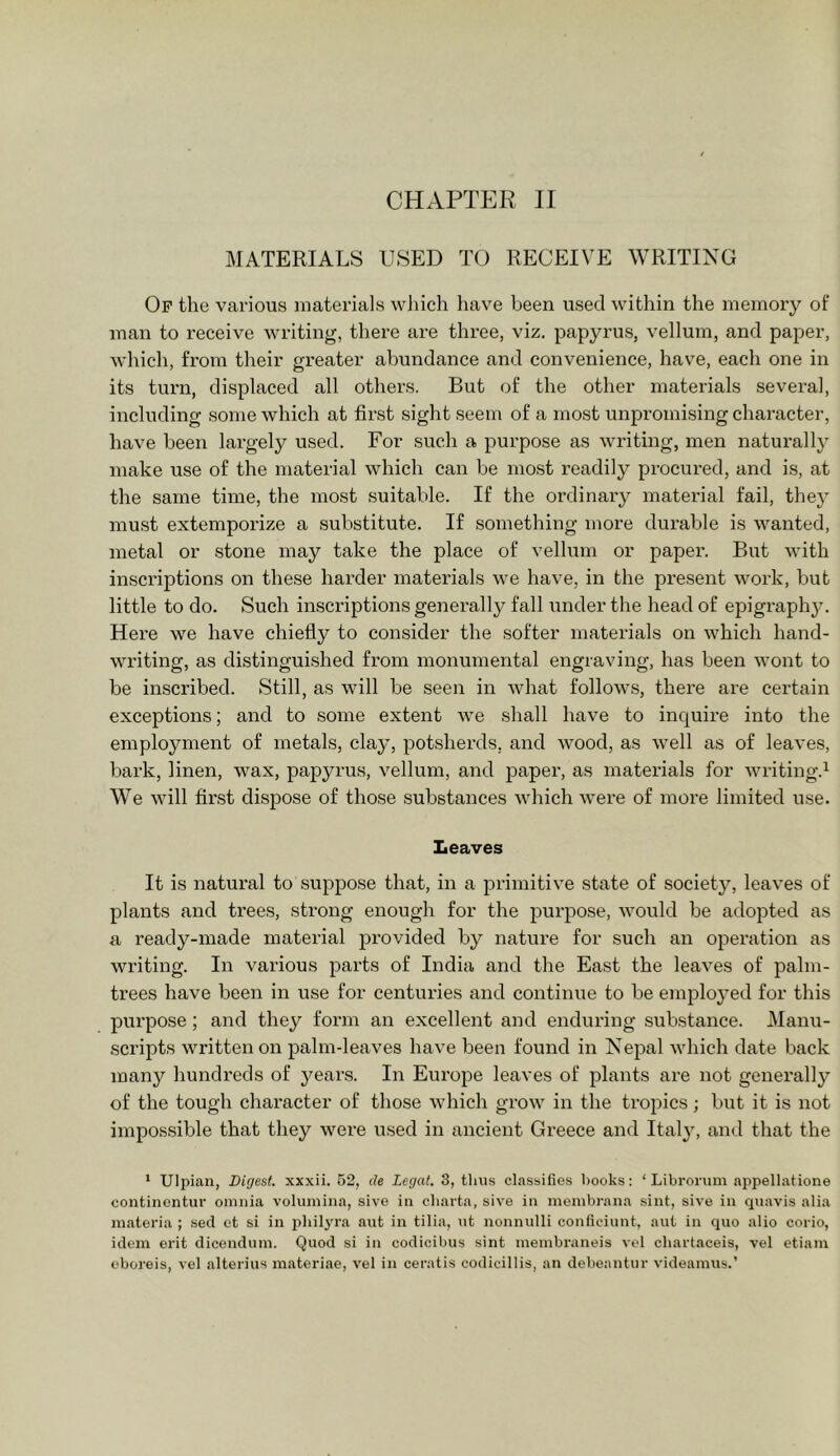 MATERIALS USED TO RECEIVE WRITING Of the various materials which have been used within the memory of man to receive writing, there are three, viz. papyrus, vellum, and paper, which, from their greater abundance and convenience, have, each one in its tui’n, displaced all others. But of the other materials several, including some which at first sight seem of a most unpromising character, have been largely used. For such a purpose as writing, men natux’ally make use of the material which can be most readily procured, and is, at the same time, the most suitable. If the ordinary material fail, they must extemporize a substitute. If something more durable is wanted, metal or stone may take the place of vellum or paper. But with inscriptions on these harder materials we have, in the present work, but little to do. Such inscriptions generally fall under the head of epigraphy. Here we have chiefly to consider the softer materials on which hand- writing, as distinguished from monumental engraving, has been wont to be inscribed. Still, as will be seen in what follows, there are certain exceptions; and to some extent we shall have to inquire into the employment of metals, clay, potsherds, and wood, as well as of leaves, bark, linen, wax, papyrus, vellum, and paper, as materials for writing.^ We will first dis^DOse of those substances which were of more limited use. Leaves It is natural to suppose that, in a primitive state of society, leaves of plants and trees, strong enough for the purpose, would be adopted as a ready-made material provided by nature for such an operation as writing. In vai'ious parts of India and the East the leaves of palm- trees have been in use for centuries and continue to be employed for this purpose; and they form an excellent and enduring substance. Manu- scripts written on palm-leaves have been found in Nepal which date back many hundreds of years. In Europe leaves of plants are not generally of the tough character of those which grow in the tropics; but it is not impossible that they were used in ancient Greece and Italy, and that the ‘ Ulpian, Digest, xxxii. 52, de Legal. 3, tlms classifies books: ‘ Librorum nppellatione continentur omnia volumina, sive in cbarta, sive in meinbrana sint, sive in qiiavis alia materia ; sed ct si in jihilyra aut in tilia, nt nonnulli conlieiunt, aut in quo alio corio, idem erit dicendum. Quod si in codicibus sint membraneis vel chartaceis, vel etiam cboreis, vel alterius matcriae, vel in ceratis codicillis, an debeantur videamus.’