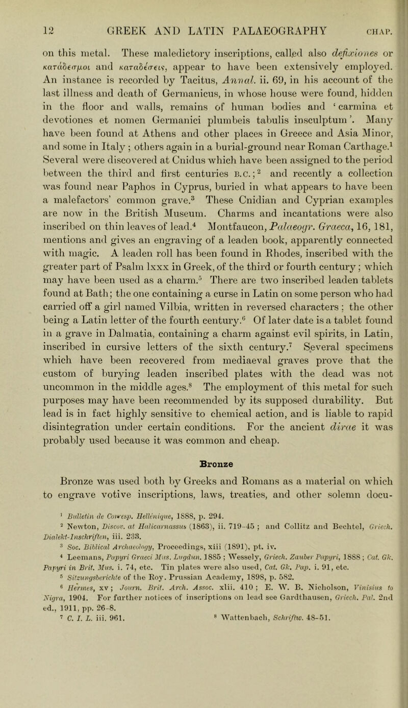 on this metal. These maledictoiy inscriptions, called also defixiones or KaTubeaij.01. and KarctSeVeiv, appear to have been extensively employed. An instance is recorded by Tacitus, Aimed, ii. 69, in his account of the last illness and death of Germanicus, in whose house were found, hidden in the door and walls, remains of human bodies and ‘ carmina et devotiones et nomen Germanici plumbeis tabulis insculptum Many have been found at Athens and other places in Greece and Asia Minor, and some in Italy ; others again in a burial-ground near Roman Carthage.^ Several were discovered at Cnidus which have been assigned to the period between the third and first centuries B.c. and recently a collection was found near Paphos in Cyprus, buried in what appears to have been a malefactors’ common grave.® These Cnidian and Cyprian examples are now in the British Miiseum. Charms and incantations wei’e also inscribed on thin leaves of lead.^ Montfaucon, P((?«eo^r. Graeca, 16, 181, mentions and gives an engraving of a leaden book, apparently connected with magic. A leaden roll has been found in Rhodes, inscribed with the greater 2:»art of Psalm Ixxx in Greek, of the third or fourth century; which may have been used as a charm.® There are two inscribed leaden tablets found at Bath; the one containing a curse in Latin on some person who had carried off a girl named Vilbia, written in reversed chax’acters ; the other being a Latin letter of the fourth century.® Of later date is a tablet found in a grave in Dalmatia, containing a charm against evil spirits, in Latin, inscribed in cursive letters of the sixth century.’^ Several specimens which have been recovered fi'om mediaeval graves prove that the custom of burying leaden inscribed plates with the dead was not uncommon in the middle ages.® The employment of this metal for such purposes may have been recommended by its supposed durability. But lead is in fact highly sensitive to chemical action, and is liable to rapid disintegration under certain conditions. For the ancient dime it was probably used because it was common and cheap. Bronze Bronze was used both by Greeks and Romans as a material on which to engrave votive inscriptions, laws, treaties, and other solemn docu- ' Bulletin de Covfesp. Helleniqiie, 1888, p. 294. ^ Newton, Discuv. at Halicarnassus (1863), ii. 719-45 ; and Collitz and Beclitel, Criech. Dialekt-lnschriften, iii. 238. ^ Soc. Biblical Arcluteulogy, Pi'oceedings, xiii (1891), pt. iv. * Leemans, Papyri Graeci Mus, Lngdun. 1885 ; Wessely, Griech. Zauher Papyri, 1888 ; Cat. Gk. Papyri in Brit. Mus. i. 74, etc. Tin plates were also used. Cat. Gk. Pup. i. 91, etc. 5 SitzuiHjsherichte of the Roy. Prussian Academy, 1898, p. 582. ® Hermes, xv; Journ. Brit. Arch. Assoc, xlii. 410; E. W. B. Nicliolson, Vinisius to Nigra, 1904. For further notices of inscriptions on lead see Gardthausen, Griech. Pal. 2nd ed., 1911, pp. 26-8.