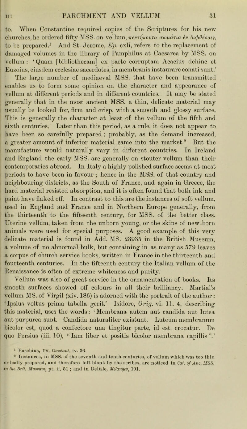 to. Wlieu Constantine re(iiiire(l copies ot‘ the Scriptiu’es foi' his new clnirches, he ordei’od fifty ]\ISS. on vellum, 7recT?//<oi'ra o-w/xarta eV hLcjydepais, to he prepared.^ And St. Jerome, Ep. cxli, refers to the replacement of damaged volumes in the libraiy of Pamphilns at Caesarea by MSS. on vellum : ‘ Quam [bibliothecam] ex parte corruptam Acacius dehinc et Euzoius, eiusdem ecclesiae sacerdotes, in membranis instaurare conati sunt.’ The large number of mediaeval MSS. that have been transmitted enables us to form some opinion on the character and appearance of vellum at different periods and in different countries. It may be stated generally that in the most ancient MSS. a thin, delicate material may usually be looked for, firm and crisp, with a smooth and glossy surface. This is generally the character at least of the vellum of the fifth and sixth centuries. Later than this period, as a rule, it does not appear to have been so carefullj^ prepared ; probabl}^', as the demand increased, a greater amount of inferior material came into the market.^ But the manufacture would naturally vary in difterent countries. In Ireland and England the early MSS. are generally on stouter vellum than their contemporaries abroad. In Italy a highly polished surface seems at most periods to have been in favour ; hence in the MSS. of that country and neighbouring districts, as the South of France, and again in Greece, the hard material resisted absorption, and it is often found that both ink and paint have flaked off. In contrast to this are the instances of soft vellum, used in England and France and in Northern Eui'ope generally, from the thirteenth to the fifteenth century, for MSS. of the better class. L'terine vellum, taken from the unborn young, or the skins of new-born animals were used for special purposes. A good example of this very delicate material is found in Add. MS. 23935 in the British Museum, a volume of no abnoi’inal bulk, but containing in as many as 579 leaves a corpus of church service books, written in France in the thirteenth and fourteenth centuries. In the fifteenth century the Italian vellum of the Renaissance is often of exti'eme whiteness and purity. Vellum was also of great service in the ornamentation of books. Its smooth surfaces showed off colours in all their brilliancy. Martial’s vellum MS. of Virgil (xiv. 186) is adonied with the portrait of the author : ‘Ipsius voltus prima tabella gerit.’ Isidore, Grig. vi. 11. 4, describing this mateidal, uses the words: ‘ Membrana autem aut Candida aut lutea aut pui’purea sunt. Candida naturaliter existunt. Luteuni membranum bicolor est, quod a confectore una tingitur parte, id est, crocatur. De quo Persius (iii. 10), “lam liber et positis bicolor membrana capillis”.’ ‘ Eusebius, Vit. Constant, iv. 36. - Instances, in MSS. of the seventh and tenth centuries, of vellum which was too thin or badly prepared, and therefore left blank by the scribes, are noticed in Cat. of Anc. MSS. in the Brit. Museum, pt. ii. 61 ; and in Delisle, Melanges, 101.