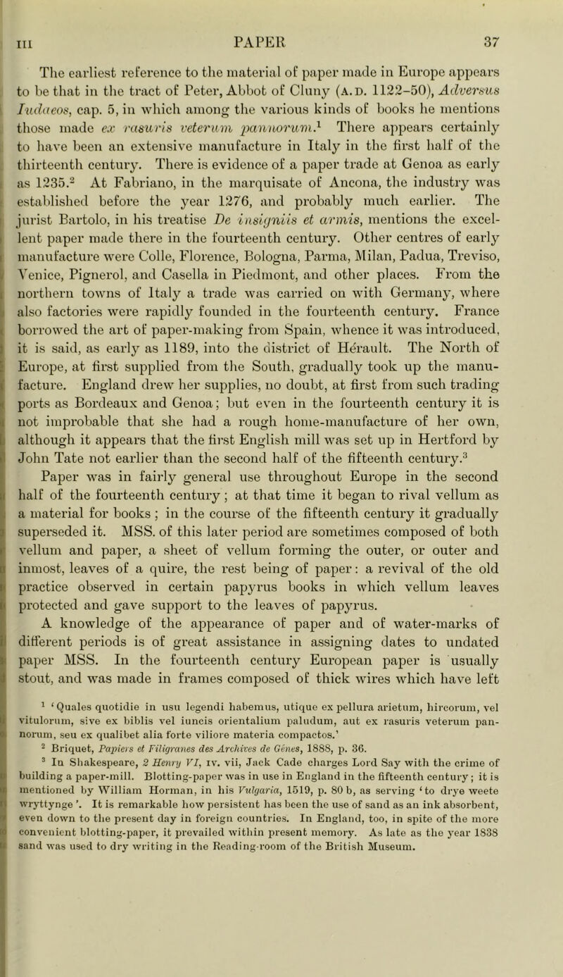 The earliest reference to the material of paper made in Europe appears to be that in the tnret of Peter, Abbot of Cluny (a.d. 1122-50), Adverms i Judaeos, cap. 5, in which among the various kinds of books he mentions those made ex rasicris veterum pantwruvi} There appears certainly I to have been an extensive manufacture in Italy in the first half of the thirteenth century. There is evidence of a paper trade at Genoa as early I as 1235.2 At Fabriano, in the marquisate of Ancona, the industry was ' established before the year 1276, and probably much earlier. The I jurist Bartolo, in his treatise De insigniis et armis, mentions the excel- lent paper made there in tlie fourteenth century. Other centres of early manufacture were Colle, Florence, Bologna, Parma, Milan, Padua, Treviso, Venice, Pignex’ol, and Casella in Piedmont, and other places. From the ; northern towns of Italy a trade was carried on with Germany, where I also factories were rapidly founded in the fourteenth century. France borrowed the art of paper-making from Spain, whence it was introduced, t it is said, as early as 1189, into the di.strict of Herault. The North of i Europe, at first supplied from the South, gradually took up the manu- P facture. England drew her supplies, no doubt, at first from such trading |i ports as Bordeaux and Genoa; but even in the fourteenth century it is I not improbable that she had a rough home-manufacture of her own, although it appears that the first English mill was set up in Hertford by ►' John Tate not earlier than the second half of the fifteenth century.^ Paper was in faiidy general use throughout Europe in the second I half of the fourteenth century; at that time it began to rival vellum as ji a material for books ; in the course of the fifteenth century it gradually I superseded it. MSS. of this later period are sometimes composed of both vellum and paper, a sheet of vellum forming the outer, or outer and I inmost, leaves of a quire, the rest being of paper; a revival of the old practice observed in certain papyrus books in which vellum leaves protected and gave support to the leaves of papyrus. A knowledge of the appearance of paper and of water-marks of ditterent periods is of great assistance in assigning dates to undated paper MSS. In the fourteenth centiny European paper is usually stout, and was made in frames composed of thick wires which have left * ‘ Quales quotidie in usu legendi habemus, utique ex pellura arietum, liircorum, vel vitulonim, sive ex biblis vel iuncis orientalium pahidum, aut ex rasuris veterum pan- norum, seu ex qualibet alia forte viliore materia compactos.’ * Briquet, Papiers et Filigranes des Archives de Ghies, 1888, j). 36. ’ In Sliakespeare, 2 Henry VI, iv. vii. Jack Cade charges Lord Say with the crime of building a paper-mill. Blotting-paper was in use in England in the fifteenth century; it is mentioned by William Horman, in his Vulgaria, 1519, p. 80b, as serving ‘to drye weete wryttynge ’. It is remarkable how persistent has been the use of sand as an ink absorbent, even down to the present day in foreign countries. In England, too, in spite of the more convenient blotting-paper, it prevailed within present memory. As late as the year 1838 sand was used to dry writing in the Reading-room of the British Museum.