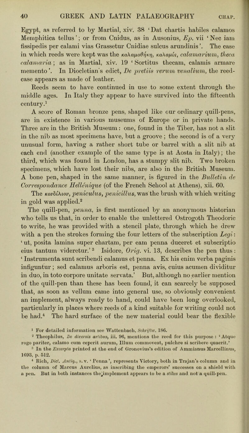 Egypt, as referred to by Martial, xiv, 38 ‘Dat charti.s liabile.s calamos Meiuphitica tellus ’; or from Cnidus, as in Ausonius, Ep. vii ‘Nec iam fissipedis per calami vias Grassetur Cnidiae sulcus arundinis The case in which reeds were kept was the Kakafiodi'iKi^, KaXaiJiL'i, calamariura, theca calamarla; as in Martial, xiv. 19 ‘ Sortitus thecam, calamis armare memento In Diocletian's edict, De pretiia rerum venalium, the reed- case appears as made of leather. Reeds seem to have continued in use to some extent through the middle ages. In Italy they appear to have survived into the fifteenth century.^ A score of Roman bronze pens, shaped like our ordinary quill-pens, are in existence in various museums of Europe or in private hands. Three are in the British Museum: one, found in the Tiber, has not a slit in the nib as most specimens have, but a groove ; the second is of a very unusual form, having a rather short tube or barrel with a slit nib at each end (another example of the same type is at Aosta in Italy); the third, which was found in London, has a stumpy slit nib. Two broken specimens, which have lost their nibs, are also in the British Museum. A bone pen, shaped in the same manner, is figured in the Bulletin de Correspondance Hellenique (of the French School at Athens), xii. 60. The Kovhtkiov, peniculus, penicillus, was the brush with which writing in gold was applied.^ The quill-pen, penna, is first mentioned by an anonymous historian wdio tells us that, in order to enable the unlettered Ostrogoth Theodoric to write, he was provided with a stencil plate, through which he drew with a pen the strokes forming the four letters of the subscription Legl: ‘ ut, posita lamina super chartam, per earn penna duceret et subscriptio eius tan turn videretur.’ ^ Isidore, Orig. vi. 13, describes the pen thus : ‘ Instrumenta sunt scribendi calamus et penna. Ex his enim verba paginis infiguntur; sed calamus arboris est, jDenna avis, cuius acumen dividitur in duo, in toto corpore unitate servata.’ But, although no earlier mention of the quill-pen than these has been found, it can scarce!} be supposed that, as soon as vellum came into general use, so obviously convenient an implement, always ready to hand, could have been long overlooked, particularly in places where reeds of a kind suitable for writing could not be had.‘‘ The hard surface of the new material could bear the flexible 1 For detailed information see Wattenbach, Schrijhv. 186. ^ Tlieopliilus, De diversis artibus, iii. 96, mentions tbe reed for tliis purpose ; ‘ Atqiie logo pariter, calamo cum ceperit aurum, Ilium commoveat, iiulclire si scribere quaerit.’ ^ In the Excerpia printed at the end of Gronovius’s edition of Ammianus Marcellinus, 1693, p. 512. ■* Rich, Lid. Antiq., s. v. ‘ Penna’, represents Victory, both in Trajan’s column and in the column of Marcus Aurelius, as inscribing the emperors’ successes on a shield with a pen. But in both instances tho^implement appears to be a stilus and not a quill-pen.