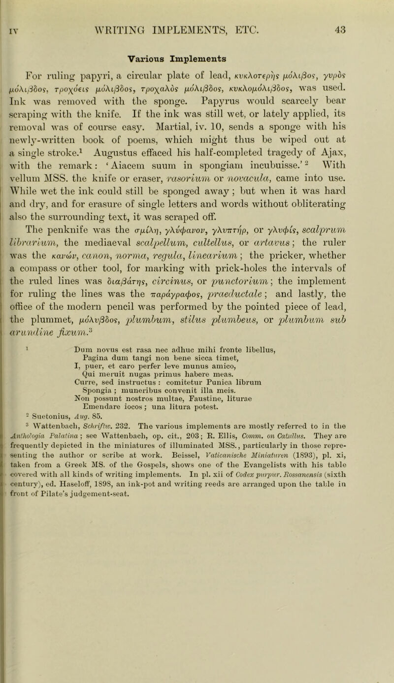 Various Implements For ruling papyri, a circular plate of lead, kvk\ot(pi]s /xoAt/3o?, yvpdi fx6\i.fSbo9, rpox^beis p,6\i/3dos, Tpo\aKdi pioki^bos, KVK\oix6\i/3bos, was used. Ink was removed with the sponge. Papyrus would scarcely bear .scraping with the knife. If the ink was still wet, or lately applied, its removal was of course easJ^ Martial, iv. 10, sends a .sponge with his newly-written book of poems, which might thus be wiped out at a single stroke.^ Augustus effaced his half-completed tragedy of Aja.x, i with the remark: ‘ Aiacem suum in spongiam incubuisse.’ ^ With i vellum MSS. the knife or eraser, rasorium or novacula, came into use. [ While wet the ink could still be sponged away ; but when it was hard and diy, and for erasure of single letters and words without obliterating also the surrounding text, it was scraped off. The penknife was the crp-Ch], yXvc^avov, yXvnTrip, or yXv(f)Ls, scalprum lihrarhim, the mediaeval scalpelluiin, cultellus, or artavus; the ruler was the Kardv, canon, norma, regula, linearinm; the pricker, whether a compass or other tool, for marking with prick-holes the intervals of the ruled lines Avas Sta/jdrjj?, circinus, or j^'f^nctorium; the implement for ruling the lines was the Trapdypafpos, praeductale ; and lastly, the office of the modern pencil was jDerformed by the pointed piece of lead, the plummet, judAt'/38o9, plumhum, stilus or sub (irundine jixuinJ^ 1 Dum novus est rasa nee adhuc mihi fronte libellus, Pagina dum tangi non bene sicca timet, I, puer, et caro perfer leve inunus amico, Qui meruit nugas primus habere meas. Curre, sed instruetus : comitetur Punica librum .Spongia ; munei-ibus convenit ilia meis. Non possunt nostros multae, Faustine, liturae Emendare iocos; nna litura potest. - Suetonius, Aug. 85. ^ Wattenbach, Schri/liv. 232. The various implements are mostly referred to in the Anthologia Palaiina-, see AVattenbach, op. cit., 203; R. Ellis, Comm, on Catullus. They are frequently depicted in the miniatures of illuminated MSS., particularly in those repre- senting the author or scribe at work. Beissel, Vaticanische Miniaturen (1893), pi. xi, taken from a Greek MS. of the Gospels, shows one of the Evangelists with his table covered with all kinds of writing implements. In pi. xii of Codex pioyur. Rossanensis (sixth century), ed. Haselotf, 1898, an ink-pot and writing reeds are arranged upon the table in front of Pilate’s judgement-.seat.