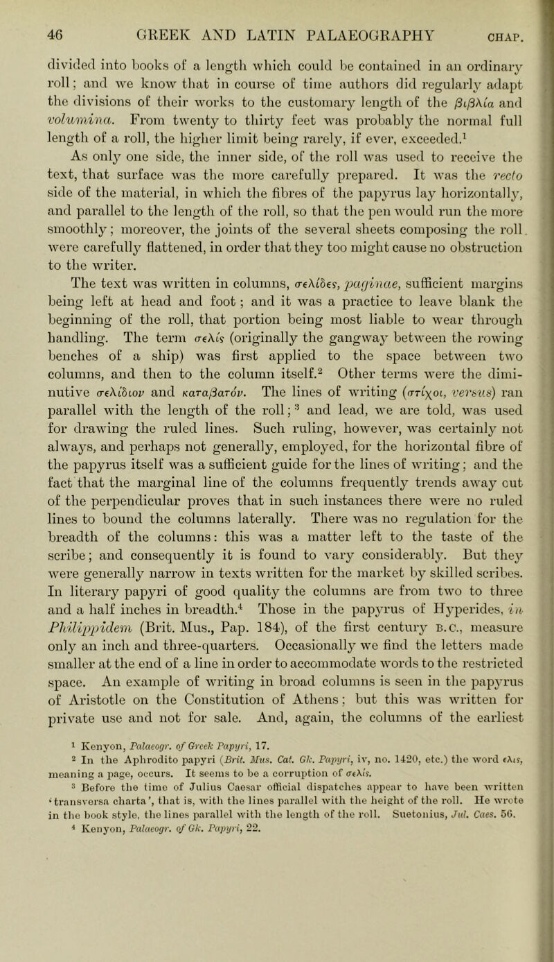 divided into Looks of a lengtli which could be contained in an ordinary roll; and we know that in course of time authors did regularly adapt the divisions of their works to the customary length of the fiiftkia and volumina. From twenty to thirty feet was probably the normal full length of a roll, the higher limit being rarely, if ever, exceeded^ As only one side, the inner side, of the roll u^as used to receive the text, that surface was the more carefully prepared. It Avas the recto side of the material, in which the fibres of the papyrus lay horizontally, and parallel to the length of the roll, so that the pen would run the more smoothly; moreover, the joints of the several sheets composing the roll Avere carefully flattened, in order that they too might cause no obstruction to the writer. The text \A^as written in columns, o-eAtSe?, 2^ttginae, sufficient margins being left at head and foot; and it Avas a practice to leave blank the beginning of the roll, that portion being most liable to Avear through handling. The term o-eAt? (originally the gangAvay betAveen the roAving benches of a ship) was first applied to the space betAveen tAvo columns, and then to the column itself.^ Other terms Avere the dimi- nutive creAtStor and Karafiarov. The lines of Avriting versus) ran parallel Avith the length of the roll; and lead, Ave are told, Avas used for drawing the ruled lines. Such ruling, however, Avas certainly not ahvays, and perhaps not generally, employed, for the horizontal fibre of the papyrus itself Avas a sufficient guide for the lines of Avriting; and the fact that the marginal line of the columns frequently trends aAA^ay cut of the perpendicular proves that in such instances there AA^ere no ruled lines to bound the columns laterally. There Avas no regulation for the breadth of the columns: this was a matter left to the taste of the scribe; and consequently it is found to A^ary considerably. But they Avere generally narrow in texts Avritten for the market by skilled scribes. In literary papyri of good quality the columns are from tAvo to three and a half inches in breadth.'^ Those in the papyrus of Hyperides, in Fliilippidem (Brit. Mus., Pap. 184), of the first century B.c., measure only an inch and three-quarters. Occasionally we find the letters made smaller at the end of a line in order to accommodate Avords to the restricted space. An example of Avriting in broad columns is seen in the jDapyrus of Aristotle on the Constitution of Athens; but this Avas Avritten for private use and not for sale. And, again, the columns of the earliest 1 Kenyon, Palaeogr. of Greek Papyri, 17. 2 In the Aplu-odito papyri {Brit. Mus. Cat. Gk. Papyri, iv, no. 1420, etc.) the word eAir, meaning a page, occurs. It seems to be a corruption of atXh. ^ Before the time of Julius Caesar official dispatches appear to have been written •transversa charta’, that is, with the lines parallel with the lieight of the roll. He wrote in the book style, the lines parallel with the length of the roll. Suetonius, Jul. Cues. 5G. * Kenyon, Palaeogr. of Gk. Paptjri, 22.