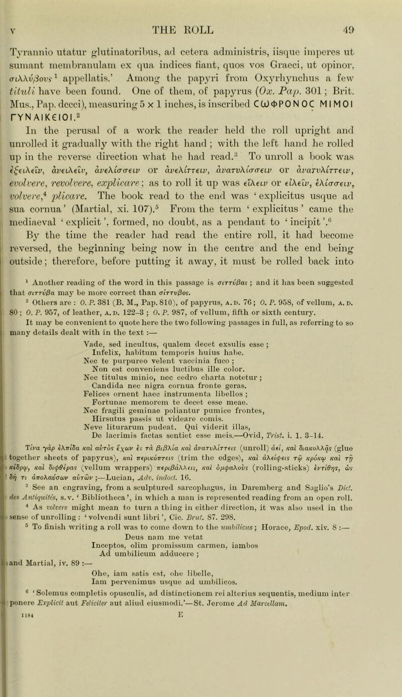 Tyraniiio utatur glutinatorilais, ad cetera adiiiinistris, iisqac iinpcres ut suniant ineinljranulaiii ex qua indices tiant, quos vos Graeci, ut opiuor, ariWvfSovi ^ appellatis.’ Among tlie papyri from Oxyrliynchus a few tituli have been found. One of them, of papyrus (Ox. Pap. 301; Brit. ]\rus., Pap. dccci), measuring 5x1 indies, is inscribed CtOOPONOC MIMOl rYNAIK€IOI.2 In the perusal of a work the reader held the roll upright and unrolled it graduall}’’ with the right hand ; with the left hand he rolled up in the reverse direction what he had read.^ To unroll a book was aveiXeiv, aveXCa-a-eLV or avekCrTeiv, avaTvXLcrcrdi; or avaTvkiTTeiv, evolvere, revolvere, explicare-, as to roll it up was eiAetr or dkelv, kkLcra-uv, volvere,^ plicare. The book read to the end was ‘ explicitus usque ad sua cornua’ (Martial, xi. 107).^ From the term ‘explicitus’ came the mediaeval ‘ explicit ’, formed, no doubt, as a pendant to ‘ incipit By the time the reader had read the entire roll, it had become reversed, the beginning being now in the centre and the end being outside; therefore, before putting it away, it must be rolled back into * Anothei' reading of the word in this passage is cnrvPas; and it has been suggested that aiTTvPa may be more correct than airivPo^. ’ Others are : 0. P. 381 (B. M., Pap. 810), of papyrus, a.d. 76; 0. P. 958, of vellum, a. d. 80 ; 0. P. 957, of leather, a.d. 122-3 ; 0. P. 987, of vellum, fifth or sixth century. It may be convenient to quote here the two following passages in full, as referring to so many details dealt with in the text :— Vade, sed incultus, qualem decet exsulis esse ; Infelix, habitum temporis huius habe. Nec te purpureo velent vaccinia fuco ; Non est conveniens luctibus ille color. Nec titulus minio, ncc cedro charta notetur ; Candida nec nigra cornua fronte geras. Felices ornent haec instrumenta libellos ; Fortunae memorem te decet esse meae. Nec fragili geminae lioliantur pumice frontes, Hirsutus passis ut videare comis. Neve liturarum pudeat. Qui viderit illas, De lacrimis tactas sentiet esse meis.—Ovid, Trist. i. 1. 3-14. TiVa 70/5 (KniSa ical avTus excuv es to. Kal dvaTvKtTTeis (unroll) de/, «at diaicoXXqs (glue together sheets of papyrus), koI TrepiKonrei'! (trim the edges), Kai dXe'Kpeis tw KpuKw Kal Ktbpcp, Kal 5i<pd(pas (vellum wrapper's) TrtpipdXXai, Kai dpt(paXovs (rolling-sticks) (UTiOrjs, w? Sri Ti drroXavawv avrSiv ;—Lucian, Adv. indoct. 16. ® See an engraving, from a sculptured sarcophagus, in Daremberg and Saglio’s Pid. des Antiquity, s. v. ‘ Bibliotheca’, in which a man is represented reading from an open roll. ^ As volvere might mean to turn a thing in either direction, it was also used in the sense of unrolling : ‘ volveirdi sunt libri ’, Cic. Brut. 87. 298. ® To finish writing a roll was to come down to the umbilicus; Horace, Epod. xiv. 8 Deus nam me vetat Inceptos, olim promissum carmen, iambos Ad umbilicum adducere ; ■ and Martial, iv. 89 ;— Ohe, iam satis est, ohe libelle, lam pervenimus usque ad umbilicos. ® ‘Solemus completis opusculis, ad distinctionem reialterius sequentis, medium inter ponere Explicit aut Feliciter aut aliud eiusmodi.’—St. Jerome Ad Marctllam. E 1184