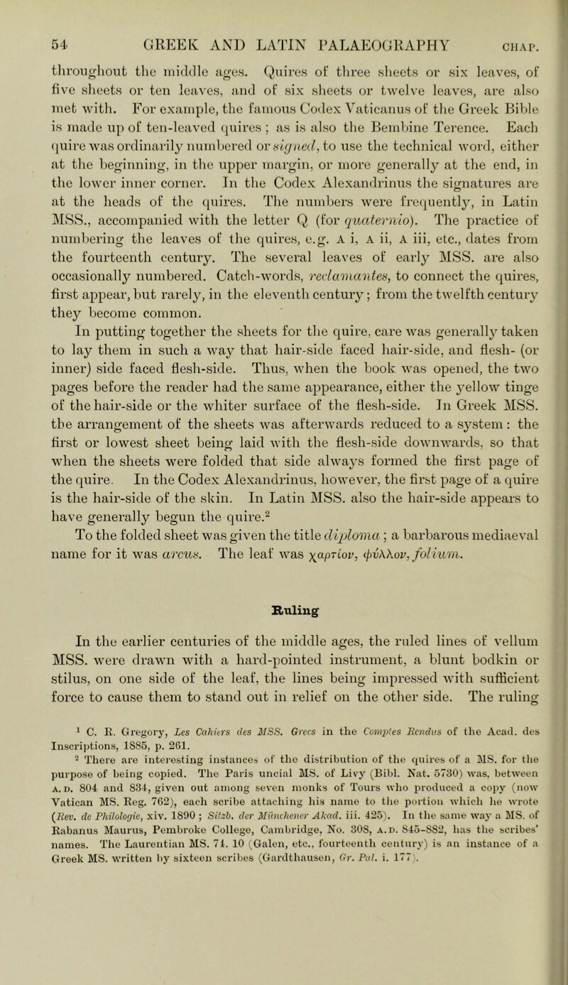 iliroiigliout the middle ages. Quires of tliree sheets or six leaves, of five slieets or ten leaves, and of six sheets or twelve leaves, are also met with. For example, the famous Codex Vaticanus of the Greek Bible is made up of ten-leaved quires ; as is also the Bemhine Terence. Each <iuirc was ordinarily numl)ered ov signed, to use the technical word, either at the beginning, in the upper margin, or more generally at the end, in the lower inner corner. In the Codex Alexandrinus the signatures are at the heads of the quires. The numl)ers wei’e frequently, in Latin MSS., accompanied with the letter Q (for quaternio). The practice of numbering the leaves of the quires, e.g. A i, A ii, A iii, etc., dates from the fourteenth century. The several leaves of early MSS. are also occasionally numbered. Catch-Avords, reclamantes, to connect the quires, first appear, but rarely, in the eleventh century; from the twelfth century they become common. In putting together the sheets for the quire, care was generally taken to lay them in such a way that hair-side faced hair-side, and flesh- (or inner) side faced flesh-side. Thus, when the book was opened, the two pages before the reader had the same appearance, either the 3’ellow tinge of the hair-side or the whiter surface of the flesh-side. In Greek MSS. the arrangement of the sheets Avas afterwards reduced to a system : the first or lowest sheet being laid Avith the flesh-side doAviiAvards, so that when the sheets were folded that side ahvajAS formed the first page of the quire. In the Codex Alexandrinus, hoAvever, the first page of a quire is the hair-side of the skin. In Latin MSS. also the hair-side appears to have generally begun the quire.^ To the folded sheet was given the title dqjloina; a barbarous mediaeval name for it was arcus. The leaf Avas ')(apTLov, (jw\kov, folium. Ruling In the earlier centuries of the middle ages, the ruled lines of vellum MSS. Avere draAvn with a hard-pointed instrument, a blunt bodkin or stilus, on one side of the leaf, the lines being impressed Avith sufficient force to cause them to stand out in relief on the other side. The ruling ^ C. R. Gregorj', Les Cahitrs des MSS. Grecs in the Compies Rcndus of the Acad, des Inscriptions, 1885, p. 261. There are intei-esting instance.s of the distribution of the quires of a MS. for the purpose of being copied. The Paris uncial MS. of Livy (Bibl. Nat. 5730) was. between A.D. 804 and 834, given out among seven monks of Tours who produced a copy (now Vatican M.S. Reg. 762), each scribe attaching his name to tlie portion which lie wrote {Rev. do Philoloyie, xiv. 1890 ; Sitsb. der Miinchetter Akad. iii. 425). In the same way a MS. of Rabanus Maurus, Pembroke College, Cambridge, No. 308, a.d. 845-882, has the scribes’ names. The Laurentian MS. 74. 10 (,Galen, etc., fourteenth century) is .m instance of a Greek MS. written by sixteen scril)es (Gardthausen, fir. Pal. i. 177).