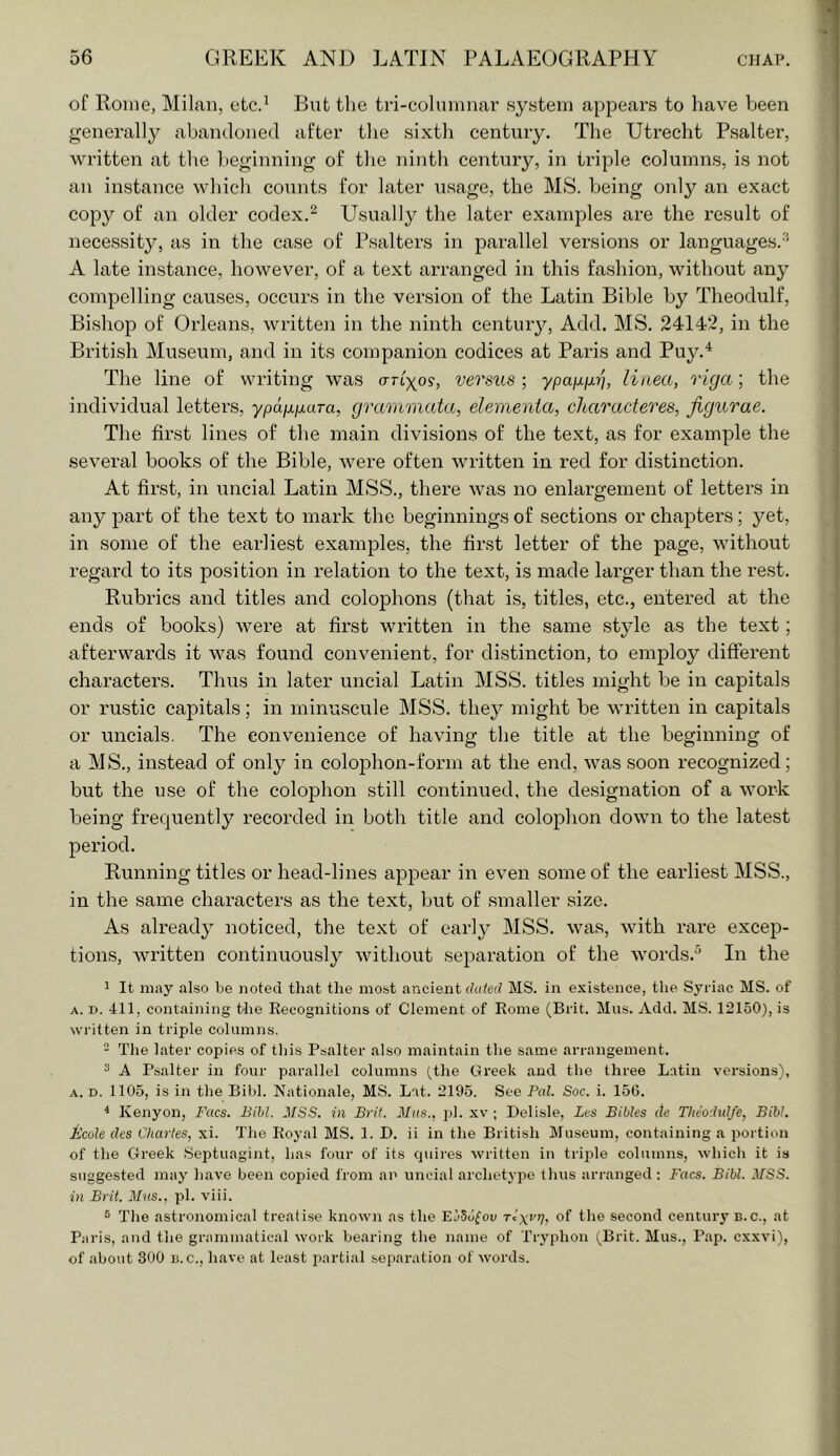 of Rome, Milan, etc.^ But the tri-columnar .sy.stem appears to have been generally abandoned after the sixth century. The Utrecht Psalter, written at the beginning of the ninth century, in triple columns, is not an instance which counts for later usage, the MS. being only an exact copy of an older codex.^ Usually the later examples are the result of necessity, as in the case of Psalters in parallel versions or languages.'* A late instance, however, of a text arranged in this fashion, without any compelling causes, occurs in the version of the Latin Bible by Theodulf, Bishop of Orleans, written in the ninth century, Add. MS. 24142, in the British Museum, and in its companion codices at Paris and Puy.^ The line of writing was ortyo?, versus; ypaixixr], liaea, riga; the individual letters, ypafXjxaTa, grammata, elemenia, characteres, figurae. The first lines of the main divisions of the text, as for example the several books of the Bible, were often written in red for distinction. At fii’st, in uncial Latin MSS., there was no enlargement of letters in any part of the text to mark the beginnings of sections or chapters; yet, in some of the earliest examples, the first letter of the page, without regard to its position in relation to the text, is made larger than the rest. Rubrics and titles and colophons (that is, titles, etc., entered at the ends of books) were at first written in the same style as the text; afterwards it was found convenient, for distinction, to employ different characters. Thus in later uncial Latin MSS. titles might be in capitals or rustic capitals; in minuscule MSS. they might be written in capitals or uncials. The convenience of having the title at the beginning of a MS., instead of only in colophoii-form at the end, was soon recognized; but the use of the colojDhon still continued, the designation of a work being frequently recorded in both title and colophon down to the latest period. Running titles or head-lines appear in even some of the earliest MSS., in the same characters as the text, but of smaller size. As already noticed, the text of early MSS. was, with rare excep- tions, written continuously without sej^aration of the words.^ In the 1 It may also be noted that the most ancient dated MS. in existence, the Syriac MS. of A. D. 411, containing the Recognitions of Clement of Rome (Brit. Mas. Add. MS. 12150), is wi itten in triple columns. - The later copies of this Psalter also maintain the same arrangement. 3 A Psalter in four parallel columns (the Greek and the three Latin versions), A. D. 1105, is in the Bibl. Nationale, MS. Lat. 2195. See Pal. Soc. i. 15G. * Kenyon, Facs. Bibl. MSS. in Brit. Mas., ])1. xv ; Del isle, Les Bibles cte Theodtdfe, Bibl. Ecole dcs Charles, xi. The Royal MS. 1. D. ii in the British Museum, containing a portion of the Greek .Septuagint, has four of its cpiires written in trijile columns, which it is suggested may have been copied from an uncial archetype thus arranged : Facs. Bibl. MSS. in Brit. M^lS., pi. viii. ® The astronomical treatise known as the EiSJfou Tcyr?;, of the second century b.c., at Paris, and the grammatical work bearing the name of Tryphon i^Brit. Mus., Pap. cxxvi), of about 300 B. c., have at least partial separation of words.