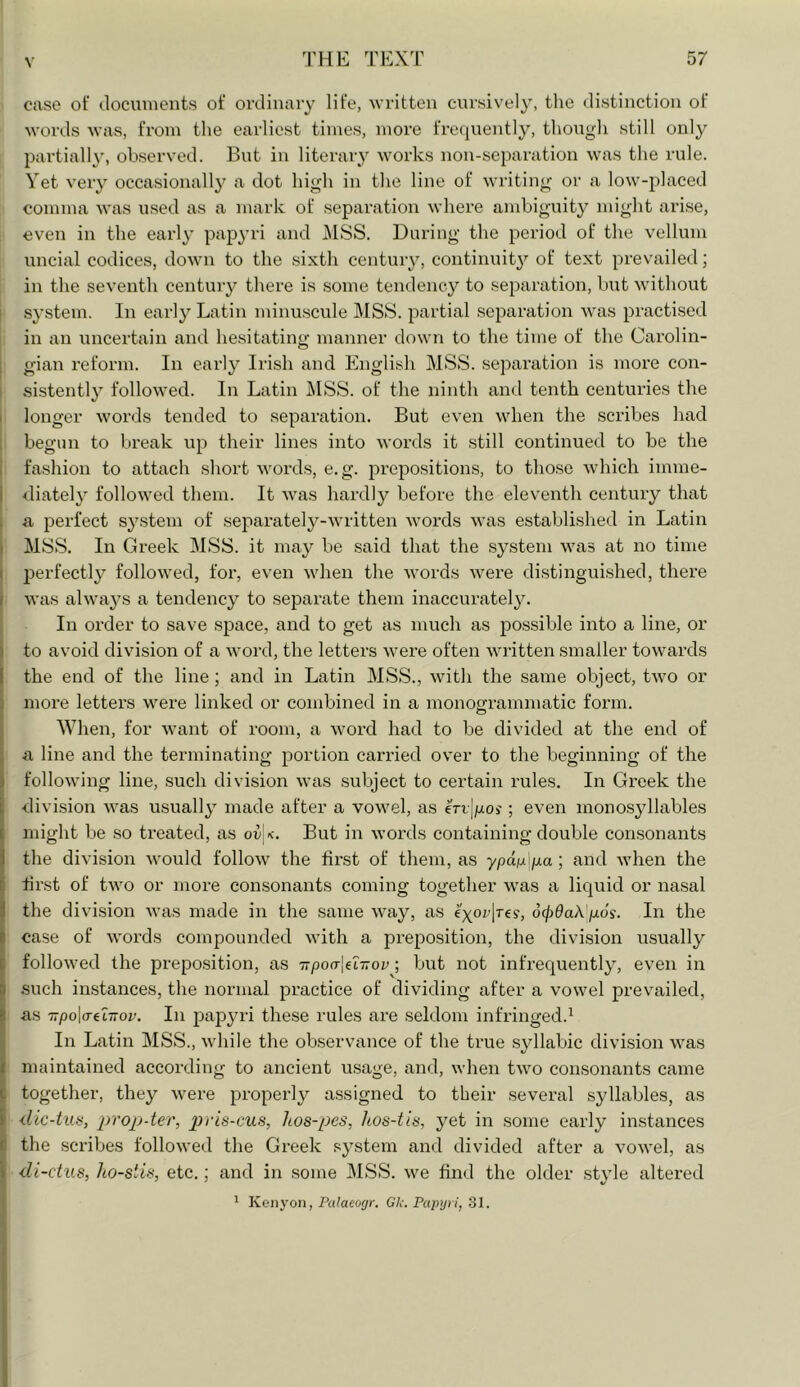 case of documents of ordinary life, written cursively, the distinction of M-ords was, from tlie earliest times, more frequently, though still only jjartially, observed. But in literary works non-separation was the rule. Yet very occasionally a dot high in the line of writing or a low-placed comma was used as a mark of separation where ambiguity might arise, even in the early papyri and i\lSS. During the period of the vellum uncial codices, down to the sixth century, continuit}^ of text prevailed; in the seventh centuiy there is some tendency to separation, but without I system. In early Latin minu.scule MSS. partial separation Avas practised in an uncertain and hesitating manner down to the time of the Carolin- gian reform. In early Irish and English MSS. sepai’ation is more con- 1 sistently followed. In Latin ]\ISS. of the ninth and tenth centuries the I longer words tended to separation. But even when the scribes had j begun to break up their lines into words it still continued to be the I fashion to attach short words, e.g. j^repositions, to those which imme- I diatel}^ followed them. It was hardly before the eleventh century that a perfect system of separatel37-\vritten words was established in Latin MSS. In Greek MSS. it may be said that the system was at no time I perfectly followed, for, even when the words were distinguished, there I was alwa3’s a tendency to separate them inaccurately. ! In order to save space, and to get as much as possible into a line, or I to avoid division of a word, the letters were often written smaller towards the end of the line ; and in Latin MSS., with the same object, two or more letters were linked or combined in a monofframniatic form. o When, for want of room, a word had to be divided at the end of j a line and the terminating portion carried over to the beginning of the i following line, such division was .subject to certain rules. In Greek the i division was usually” made after a vowel, as eVrjgoj; even monosjdlables I might be .so treated, as ov x. But in words containing double consonants I the division would follow the first of them, as j when the i first of two or more consonants coming together was a liquid or nasal I the division was made in the same way, as d00aA goy. In the I case of words compounded with a preposition, the division usually ( followed the prepo.sition, as irpoa-le'L-nov; but not infrequentl}^, even in I such instances, the normal practice of dividing after a vowel prevailed, I as TTpoWeLTiov. In papyri these rules are seldom infringed.^ ^ In Latin MSS., while the observance of the true syllabic division was i maintained according to ancient usage, and, when two consonants came C together, they were properly assigned to their several syllables, as I prop-ter, pris-cus, hos-pes, hos-tis, yet in some early instances d the scribes followed the Greek sj^stem and divided after a vowel, as i di-cius, ho-stis, etc.; and in some MSS. we find the older .style altered 1 Kenyon, Palaeogr. Gk. Papyri, 31.