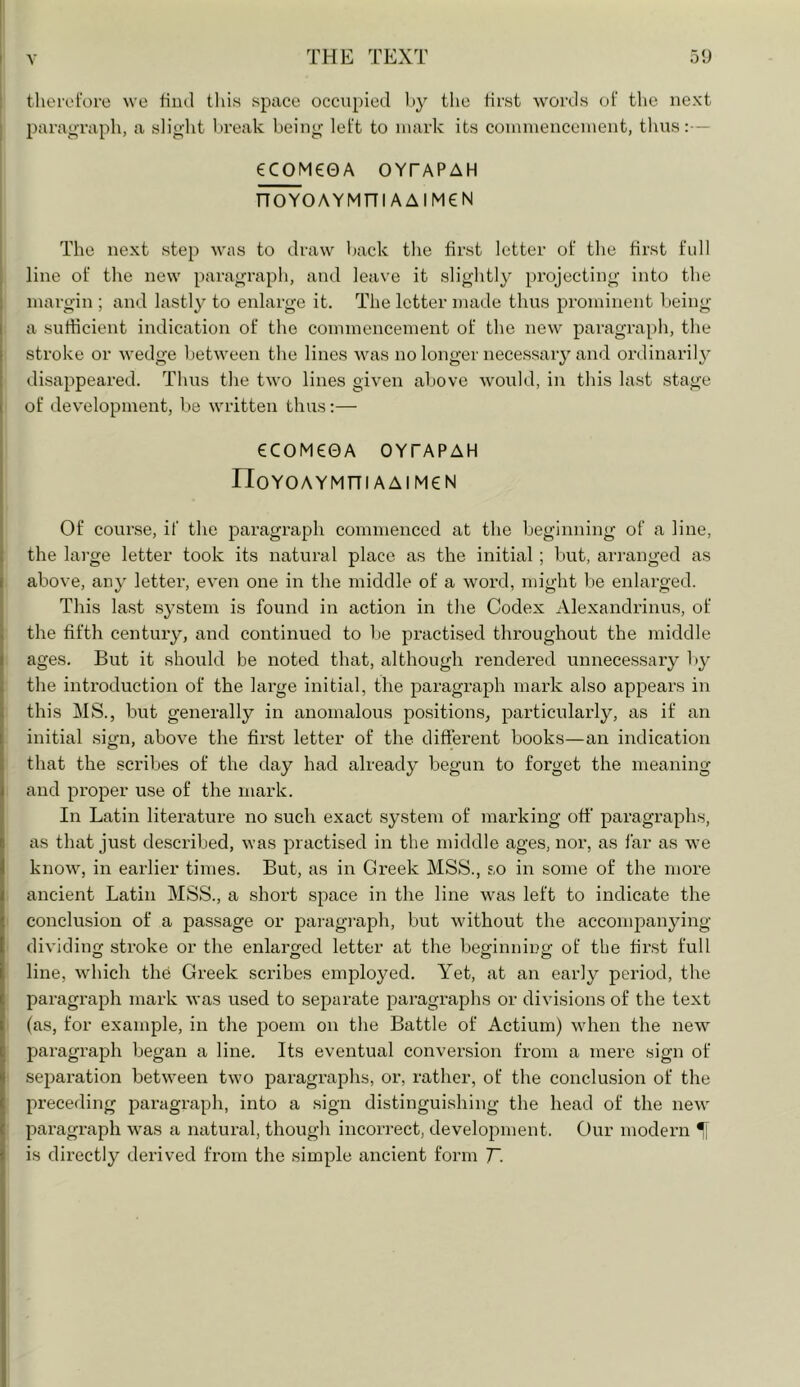 therefore we tiiul tliis space occupied hy the first Avords of the next paragraph, a slight Iweak being left to mark its conunenceinent, thus:— eCOM€0A OYTAPAH nOYOAYMni AAlMeN The next step was to draw back the first letter of the first full line of the new paragraph, and leave it slightly projecting into the margin ; and lastly to enlarge it. The letter made thus prominent being a sufficient indication of the commencement of the new' paragraph, the stroke or wedge betw'een the lines w^as no longer necessary and ordinaril}' disappeared. Thus the tw'o lines given above would, in this last stage of development, be w'ritten thus:— eCOM€0A OYTAPAH noY0AYMni AAIM€N Of course, if the paragraph commenced at the beginning of a line, the large letter took its natural place as the initial ; but, arranged as above, any letter, even one in the middle of a word, might be enlarged. This last system is found in action in the Codex Alexandrinus, of the fifth century, and continued to be practised throughout the middle ages. But it should be noted that, although rendered unnecessary by the introduction of the large initial, the paragraph mark also appears in this MS., but generally in anomalous positions, particularly, as if an initial sign, above the finst letter of the different books—an indication that the scribes of the day had already begun to forget the meaning and proper use of the mark. In Latin literature no such exact system of marking off paragraphs, as that just described, ^Yas practised in the middle ages, nor, as far as we know, in earlier times. But, as in Greek MSS., so in some of the more ancient Latin MSS., a short space in the line Yvas left to indicate the conclusion of a passage or pai-agraph, but wdthout the accompanying- dividing stroke or the enlarged letter at the beginning of the first full line, which the Greek scidbes employed. Yet, at an early period, the paragraph mark was used to separate paragraphs or divisions of the text (as, for example, in the poem on the Battle of Actium) w-hen the new paragraph began a line. Its eventual conversion from a mere sign of separation betw'een tw'o paragraphs, or, rather, of the conclusion of the preceding paragraph, into a sign distinguishing the head of the new' paragraph w'as a natural, though incorrect, development. Our modern ^ is directly derived from the simple ancient form T.