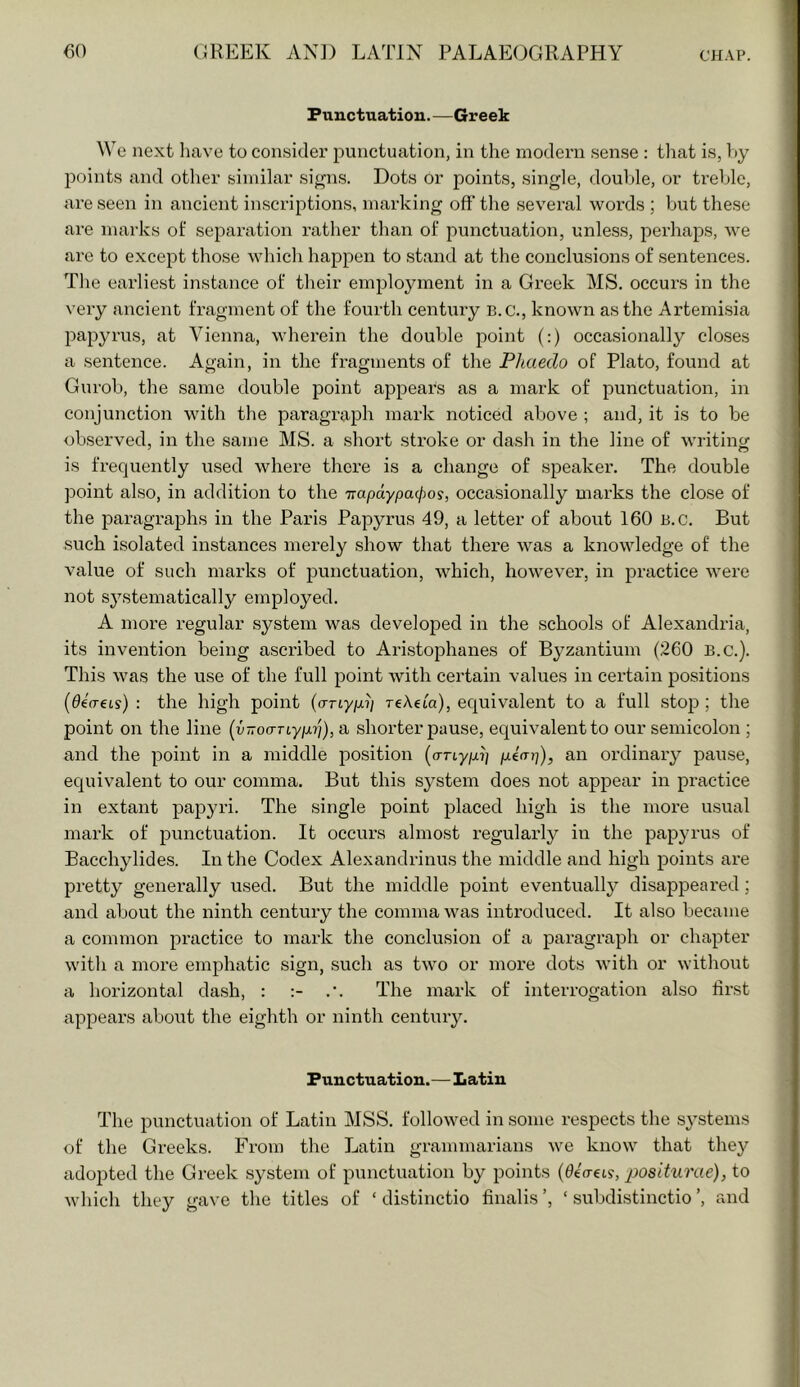 Punctuation.—Greek We next liave to consider punctuation, in the modern sense : that is, l)y points and other similar si^ns. Dots or points, single, double, or ti’eble, are seen in ancient inscriptions, marking off’ the several words ; but these are marks of separation rather than of punctuation, unless, perhaps, we are to except those whicli happen to stand at the conclusions of sentences. The earliest instance of their employment in a Greek MS. occurs in the very ancient fragment of the fourth century B.C., known as the Artemisia papyrus, at Vienna, wherein the double point (:) occasionally clo.ses a sentence. Again, in the fragments of the Pliaedo of Plato, found at Gurob, the same double point appears as a mark of punctuation, in conjunction with the paragraph mark noticed above ; and, it is to be observed, in the same MS. a short stroke or dash in the line of writing is frequently used where there is a change of speaker. The double point also, in addition to the Trapdypacpos, occasionally marks the close of the jDaragraphs in the Paris Papyrus 49, a letter of about 160 B.c. But such isolated instances merely show that there was a knowledge of the value of such marks of punctuation, which, however, in practice were not S3^stematically employed. A more regular system was developed in the schools of Alexandria, its invention being ascribed to Aristophanes of Byzantium (260 B.c.). This was the use of the full point Avith certain values in certain positions (deo-eis) : the high point (aTLyp.ii TcAeta), equivalent to a full stoi? ; the point on the line (v-oaTiypi']), a shorter jDause, equivalent to our semicolon ; and the point in a middle position (anypi] piap), an ordinary pause, equivalent to our comma. But this system does not appear in practice in extant papyri. The single point placed high is the more usual mark of punctuation. It occurs almost I'egularly in the papyrus of Bacchylides. In the Codex Alexandrinus the middle and high points are pretty generally used. But the middle point eventually disappeared; and about the ninth century the comma was introduced. It also became a common practice to mark the conclusion of a paragraph or chapter with a more emphatic sign, such as twm or more dots with or without a horizontal dash, : .’. The mark of interrogation also ffrst appeal’s about the eighth or ninth century. Punctuation.—Latin The punctuation of Latin MSS. followed in some respects the systems of the Greeks. From the Latin grammarians we know that they adopted the Greek system of punctuation by points (0«(ret?, positiirae), to which they gave the titles of ‘ distinctio finalis ’, ‘ subdistinctio ’, and