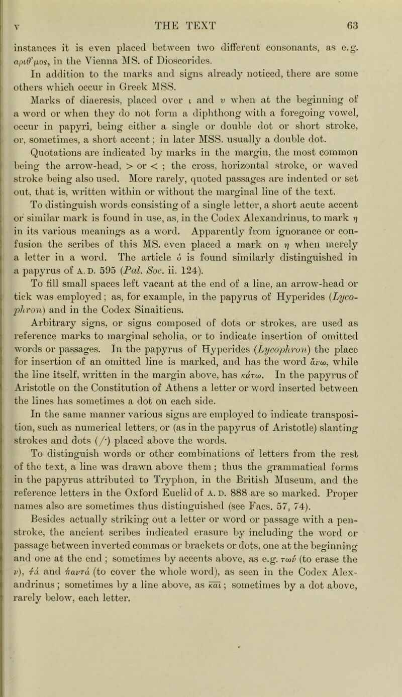 instances it is even placed lietween two different consonants, as e.g. apiO'fjiOi, in the Vienna IMS. of Dioscorides. In addition to tlie marks and signs already noticed, there are some others which occur in Greek j\hSS. Clarks of diaeresis, placed over l and v when at the beginning of a word or when they do not form a diphthong with a foregoing vowel, occur in papyri, being either a single or doiible dot or short stroke, or, sometimes, a short accent; in later MSS. usually a double dot. Quotations are indicated by marks in the margin, the most common being the arrow-head, > or < ; the cross, horizontal stroke, or waved stroke being also used. More rarely, quoted passages are indented or set out, that is, written within or without the marginal line of the text. To distinguish words consisting of a single letter, a short acute accent or similar mark is found in use, as, in the Codex Alexandrinus, to mark rj in its various meanings as a word. Apparently from ignorance or con- fusion the scribes of this MS. even placed a mark on when merely a letter in a word. The article 6 is found similarly distinguished in a papyrus of A.D. 595 {Pal. Soc. ii. 124). To till small spaces left vacant at the end of a line, an arrow-head or tick was employed; as, for example, in the papyrus of Hyperides {Lyco- phron) and in the Codex Sinaiticus. Arbitrary signs, or signs composed of dots or strokes, are used as reference marks to marginal scholia, or to indicate insertion of omitted words or passages. In the papyrus of Hyperides (Lycophron) the p)lace for insertion eff an omitted line is marked, and has the word arco, while the line itself, written in the margin above, has Karoj. In the papyrus of Aristotle on the Constitution of Athens a letter or word inserted between the lines has sometimes a dot on each side. In the same manner various signs are employed to indicate transposi- tion, such as numerical letters, or (as in the papyrus of Aristotle) slanting strokes and dots (/•) placed above the words. To distinguish words or other combinations of letters from the rest of the text, a line was drawn above them ; thus the grammatical forms in the papyrus attributed to Tryphon, in the British Museum, and the reference letters in the Oxford Euclid of A. D. 888 are so marked. Proper names also are sometimes thus distinguished (see Facs. 57, 74). Be.sides actuall^^ striking out a letter or word or passage with a pen- stroke, the ancient scribes indicated erasure by including the word or passage between inverted commas or brackets or dots, one at the beginning and one at the end ; sometimes by accents above, as e.g. tmu (to erase the v), ra and -navra (to cover the whole word), as seen in the Codex Alex- andrinus ; sometimes l )y a line above, as Mi; sometimes by a dot above, rarely below, each letter.