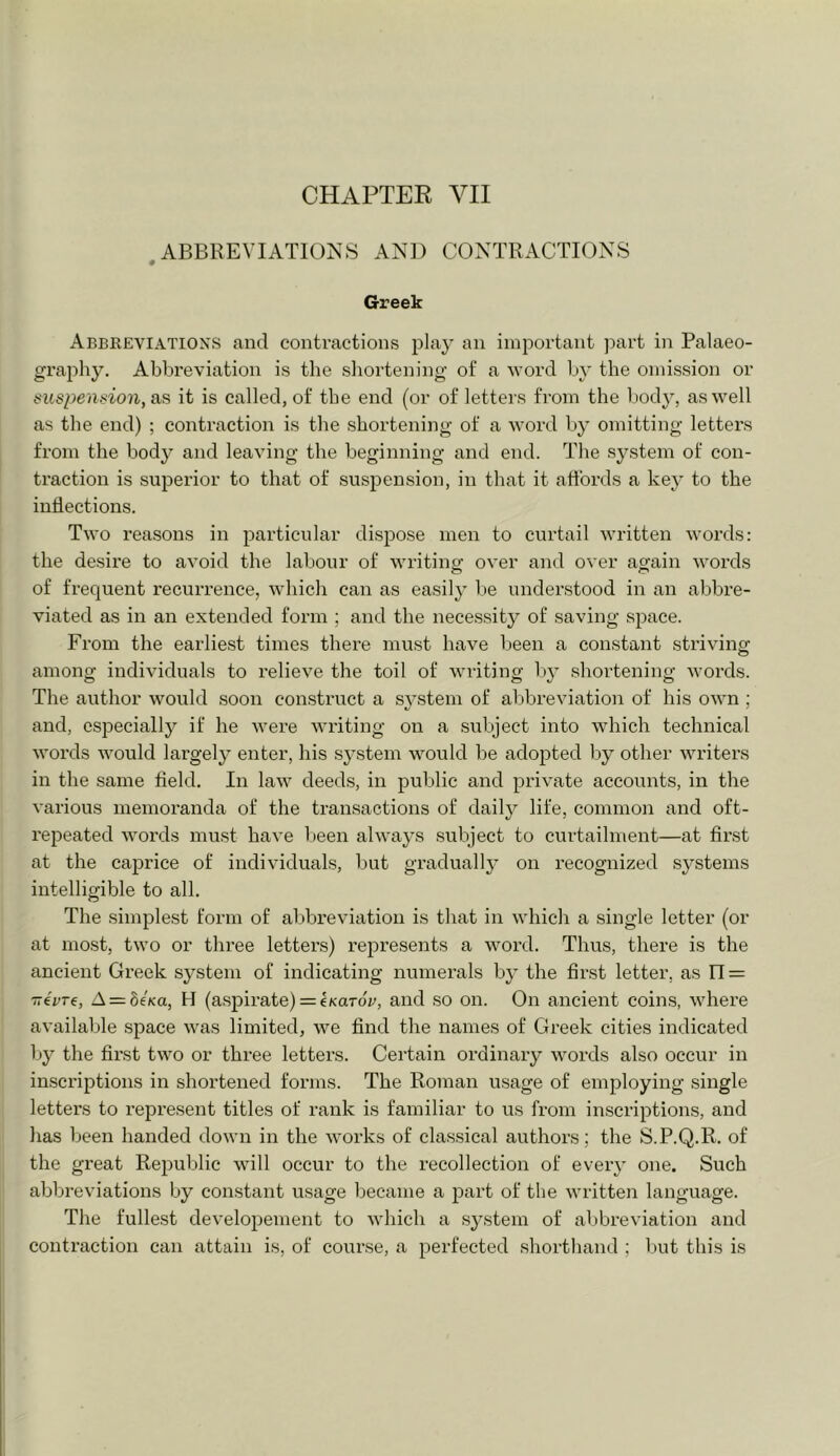 ABBREVIATIONS AND CONTRACTIONS « Greek Abbeeviations and contractions play an important part in Palaeo- graphy. Abbreviation is the shortening of a word by the omission or suspension, as it is called, of the end (or of letters from the body, as well as the end) ; contraction is the shortening of a word by omitting letters from the body and leaving the beginning and end. The .system of con- traction is superior to that of suspension, in that it affords a key to the inflections. Two reasons in particular dispose men to curtail written words: the desire to avoid the labour of writing: over and over again words of frequent recurrence, which can as easily be understood in an abbre- viated as in an extended form ; and the necessity of saving space. From the earliest times there must have been a constant striving among individuals to relieve the toil of writing by shortening words. The author would soon construct a S3^stem of abbreviation of his own ; and, especially if he were writing on a subject into which technical Avords would largely enter, his system would be adopted by other writers in the same field. In laAv deeds, in public and private accounts, in the various memoranda of the transactions of daily life, common and oft- I'epeated Avords must haA’e been ahvays subject to curtailment—at first at the caprice of indiA'iduals, but gradually on recognized systems intelligible to all. The simplest form of abbreviation is that in Avhich a single letter (or at most, tAvo or three letters) represents a Avord. Thus, there is the ancient Greek system of indicating numerals b}’ the first letter, as IT = 77eV76, A = biKa, H (a.sjDirate) = eKaror, and so on. On ancient coins, Avhere available space Avas limited, Ave find the names of Greek cities indicated by the first tAvo or three letters. Certain ordinary Avords also occur in inscriptions in shortened forms. The Roman usage of employing single letters to represent titles of rank is familiar to us from inscriptions, and has been handed doAvn in the Avorks of classical authors; the S.P.Q.R. of the great Republic will occur to the recollection of every one. Such abbreviations by constant usage became a part of the Avritten language. The fullest develo2;)ement to Avhicli a system of al)breviation and contraction can attain is, of course, a perfected shorthand ; but this is