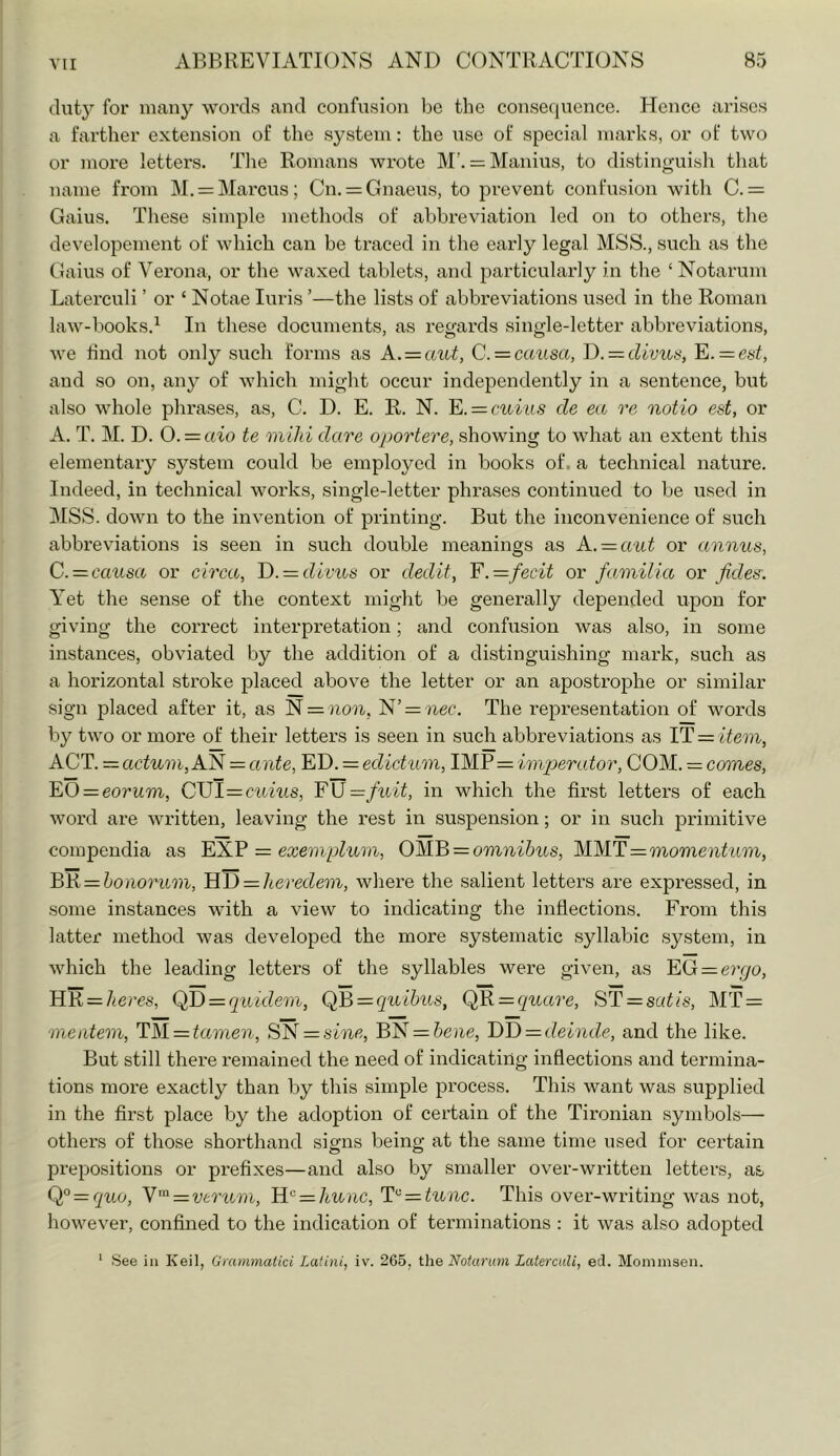 duty for many words and confusion be the consequence. Hence arises a farther extension of the system: the i;se of special marks, or of two or more letters. The Romans wrote M’. = Manius, to distinguish that name from M. = Marcus; Cn. = Gnaeus, to prevent confusion with C. = Gains. These simple methods of abbreviation led on to others, tlie developement of which can be traced in the early legal MSS., such as the Gains of Verona, or the waxed tablets, and particularly in tlie ‘ Notarum Laterculi ’ or ‘ Notae luris ’—the lists of abbreviations used in the Roman law-books.^ In these documents, as I’egards single-letter abbreviations, we find not onl}^ such forms as A. = aut, C. = causa, D. —clivus, E. = es^, and so on, any of which might occur independently in a sentence, but also whole phrases, as, C. D. E. R. N. E. = cuius cle ea re notio est, or A. T. M. D. 0. = aw te mild dare oportere, showing to what an extent this elementary system could be employed in books of. a technical nature. Indeed, in technical works, single-letter phrases continued to be used in 3ISS. down to the invention of printing. But the inconvenience of such abbreviations is seen in such double meanings as A.-=aut or annus, C.=. causa or circa, T). = clivus or declit, F.= fecit or familia or fides. V’et the sense of the context might be generally depended upon for giving the correct interpretation; and confusion was also, in some instances, obviated by the addition of a distinguishing mark, such as a horizontal stroke placed above the letter or an apostrophe or similar sign placed after it, as N = }i07i, N’= ^^ec. The representation of words by two or more of their letters is seen in such abbreviations as IT = item, ACT. = actum, AN = ante, ED. = edictum, IMP = impercdor, COM. = comes, EO = eorum, CUI=C'itms, F\J=fuit, in which the first lettei's of each word are written, leaving the rest in suspension; or in such primitive compendia as = exemplum, omnibus, MM.F—momentum, EE = bonorum, FiF) — Iteredem, where the salient letters are expressed, in some instances with a view to indicating the inflections. From this latter method was developed the more systematic syllabic system, in which the leading letters of the syllables were given, as FG — ercjo, HR = Acres, (fD = quiclem, (fF> = quihus, (fRi=quare, SF = satis, MT = •melitem, FM = tame7i, SN = smc, BN = 6e?ie, F)F)=:cleinde, and the like. But still there remained the need of indicating inflections and termina- tions more exactly than by this simple process. This want was supplied in the first place by the adoption of certain of the Tironian symbols— others of those shorthand signs being at the same time used for certain prepositions or prefixes—and also by smaller over-written letters, as Q° — quo, Y'^ = verum, Fi'^ = hunc, F'^ — tunc. This over-writing was not, however, confined to the indication of terminations : it was also adopted ‘ See ill Keil, Gntmmalici Latini, iv. 265, the Notarum Laterculi, eel. Mommsen.