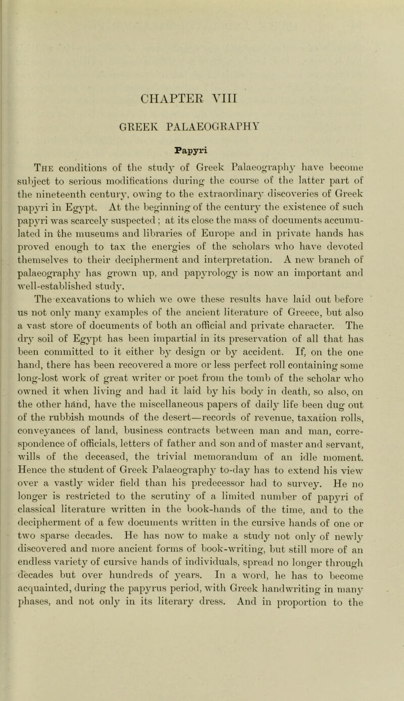CHAPTER VIII GREEK PALAEOGRAPHY Papyri TfiE conditions of the study of Greek Palaeograpli}' have become suliject to serions modifications durino- the course of the latter part of the nineteenth century, owiny to the extraordinary discoyeries of Greek pap3'ri in Egypt. At the beginning of the centuiy tlie existence of snch papyri was scarcely suspected ; at its close the mass of documents accumu- lated in the museums and libraries of Europe and in private hands has proved enough to tax the energies of the scholars who have devoted themselves to their decipherment and interpretation. A new branch of palaeography has grown up, and papyrology is now an important and well-established study. The excavations to which we owe these results have laid out liefore us not onl^’ many examples of the ancient literature of Greece, but also a vast store of documents of both an official and private character. The diy soil of Egypt has been impartial in its preservation of all that has been committed to it either by design or by accident. If, on the one hand, there has been recovered a more or less perfect roll containing some long-lost work of great writer or poet from the tomb of the scholar who owned it when living and had it laid by his body in death, so also, on the other hand, have the miscellaneous papers of daily life been dug out of the rubbish mounds of the desert—records of revenue, taxation rolls, conveyances of land, business contracts between man and man, corre- spondence of officials, letters of father and son and of master and servant, wills of the deceased, the trivial memorandum of an idle moment. Hence the student of Greek Palaeograph}- to-day has to extend his view over a vastly wider field than his predecessor had to survey. He no longer is restricted to the scrutiny of a limited number of papju’i of classical literature written in the book-hands of the time, and to the decipherment of a few documents written in the cursive hands of one or two sparse decades. He has now to make a study not only of newl}' discovered and more ancient forms of book-writing, but still more of an endless variety of cursive hands of individuals, spread no longer through decades but over hundreds of years. In a word, he has to become acquainted, during the papyrus period, with Greek handwriting in man^’ phases, and not only in its literary dress. And in proportion to the