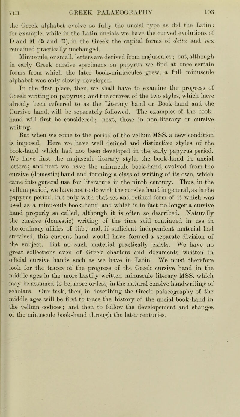 Mil the CJrcek alpluibet evolve so fully the uncial type as did tlie Lati)i: tor example, while in the Latin uncials we have the curved evoh;tions ot 1) and ]\[ (b and (D), in the Greek the capital forms of delta and mxe remained practically unchanged. Minuscule, or small, letters are derived from majuscules; but, although in early Greek cursive specimens on pap^uais we find at once certain forms from which the later book-minuscules grew, a full minuscule alphabet was only slowly developed. In the first place, then, we shall have to examine the progress of Greek writing on papyrus ; and the courses of the two styles, which have already been referred to as the Literary hand or Book-hand and the Cursive hand, will be separately followed. The examples of the book- hand will first be considered ; next, those in non-literary or cursive writing. But when we come to the period of the vellum MSS. a new condition is imposed. Here we have well defined and distinctive styles of the book-hand which had not been developed in the early papyrus period. We have first the majuscule literary style, the book-hand in uncial letters; and next we have the minuscule book-hand, evolved from the cursive (domestic) hand and forming a class of writing of its own, which came into general use for literature in the ninth century. Thus, in the vellum period, we have not to do with the cursive hand in general, as in the papyrus period, but only with that set and refined form of it which was used as a minuscule book-hand, and which is in fact no longer a cursive hand properly so called, although it is often so described. NaUirally the cursive (domestic) writing of the time still continued in use in the ordinary affairs of life; and, if sufficient independent material had survived, this current hand would have formed a separate division of the subject. But no such material practically exists. We have no great collections even of Greek charters and documents written in official cursive hands, such as we have in Latin. We must therefore look for the traces of the progress of the Greek cursive hand in the middle ages in the more hastily written minuscule literary MSS. which may be assumed to be, more or less, in the natural cursive handwriting of scholars. Our task, then, in describing the Greek palaeography of the middle ages will be first to trace the history of the uncial book-hand in the vellum codices; and then to follow the developement and changes of the minuscule book-hand through the later centuries.